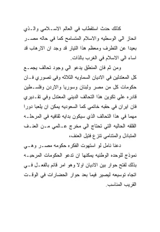 ‫ﻜﺫﻟﻙ ﺤﺩﺙ ﺍﺴﺘﻘﻁﺎﺏ ﻓﻲ ﺍﻟﻌﺎﻟﻡ ﺍﻻﺴـﻼﻤﻲ ﻭﺍﻟـﺫﻱ‬
‫ﺍﻨﺤﺎﺯ ﺍﻟﻲ ﺍﻟﻭﺴﻁﻴﻪ ﻭﺍﻻﺴﻼﻡ ﺍﻟﻤﺘﺴﺎﻤﺢ ﻜﻤﺎ ﻓﻲ ﺤﺎﻟﻪ ﻤﺼـﺭ‬
‫ﺒﻌﻴﺩﺍ ﻋﻥ ﺍﻟﺘﻁﺭﻑ ﻭﻤﻌﻅﻡ ﻫﺫﺍ ﺍﻟﺘﻴﺎﺭ ﻗﺩ ﻭﺠﺩ ﺍﻥ ﺍﻻﺭﻫﺎﺏ ﻗﺩ‬
                      ‫ﺍﺴﺎﺀ ﺍﻟﻲ ﺍﻻﺴﻼﻡ ﻓﻲ ﺍﻟﻐﺭﺏ ﺒﺎﻟﺫﺍﺕ.‬
‫ﻭﻤﻥ ﺜﻡ ﻓﺎﻥ ﺍﻟﻤﻨﻁﻕ ﻴﺩﻋﻭ ﺍﻟﻲ ﻭﺠﻭﺩ ﺘﺤﺎﻟﻑ ﻴﺠﻤـﻊ‬
‫ﻜل ﺍﻟﻤﻌﺘﺩﻟﻴﻥ ﻓﻲ ﺍﻻﺩﻴﺎﻥ ﺍﻟﺴﻤﺎﻭﻴﻪ ﺍﻟﺜﻼﺜﻪ ﻭﻓﻲ ﺘﺼﻭﺭﻱ ﻓـﺎﻥ‬
‫ﺤﻜﻭﻤﺎﺕ ﻜل ﻤﻥ ﻤﺼﺭ ﻭﻟﺒﻨﺎﻥ ﻭﺴﻭﺭﻴﺎ ﻭﺍﻻﺭﺩﻥ ﻭﻓﻠﺴـﻁﻴﻥ‬
‫ﻗﺎﺩﺭﻩ ﻋﻠﻲ ﺘﻜﻭﻴﻥ ﻫﺫﺍ ﺍﻟﺘﺤﺎﻟﻑ ﺍﻟﺩﻴﻨﻲ ﺍﻟﻤﻌﺘﺩل ﻭﻓﻲ ﺘﻘـﺩﻴﺭﻱ‬
‫ﻓﺎﻥ ﺍﻴﺭﺍﻥ ﻓﻲ ﺤﻘﺒﻪ ﺨﺎﺘﻤﻲ ﻜﻤﺎ ﺍﻟﺴﻌﻭﺩﻴﻪ ﻴﻤﻜﻥ ﺍﻥ ﻴﻠﻌﺒﺎ ﺩﻭﺭﺍ‬
‫ﻤﻬﻤﺎ ﻓﻲ ﻫﺫﺍ ﺍﻟﺘﺤﺎﻟﻑ ﺍﻟﺫﻱ ﺴﻴﻜﻭﻥ ﺒﺩﺍﻴﻪ ﺜﻘﺎﻓﻴﻪ ﻓﻲ ﺍﻟﻤﺭﺤﻠـﻪ‬
‫ﺍﻟﻘﻠﻘﻪ ﺍﻟﺤﺎﻟﻴﻪ ﺍﻟﺘﻲ ﺘﺤﺘﺎﺝ ﺍﻟﻲ ﻤﺨﺭﺝ ﻋـﺎﻟﻤﻲ ﻤـﻥ ﺍﻟﻌﻨـﻑ‬
                      ‫ﺍﻟﻤﺘﺒﺎﺩل ﻭﺍﻟﻤﺘﻨﺎﻤﻲ ﺘﻨﺯﻉ ﻓﺘﻴل ﺍﻟﻌﻨﻑ،‬
‫ﺩﻋﻨﺎ ﻨﺎﻤل ﻟﻭ ﺍﺴﺘﻬﻭﺕ ﺍﻟﻔﻜﺭﻩ ﺤﻜﻭﻤﻪ ﻤﺼـﺭ ﻭﻫـﻲ‬
‫ﻨﻤﻭﺫﺝ ﻟﻠﻭﺤﺩﻩ ﺍﻟﻭﻁﻨﻴﻪ ﻴﻤﻜﻨﻬﺎ ﺍﻥ ﺘﺩﻋﻭ ﺍﻟﺤﻜﻭﻤﺎﺕ ﺍﻟﻤﺭﺤﺒـﻪ‬
‫ﺒﺫﻟﻙ ﻟﻔﺘﺢ ﺤﻭﺍﺭ ﺒﻴﻥ ﺍﻻﺩﻴﺎﻥ ﺍﻭﻻ ﻭﻫﻭ ﺍﻤﺭ ﻗﺎﺌﻡ ﺒﺎﻟﻔﻌـل ﻓـﻲ‬
‫ﺍﺘﺠﺎﻩ ﺘﻭﺴﻴﻌﻪ ﻟﻴﺼﻴﺭ ﻓﻴﻤﺎ ﺒﻌﺩ ﺤﻭﺍﺭ ﺍﻟﺤﻀﺎﺭﺍﺕ ﻓﻲ ﺍﻟﻭﻗـﺕ‬
                                        ‫ﺍﻟﻘﺭﻴﺏ ﺍﻟﻤﻨﺎﺴﺏ.‬
 