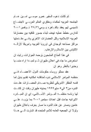 ‫ﺜﻡ ﻜﺎﻨﺕ ﺩﻋﻭﻩ ﺍﻟﺴﻔﻴﺭ ﻋﻤﺭﻭ ﻤﻭﺴـﻲ ﺍﻤـﻴﻥ ﻋـﺎﻡ‬
‫ﺍﻟﺠﺎﻤﻌﻪ ﺍﻟﻌﺭﺒﻴﻪ ﻟﺤﻜﻤﺎﺀ ﻭﻤﻔﻜﺭﻱ ﺍﻟﻌﺎﻟﻡ ﺍﻟﻌﺭﺒـﻲ ﻻﺠﺘﻤـﺎﻉ‬
‫ﺘﺎﺴﻴﺴﻲ ﻟﻬﻡ ﻴﻌﻘﺩ ﺒﺎﻟﻘـﺎﻫﺭﻩ ﻴـﻭﻤﻲ٦٢،٧٢ ﻨـﻭﻓﻤﺒﺭ١٠٠٢‬
‫ﻟﺘﺩﺍﺭﺱ ﺨﻁﻁ ﻋﻤﻠﻴﻪ ﺘﻬﺩﻑ ﻟﺒﻨﺎﺀ ﺠﺴﻭﺭ ﺜﻘﺎﻓﻴﻪ ﺒﻴﻥ ﺤﻀﺎﺭﺘﻨﺎ‬
‫ﺍﻟﻌﺭﺒﻴﻪ ﺍﻻﺴﻼﻤﻴﻪ ﻭﻜل ﺍﻟﺤﻀﺎﺭﺍﺕ ﺍﻻﺨﺭﻱ ﻭﻓـﻲ ﻤﻘـﺩﻤﺘﻬﺎ‬
‫ﻤﺭﺍﻜﺯ ﺼﻨﺎﻋﻪ ﺍﻟﻭﺠﺩﺍﻥ ﻓﻲ ﺍﻭﺭﻭﺒﺎ ﺍﻟﻐﺭﺒﻴﻪ ﻭﺍﻤﺭﻴﻜﺎ ﻻﺯﺍﻟـﻪ‬
                          ‫ﺍﻻﻟﺘﺒﺎﺱ ﺒﻴﻥ ﺍﻻﺴﻼﻡ ﻭﺍﻻﺭﻫﺎﺏ.‬
‫ﻓﻲ ﻫﺫﺍ ﺍﻟﻤﻨﺎﺥ ﺍﻟﻤﺸﺤﻭﻥ ﺒﺯﺤﻤﻪ ﺍﻟﺤﻭﺍﺭﺍﺕ، ﺭﺍﻴﺕ ﺍﻥ‬
‫ﺍﺴﺘﻌﺭﺽ ﻤﺎ ﺠﺎﺀ ﻓﻲ ﺍﻋﻼﻥ ﻁﻬﺭﺍﻥ ﺜـﻡ ﻟﻤﺒـﺩﺍ ﺍﺭﺍﻩ ﻤﻨﺴـﻴﺎ‬
                                  ‫ﻭﺠﺩﻴﺭﺍ ﺒﺎﻟﻨﻅﺭ ﻭﻫﻭ ﺍﻥ‬
‫ﻋﻘﺩ ﻤﻤﺜﻠﻭ ﺭﻭﺴﺎﺀ ﺤﻜﻭﻤﺎﺕ ﺍﻟﺩﻭل ﺍﻻﻋﻀـﺎﺀ ﻓـﻲ‬
‫ﻤﻨﻅﻤﻪ ﺍﻟﻤﻭﺘﻤﺭ ﺍﻻﺴﻼﻤﻲ ﻨﺩﻭﻩ ﻟﻤﻨﺎﻗﺸﻪ ﺍﻤﻜﺎﻨﻴﻪ ﺘﻘﺩﻴﻡ ﺒﺩﻴل ﻟﻤﺎ‬
‫ﻗﺩﻤﻪ ﺍﻟﻤﻔﻜﺭ ﺍﻻﻤﺭﻴﻜﻲ ﻟﻨﻅﺭﻴﻪ ﺼـﺩﺍﻡ ﺍﻟﺤﻀـﺎﺭﺍﺕ ﻋﻘـﺩﺕ‬
‫ﺍﻟﻨﺩﻭﻩ ﻤﻥ٣ ﺍﻟﻲ٥ ﻤﺎﻴﻭ٩٩٩١ ﺒﻤﺩﻴﻨﻪ ﻁﻬﺭﺍﻥ ﻭﻗﺕ ﺍﻥ ﻜﺎﻨـﺕ‬
‫ﻟﻬﺎ ﺭﺌﺎﺴﻪ ﻤﻨﻅﻤـﻪ ﺍﻟﻤـﻭﺘﻤﺭ ﺍﻻﺴـﻼﻤﻲ، ﺍﻱ ﺍﻥ ﺍﻟﻤﺒـﺎﺩﺭﻩ‬
‫ﺍﻻﻴﺭﺍﻨﻴﻪ ﺠﺎﺀﺕ ﻗﺒل ﺍﺤﺩﺍﺙ ﺴﺒﺘﻤﺒﺭ١٠٠٢ ﺒﻤﺎ ﻴﺯﻴـﺩ ﻋﻠـﻲ‬
‫ﻋﺎﻤﻴﻥ ﻭﺼﺩﺭ ﻋﻥ ﻫﺫﻩ ﺍﻟﻨﺩﻭﻩ ﻤﺎ ﺼﺎﺭ ﻴﻌﺭﻑ ﺒﺎﻋﻼﻥ ﻁﻬﺭﺍﻥ‬
‫ﻭﻟﻭﻻ ﺍﻥ ﺍﻟﺠﻤﻌﻴﻪ ﺍﻟﻌﺎﻤﻪ ﻟﻼﻤﻡ ﺍﻟﻤﺘﺤﺩﻩ ﻗﺩ ﺍﺸﺎﺭﺕ ﺍﻟـﻲ ﻫـﺫﺍ‬
 