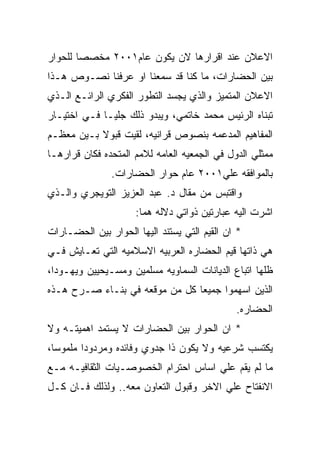 ‫ﺍﻻﻋﻼﻥ ﻋﻨﺩ ﺍﻗﺭﺍﺭﻫﺎ ﻻﻥ ﻴﻜﻭﻥ ﻋﺎﻡ١٠٠٢ ﻤﺨﺼﺼﺎ ﻟﻠﺤﻭﺍﺭ‬
‫ﺒﻴﻥ ﺍﻟﺤﻀﺎﺭﺍﺕ، ﻤﺎ ﻜﻨﺎ ﻗﺩ ﺴﻤﻌﻨﺎ ﺍﻭ ﻋﺭﻓﻨﺎ ﻨﺼـﻭﺹ ﻫـﺫﺍ‬
‫ﺍﻻﻋﻼﻥ ﺍﻟﻤﺘﻤﻴﺯ ﻭﺍﻟﺫﻱ ﻴﺠﺴﺩ ﺍﻟﺘﻁﻭﺭ ﺍﻟﻔﻜﺭﻱ ﺍﻟﺭﺍﺌـﻊ ﺍﻟـﺫﻱ‬
‫ﺘﺒﻨﺎﻩ ﺍﻟﺭﺌﻴﺱ ﻤﺤﻤﺩ ﺨﺎﺘﻤﻲ، ﻭﻴﺒﺩﻭ ﺫﻟﻙ ﺠﻠﻴـﺎ ﻓـﻲ ﺍﺨﺘﻴـﺎﺭ‬
‫ﺍﻟﻤﻔﺎﻫﻴﻡ ﺍﻟﻤﺩﻋﻤﻪ ﺒﻨﺼﻭﺹ ﻗﺭﺍﻨﻴﻪ، ﻟﻘﻴﺕ ﻗﺒﻭﻻ ﺒـﻴﻥ ﻤﻌﻅـﻡ‬
‫ﻤﻤﺜﻠﻲ ﺍﻟﺩﻭل ﻓﻲ ﺍﻟﺠﻤﻌﻴﻪ ﺍﻟﻌﺎﻤﻪ ﻟﻼﻤﻡ ﺍﻟﻤﺘﺤﺩﻩ ﻓﻜﺎﻥ ﻗﺭﺍﺭﻫـﺎ‬
               ‫ﺒﺎﻟﻤﻭﺍﻓﻘﻪ ﻋﻠﻲ١٠٠٢ ﻋﺎﻡ ﺤﻭﺍﺭ ﺍﻟﺤﻀﺎﺭﺍﺕ.‬
‫ﻭﺍﻗﺘﺒﺱ ﻤﻥ ﻤﻘﺎل ﺩ. ﻋﺒﺩ ﺍﻟﻌﺯﻴﺯ ﺍﻟﺘﻭﻴﺠﺭﻱ ﻭﺍﻟـﺫﻱ‬
                     ‫ﺍﺸﺭﺕ ﺍﻟﻴﻪ ﻋﺒﺎﺭﺘﻴﻥ ﺫﻭﺍﺘﻲ ﺩﻻﻟﻪ ﻫﻤﺎ:‬
‫* ﺍﻥ ﺍﻟﻘﻴﻡ ﺍﻟﺘﻲ ﻴﺴﺘﻨﺩ ﺍﻟﻴﻬﺎ ﺍﻟﺤﻭﺍﺭ ﺒﻴﻥ ﺍﻟﺤﻀـﺎﺭﺍﺕ‬
‫ﻫﻲ ﺫﺍﺘﻬﺎ ﻗﻴﻡ ﺍﻟﺤﻀﺎﺭﻩ ﺍﻟﻌﺭﺒﻴﻪ ﺍﻻﺴﻼﻤﻴﻪ ﺍﻟﺘﻲ ﺘﻌـﺎﻴﺵ ﻓـﻲ‬
‫ﻅﻠﻬﺎ ﺍﺘﺒﺎﻉ ﺍﻟﺩﻴﺎﻨﺎﺕ ﺍﻟﺴﻤﺎﻭﻴﻪ ﻤﺴﻠﻤﻴﻥ ﻭﻤﺴـﻴﺤﻴﻴﻥ ﻭﻴﻬـﻭﺩﺍ،‬
‫ﺍﻟﺫﻴﻥ ﺍﺴﻬﻤﻭﺍ ﺠﻤﻴﻌﺎ ﻜل ﻤﻥ ﻤﻭﻗﻌﻪ ﻓﻲ ﺒﻨـﺎﺀ ﺼـﺭﺡ ﻫـﺫﻩ‬
                                              ‫ﺍﻟﺤﻀﺎﺭﻩ.‬
‫* ﺍﻥ ﺍﻟﺤﻭﺍﺭ ﺒﻴﻥ ﺍﻟﺤﻀﺎﺭﺍﺕ ﻻ ﻴﺴﺘﻤﺩ ﺍﻫﻤﻴﺘـﻪ ﻭﻻ‬
‫ﻴﻜﺘﺴﺏ ﺸﺭﻋﻴﻪ ﻭﻻ ﻴﻜﻭﻥ ﺫﺍ ﺠﺩﻭﻱ ﻭﻓﺎﺌﺩﻩ ﻭﻤﺭﺩﻭﺩﺍ ﻤﻠﻤﻭﺴﺎ،‬
‫ﻤﺎ ﻟﻡ ﻴﻘﻡ ﻋﻠﻲ ﺍﺴﺎﺱ ﺍﺤﺘﺭﺍﻡ ﺍﻟﺨﺼﻭﺼـﻴﺎﺕ ﺍﻟﺜﻘﺎﻓﻴـﻪ ﻤـﻊ‬
‫ﺍﻻﻨﻔﺘﺎﺡ ﻋﻠﻲ ﺍﻻﺨﺭ ﻭﻗﺒﻭل ﺍﻟﺘﻌﺎﻭﻥ ﻤﻌﻪ.. ﻭﻟﺫﻟﻙ ﻓـﺎﻥ ﻜـل‬
 