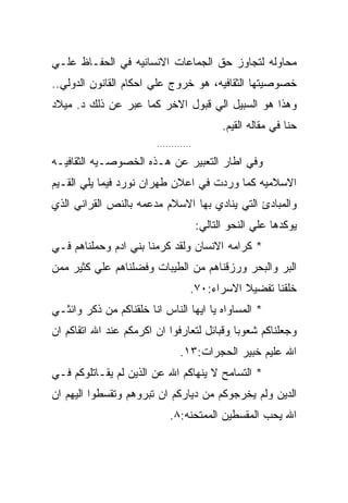 ‫ﻤﺤﺎﻭﻟﻪ ﻟﺘﺠﺎﻭﺯ ﺤﻕ ﺍﻟﺠﻤﺎﻋﺎﺕ ﺍﻻﻨﺴﺎﻨﻴﻪ ﻓﻲ ﺍﻟﺤﻔـﺎﻅ ﻋﻠـﻲ‬
‫ﺨﺼﻭﺼﻴﺘﻬﺎ ﺍﻟﺜﻘﺎﻓﻴﻪ، ﻫﻭ ﺨﺭﻭﺝ ﻋﻠﻲ ﺍﺤﻜﺎﻡ ﺍﻟﻘﺎﻨﻭﻥ ﺍﻟﺩﻭﻟﻲ..‬
‫ﻭﻫﺫﺍ ﻫﻭ ﺍﻟﺴﺒﻴل ﺍﻟﻲ ﻗﺒﻭل ﺍﻻﺨﺭ ﻜﻤﺎ ﻋﺒﺭ ﻋﻥ ﺫﻟﻙ ﺩ. ﻤﻴﻼﺩ‬
                                             ‫ﺤﻨﺎ ﻓﻲ ﻤﻘﺎﻟﻪ ﺍﻟﻘﻴﻡ.‬
                        ‫............‬

‫ﻭﻓﻲ ﺍﻁﺎﺭ ﺍﻟﺘﻌﺒﻴﺭ ﻋﻥ ﻫـﺫﻩ ﺍﻟﺨﺼﻭﺼـﻴﻪ ﺍﻟﺜﻘﺎﻓﻴـﻪ‬
‫ﺍﻻﺴﻼﻤﻴﻪ ﻜﻤﺎ ﻭﺭﺩﺕ ﻓﻲ ﺍﻋﻼﻥ ﻁﻬﺭﺍﻥ ﻨﻭﺭﺩ ﻓﻴﻤﺎ ﻴﻠﻲ ﺍﻟﻘـﻴﻡ‬
‫ﻭﺍﻟﻤﺒﺎﺩﺉ ﺍﻟﺘﻲ ﻴﻨﺎﺩﻱ ﺒﻬﺎ ﺍﻻﺴﻼﻡ ﻤﺩﻋﻤﻪ ﺒﺎﻟﻨﺹ ﺍﻟﻘﺭﺍﻨﻲ ﺍﻟﺫﻱ‬
                                       ‫ﻴﻭﻜﺩﻫﺎ ﻋﻠﻲ ﺍﻟﻨﺤﻭ ﺍﻟﺘﺎﻟﻲ:‬
‫* ﻜﺭﺍﻤﻪ ﺍﻻﻨﺴﺎﻥ ﻭﻟﻘﺩ ﻜﺭﻤﻨﺎ ﺒﻨﻲ ﺍﺩﻡ ﻭﺤﻤﻠﻨﺎﻫﻡ ﻓـﻲ‬
‫ﺍﻟﺒﺭ ﻭﺍﻟﺒﺤﺭ ﻭﺭﺯﻗﻨﺎﻫﻡ ﻤﻥ ﺍﻟﻁﻴﺒﺎﺕ ﻭﻓﻀﻠﻨﺎﻫﻡ ﻋﻠﻲ ﻜﺜﻴﺭ ﻤﻤﻥ‬
                                   ‫ﺨﻠﻘﻨﺎ ﺘﻔﻀﻴﻼ ﺍﻻﺴﺭﺍﺀ:٠٧.‬
‫* ﺍﻟﻤﺴﺎﻭﺍﻩ ﻴﺎ ﺍﻴﻬﺎ ﺍﻟﻨﺎﺱ ﺍﻨﺎ ﺨﻠﻘﻨﺎﻜﻡ ﻤﻥ ﺫﻜﺭ ﻭﺍﻨﺜـﻲ‬
‫ﻭﺠﻌﻠﻨﺎﻜﻡ ﺸﻌﻭﺒﺎ ﻭﻗﺒﺎﺌل ﻟﺘﻌﺎﺭﻓﻭﺍ ﺍﻥ ﺍﻜﺭﻤﻜﻡ ﻋﻨﺩ ﺍﷲ ﺍﺘﻘﺎﻜﻡ ﺍﻥ‬
                                ‫ﺍﷲ ﻋﻠﻴﻡ ﺨﺒﻴﺭ ﺍﻟﺤﺠﺭﺍﺕ:٣١.‬
‫* ﺍﻟﺘﺴﺎﻤﺢ ﻻ ﻴﻨﻬﺎﻜﻡ ﺍﷲ ﻋﻥ ﺍﻟﺫﻴﻥ ﻟﻡ ﻴﻘـﺎﺘﻠﻭﻜﻡ ﻓـﻲ‬
‫ﺍﻟﺩﻴﻥ ﻭﻟﻡ ﻴﺨﺭﺠﻭﻜﻡ ﻤﻥ ﺩﻴﺎﺭﻜﻡ ﺍﻥ ﺘﺒﺭﻭﻫﻡ ﻭﺘﻘﺴﻁﻭﺍ ﺍﻟﻴﻬﻡ ﺍﻥ‬
                            ‫ﺍﷲ ﻴﺤﺏ ﺍﻟﻤﻘﺴﻁﻴﻥ ﺍﻟﻤﻤﺘﺤﻨﻪ:٨.‬
 