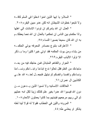 ‫* ﺍﻟﺴﻼﻡ: ﻴﺎ ﺍﻴﻬﺎ ﺍﻟﺫﻴﻥ ﺍﻤﻨﻭﺍ ﺍﺩﺨﻠﻭﺍ ﻓﻲ ﺍﻟﺴﻠﻡ ﻜﺎﻓـﻪ‬
 ‫ﻭﻻ ﺘﺘﺒﻌﻭﺍ ﺨﻁﻭﺍﺕ ﺍﻟﺸﻴﻁﺎﻥ ﺍﻨﻪ ﻟﻜﻥ ﻋﺩﻭ ﻤﺒﻴﻥ ﺍﻟﺒﻘﺭﻩ:٨٠٢.‬
‫* ﺍﻟﻌﺩل ﺍﻥ ﺍﷲ ﻴﺎﻤﺭﻜﻡ ﺍﻥ ﺘﻭﺩﻭﺍ ﺍﻻﻤﺎﻨﺎﺕ ﺍﻟﻲ ﺍﻫﻠﻬﺎ‬
‫ﻭﺍﺫﺍ ﺤﻜﻤﺘﻡ ﺒﻴﻥ ﺍﻟﻨﺎﺱ ﺍﻥ ﺘﺤﻜﻤﻭﺍ ﺒﺎﻟﻌﺩل ﺍﻥ ﺍﷲ ﻨﻌﻤﺎ ﻴﻌﻅﻜـﻡ‬
                    ‫ﺒﻪ ﺍﻥ ﺍﷲ ﻜﺎﻥ ﺴﻤﻴﻌﺎ ﺒﺼﻴﺭﺍ ﺍﻟﻨﺴﺎﺀ:٨٥.‬
‫* ﺍﻻﻋﺘﺭﺍﻑ ﺒﺘﻨﻭﻉ ﻤﺼﺎﺩﺭ ﺍﻟﻤﻌﺭﻓﻪ ﻴﻭﺘﻲ ﺍﻟﺤﻜﻤـﻪ‬
‫ﻤﻥ ﻴﺸﺎﺀ ﻭﻤﻥ ﻴﻭﺕ ﺍﻟﺤﻜﻤﻪ ﻓﻘﺩ ﺍﻭﺘﻲ ﺨﻴﺭﺍ ﻜﺜﻴﺭﺍ ﻭﻤﺎ ﻴـﺫﻜﺭ‬
                              ‫ﺍﻻ ﺍﻭﻟﻭﺍ ﺍﻻﻟﺒﺎﺏ ﺍﻟﺒﻘﺭﻩ:٩٦٢.‬
‫* ﺍﻟﺤﻭﺍﺭ ﻭﺍﻟﺘﻔﺎﻫﻡ ﺍﻟﻤﺘﺒﺎﺩل ﻓﻤﻥ ﺤﺎﺠﻙ ﻓﻴﻪ ﻤﻥ ﺒﻌـﺩ‬
‫ﻤﺎﺠﺎﺀﻙ ﻤﻥ ﺍﻟﻌﻠﻡ ﻓﻘل ﺘﻌﺎﻟﻭﺍ ﻨﺩﻉ ﺍﺒﻨﺎﺀﻨﺎ ﻭﺍﺒﻨـﺎﺀﻜﻡ ﻭﻨﺴـﺎﺀﻨﺎ‬
‫ﻭﻨﺴﺎﺀﻜﻡ ﻭﺍﻨﻔﺴﻨﺎ ﻭﺍﻨﻔﺴﻜﻡ ﺜﻡ ﻨﺒﺘﻬل ﻓﻨﺠﻌـل ﻟﻌﻨـﻪ ﺍﷲ ﻋﻠـﻲ‬
                                   ‫ﺍﻟﻜﺎﺫﺒﻴﻥ ﺍل ﻋﻤﺭﺍﻥ:١٦.‬
‫* ﺍﻟﻌﻼﻗﺎﺕ ﺍﻻﻨﺴﺎﻨﻴﻪ ﻭﻻ ﺘﺴﺒﻭﺍ ﺍﻟﺫﻴﻥ ﻴـﺩﻋﻭﻥ ﻤـﻥ‬
‫ﺩﻭﻥ ﺍﷲ ﻓﻴﺴﺒﻭﺍ ﺍﷲ ﻋﺩﻭﺍ ﺒﻐﻴﺭ ﻋﻠﻡ ﻜﺫﻟﻙ ﺯﻴﻨﺎ ﻟﻜل ﺍﻤﻪ ﻋﻤﻠﻬﻡ‬
 ‫ﺜﻡ ﺍﻟﻲ ﺭﺒﻬﻡ ﻤﺭﺠﻌﻬﻡ ﻓﻴﻨﺒﺌﻬﻡ ﺒﻤﺎ ﻜﺎﻨﻭﺍ ﻴﻌﻤﻠﻭﻥ ﺍﻻﻨﻌﺎﻡ:٨٠١.‬
‫* ﺍﻟﻤﺭﻭﻨﻪ ﻭﺍﻟﻠﻴﻥ ﻓﻲ ﺍﻟﺨﻁﺎﺏ ﻓﻘﻭﻻ ﻟﻪ ﻗﻭﻻ ﻟﻴﻨﺎ ﻟﻌﻠﻪ‬
                                  ‫ﻴﺘﺫﻜﺭ ﺍﻭ ﻴﺨﺸﻲ ﻁﻪ:٤٤.‬
 