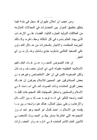 ‫............‬

‫ﻭﻤﻥ ﻋﺠﺏ ﺍﻥ ﺍﻋﻼﻥ ﻁﻬﺭﺍﻥ ﻗﺩ ﺴﺠل ﻓﻲ ﺒﻨﺩ٨ ﻓﻴﻤﺎ‬
‫ﻴﺘﻌﻠﻕ ﺒﺘﻁﺒﻴﻕ ﺍﻟﺤﻭﺍﺭ ﺒﻴﻥ ﺍﻟﺤﻀﺎﺭﺍﺕ ﻓﻲ ﺍﻟﻤﺠﺎﻻﺕ ﺍﻟﻤﺘﺎﺯﻤﻪ‬
‫ﻤﻥ ﺍﻟﻌﻼﻗﺎﺕ ﺍﻟﺩﻭﻟﻴﻪ ﺍﻟﻌﺒﺎﺭﻩ ﺍﻟﺘﺎﻟﻴﻪ: ﺍﻟﻘﻀﺎﺀ ﻋﻠـﻲ ﺍﻻﺭﻫـﺎﺏ‬
‫ﺍﻟﺫﻱ ﻴﻬﺩﺩ ﺍﻟﻌﺎﻟﻡ ﺒﺎﺴﺭﻩ ﻓﻲ ﻜل ﺍﺸﻜﺎﻟﻪ ﻭﻤﻅـﺎﻫﺭﻩ، ﻭﻜـﺫﻟﻙ‬
‫ﺍﻟﺠﺭﻴﻤﻪ ﺍﻟﻤﻨﻅﻤﻪ، ﻭﺍﻻﺘﺠﺎﺭ ﺒﺎﻟﻤﺨﺩﺭﺍﺕ ﻤﻥ ﺨـﻼل ﺍﻟﺘﻌـﺎﻭﻥ‬
‫ﻋﻠﻲ ﺍﻟﺼﻌﻴﺩ ﺍﻟﻌﺎﻟﻤﻲ ﺒﺎﺴﻠﻭﺏ ﺠﺩﻱ ﻭﺸﺎﻤل ﻭﺨـﺎل ﻤـﻥ ﺍﻱ‬
                                                 ‫ﺘﻤﻴﻴﺯ.‬
‫ﺍﻥ ﻫﺫﻩ ﺍﻟﻨﺼﻭﺹ ﺍﻟﻤﻌﺒـﺭﻩ ﻋـﻥ ﻫـﺫﻩ ﺍﻟﻤﻔـﺎﻫﻴﻡ‬
‫ﺍﻻﺴﻼﻤﻴﻪ ﺍﻟﻌﻅﻴﻤﻪ ﻤﻘﺒﻭﻟﻪ ﻟﺩﻱ ﺍﻱ ﺍﻨﺴﺎﻥ ﻤﻨﺼـﻑ ﻭﻋـﺎﺩل‬
‫ﻭﻟﻜﻥ ﺍﻟﺼﻌﻭﺒﻪ ﺘﻜﻤﻥ ﻓﻲ ﺍﻥ ﺍﻫل ﺍﻻﺨﺘﺼﺎﺹ ﻭﻏﻴﺭﻫﻡ ﻤـﻥ‬
‫ﺒﻌﺽ ﺍﻟﻤﺴﺘﺸﺭﻗﻴﻥ ﻏﻴﺭ ﺍﻟﻤﺤﺒﻴﻥ ﻟﻼﺴﻼﻡ ﻴﻌﺭﻓﻭﻥ ﺍﻥ ﻫﻨـﺎﻙ‬
‫ﺒﻌﺽ ﺍﻟﻔﺭﻕ ﺍﻟﻤﺘﺸﺩﺩﻩ ﻭﺫﺍﺕ ﺍﻟﺼﻭﺕ ﺍﻟﻌـﺎﻟﻲ ﺍﺴـﺎﺀﺕ ﺍﻟـﻲ‬
‫ﺍﻻﺴﻼﻡ ﻭﺍﻟﻤﺴﻠﻤﻴﻥ ﻭﺍﺴﺘﻐل ﺍﻟﺼﻬﺎﻴﻨﻪ ﺘﻠﻙ ﺍﻟﻤﺠﻤﻭﻋﺎﺕ ﻗﻠﻴﻠـﻪ‬
‫ﺍﻟﻌﺩﺩ ﻭﺍﺴﻌﻪ ﺍﻟﺘﺎﺜﻴﺭ ﻓﻲ ﺍﻨـﻪ ﺘﻭﺠـﺩ ﺼـﻠﻪ ﺒـﻴﻥ ﺍﻻﺴـﻼﻡ‬
‫ﻭﺍﻻﺭﻫﺎﺏ، ﻭﻋﻠﻲ ﺴﺒﻴل ﺍﻟﻤﺜﺎل، ﻫﻨﺎﻙ ﻫﻭﻩ ﻭﺍﺴﻌﻪ ﺒـﻴﻥ ﻤـﺎ‬
‫ﻴﻘﺩﻤﻪ ﻋﻥ ﺍﻻﺴﻼﻡ ﺩ. ﺍﺤﻤﺩ ﻜﻤﺎل ﺍﺒﻭ ﺍﻟﻤﺠﺩ ﻭﻫﻭ ﺍﺤﺩ ﺍﺒـﺭﺯ‬
‫ﺍﻟﻤﺠﻤﻭﻋﻪ ﺍﻟﺘﻲ ﺍﺨﺘﺎﺭﻫﺎ ﻤﺴﺘﺭ ﺒﻴﻜـﻭ ﺍﻟﻤﺒﻌـﻭﺙ ﺍﻟﺸﺨﺼـﻲ‬
‫ﻟﻼﻤﻴﻥ ﺍﻟﻌﺎﻡ ﻟﻼﻤﻡ ﺍﻟﻤﺘﺤﺩﻩ ﻓـﻲ ﺍﺩﺍﺭﻩ ﺤـﻭﺍﺭ ﺍﻟﺤﻀـﺎﺭﺍﺕ‬
 