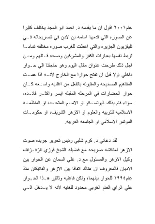 ‫ﻋﺎﻡ١٠٠٢ ﺍﻗﻭل ﺍﻥ ﻤﺎ ﻴﻘﺩﻤﻪ ﺩ. ﺍﺤﻤﺩ ﺍﺒﻭ ﺍﻟﻤﺠﺩ ﻴﺨﺘﻠﻑ ﻜﺜﻴﺭﺍ‬
‫ﻋﻥ ﺍﻟﺼﻭﺭﻩ ﺍﻟﺘﻲ ﻗﺩﻤﻬﺎ ﺍﺴﺎﻤﻪ ﺒﻥ ﻻﺩﻥ ﻓﻲ ﺘﺼﺭﻴﺤﺎﺘﻪ ﻓـﻲ‬
‫ﺘﻠﻴﻔﺯﻴﻭﻥ ﺍﻟﺠﺯﻴﺭﻩ ﻭﺍﻟﺘﻲ ﺍﻋﻁﺕ ﻟﻠﻐﺭﺏ ﺼﻭﺭﻩ ﻤﺨﺘﻠﻔﻪ ﺘﻤﺎﻤـﺎ‬
‫ﺘﺭﺒﻁ ﻨﻔﺴﻬﺎ ﺒﻌﺒﺎﺭﺍﺕ ﺍﻟﻜﻔﺭ ﻭﺍﻟﻤﺸﺭﻜﻴﻥ ﻭﺼﺤﻪ ﻗـﺘﻠﻬﻡ ﻭﻤـﻥ‬
‫ﺍﺠل ﺫﻟﻙ ﻁﺭﺤﺕ ﻋﻨﻭﺍﻥ ﻤﻘﺎل ﺍﻟﻴﻭﻡ ﻭﻫﻭ ﺤﺎﺠﺘﻨﺎ ﺍﻟﻲ ﺤـﻭﺍﺭ‬
‫ﺩﺍﺨﻠﻲ ﺍﻭﻻ ﻗﺒل ﺍﻥ ﻨﻔﺘﺢ ﺤﻭﺍﺭﺍ ﻤﻊ ﺍﻟﺨﺎﺭﺝ ﻻﻨـﻪ ﺍﺫﺍ ﻋﻤـﺕ‬
‫ﺍﻟﻤﻔﺎﻫﻴﻡ ﺍﻟﺼﺤﻴﺤﻪ ﻭﺍﻟﻤﻘﺒﻭﻟﻪ ﺒﺎﻟﻔﻌل ﻤﻥ ﺍﻏﻠﺒﻴﻪ ﻭﺍﺴـﻌﻪ ﻜـﺎﻥ‬
‫ﺤﻭﺍﺭ ﺍﻟﺤﻀﺎﺭﺍﺕ ﻓﻲ ﺍﻟﻤﺭﺤﻠﻪ ﺍﻟﻤﻘﺒﻠﻪ ﺍﻴﺴﺭ ﻭﺍﻜﺜـﺭ ﻓﺎﺌـﺩﻩ،‬
‫ﺴﻭﺍﺀ ﻗﺎﻡ ﺒﺫﻟﻙ ﺍﻟﻴﻭﻨﺴـﻜﻭ ﺍﻭ ﺍﻻﻤـﻡ ﺍﻟﻤﺘﺤـﺩﻩ ﺍﻭ ﺍﻟﻤﻨﻅﻤـﻪ‬
‫ﺍﻻﺴﻼﻤﻴﻪ ﻟﻠﺘﺭﺒﻴﻪ ﻭﺍﻟﻌﻠﻭﻡ ﺍﻭ ﺍﻻﺯﻫﺭ ﺍﻟﺸﺭﻴﻑ، ﺍﻭ ﺤﻜﻭﻤـﺎﺕ‬
                    ‫ﺍﻟﻤﻭﺘﻤﺭ ﺍﻻﺴﻼﻤﻲ ﺍﻭ ﺍﻟﺠﺎﻤﻌﻪ ﺍﻟﻌﺭﺒﻴﻪ.‬


‫ﻟﻘﺩ ﺩﻋﺎﻨﻲ ﺩ. ﻜﺭﻡ ﺸﻠﺒﻲ ﺭﺌﻴﺱ ﺘﺤﺭﻴﺭ ﺠﺭﻴﺩﻩ ﺼﻭﺕ‬
‫ﺍﻻﺯﻫﺭ ﻟﻤﻨﺎﻗﺸﻪ ﺼﺭﻴﺤﻪ ﻤﻊ ﻓﻀﻴﻠﻪ ﺍﻟﺸﻴﺦ ﻓﻭﺯﻱ ﺍﻟﺯﻓـﺯﺍﻑ‬
‫ﻭﻜﻴل ﺍﻻﺯﻫﺭ ﻭﺍﻟﻤﺴﺌﻭل ﻤﻊ ﺩ. ﻋﻠﻲ ﺍﻟﺴﻤﺎﻥ ﻋﻥ ﺍﻟﺤﻭﺍﺭ ﺒﻴﻥ‬
‫ﺍﻻﺩﻴﺎﻥ ﻓﺎﻟﻤﻌﺭﻭﻑ ﺍﻥ ﻫﻨﺎﻙ ﺍﺘﻔﺎﻗﺎ ﺒﻴﻥ ﺍﻻﺯﻫﺭ ﻭﺍﻟﻔﺎﺘﻴﻜﺎﻥ ﻤﻨﺫ‬
‫ﻋﺎﻡ٤٩٩١ ﻟﻠﺤﻭﺍﺭ ﺒﻴﻨﻬﻤﺎ، ﻭﻟﻜﻥ ﻓﺎﻋﻠﻴﻪ ﻭﺘﺎﺜﻴﺭ ﻫـﺫﺍ ﺍﻟﺤـﻭﺍﺭ‬
‫ﻋﻠﻲ ﺍﻟﺭﺍﻱ ﺍﻟﻌﺎﻡ ﺍﻟﻐﺭﺒﻲ ﻤﺤﺩﻭﺩ ﻟﻠﻐﺎﻴﻪ ﻻﻨﻪ ﻻ ﻴـﺩﺨل ﺍﻟـﻲ‬
 