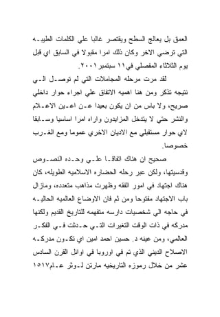 ‫ﺍﻟﻌﻤﻕ ﺒل ﻴﻌﺎﻟﺞ ﺍﻟﺴﻁﺢ ﻭﻴﻘﺘﺼﺭ ﻏﺎﻟﺒﺎ ﻋﻠﻲ ﺍﻟﻜﻠﻤﺎﺕ ﺍﻟﻁﻴﺒـﻪ‬
‫ﺍﻟﺘﻲ ﺘﺭﻀﻲ ﺍﻻﺨﺭ ﻭﻜﺎﻥ ﺫﻟﻙ ﺍﻤﺭﺍ ﻤﻘﺒﻭﻻ ﻓﻲ ﺍﻟﺴﺎﺒﻕ ﺍﻱ ﻗﺒل‬
               ‫ﻴﻭﻡ ﺍﻟﺜﻼﺜﺎﺀ ﺍﻟﻤﻔﺼﻠﻲ ﻓﻲ١١ ﺴﺒﺘﻤﺒﺭ١٠٠٢.‬
‫ﻟﻘﺩ ﻤﺭﺕ ﻤﺭﺤﻠﻪ ﺍﻟﻤﺠﺎﻤﻼﺕ ﺍﻟﺘﻲ ﻟﻡ ﺘﻭﺼـل ﺍﻟـﻲ‬
‫ﻨﺘﻴﺠﻪ ﺘﺫﻜﺭ ﻭﻤﻥ ﻫﻨﺎ ﺍﻫﻤﻴﻪ ﺍﻻﺘﻔﺎﻕ ﻋﻠﻲ ﺍﺠﺭﺍﺀ ﺤﻭﺍﺭ ﺩﺍﺨﻠﻲ‬
‫ﺼﺭﻴﺢ، ﻭﻻ ﺒﺎﺱ ﻤﻥ ﺍﻥ ﻴﻜﻭﻥ ﺒﻌﻴﺩﺍ ﻋـﻥ ﺍﻋـﻴﻥ ﺍﻻﻋـﻼﻡ‬
‫ﻭﺍﻟﻨﺸﺭ ﺤﺘﻲ ﻻ ﻴﺘﺩﺨل ﺍﻟﻤﺯﺍﻴﺩﻭﻥ ﻭﺍﺭﺍﻩ ﺍﻤﺭﺍ ﺍﺴﺎﺴﻴﺎ ﻭﺴـﺎﺒﻘﺎ‬
‫ﻻﻱ ﺤﻭﺍﺭ ﻤﺴﺘﻘﺒﻠﻲ ﻤﻊ ﺍﻻﺩﻴﺎﻥ ﺍﻻﺨﺭﻱ ﻋﻤﻭﻤﺎ ﻭﻤﻊ ﺍﻟﻐـﺭﺏ‬
                                             ‫ﺨﺼﻭﺼﺎ.‬
‫ﺼﺤﻴﺢ ﺍﻥ ﻫﻨﺎﻙ ﺍﺘﻔﺎﻗـﺎ ﻋﻠـﻲ ﻭﺤـﺩﻩ ﺍﻟﻨﺼـﻭﺹ‬
‫ﻭﻗﺩﺴﻴﺘﻬﺎ، ﻭﻟﻜﻥ ﻋﺒﺭ ﺭﺤﻠﻪ ﺍﻟﺤﻀﺎﺭﻩ ﺍﻻﺴﻼﻤﻴﻪ ﺍﻟﻁﻭﻴﻠﻪ، ﻜﺎﻥ‬
‫ﻫﻨﺎﻙ ﺍﺠﺘﻬﺎﺩ ﻓﻲ ﺍﻤﻭﺭ ﺍﻟﻔﻘﻪ ﻭﻅﻬﺭﺕ ﻤﺫﺍﻫﺏ ﻤﺘﻌﺩﺩﻩ، ﻭﻤﺎﺯﺍل‬
‫ﺒﺎﺏ ﺍﻻﺠﺘﻬﺎﺩ ﻤﻔﺘﻭﺤﺎ ﻭﻤﻥ ﺜﻡ ﻓﺎﻥ ﺍﻻﻭﻀﺎﻉ ﺍﻟﻌﺎﻟﻤﻴﻪ ﺍﻟﺤﺎﻟﻴـﻪ‬
‫ﻓﻲ ﺤﺎﺠﻪ ﺍﻟﻲ ﺸﺨﺼﻴﺎﺕ ﺩﺍﺭﺴﻪ ﻤﺘﻔﻬﻤﻪ ﻟﻠﺘﺎﺭﻴﺦ ﺍﻟﻘﺩﻴﻡ ﻭﻟﻜﻨﻬﺎ‬
‫ﻤﺩﺭﻜﻪ ﻓﻲ ﺫﺍﺕ ﺍﻟﻭﻗﺕ ﺍﻟﺘﻐﻴﺭﺍﺕ ﺍﻟﺘـﻲ ﺤـﺩﺜﺕ ﻓـﻲ ﺍﻟﻔﻜـﺭ‬
‫ﺍﻟﻌﺎﻟﻤﻲ، ﻭﻤﻥ ﻋﻴﻨﻪ ﺩ. ﺤﺴﻴﻥ ﺍﺤﻤﺩ ﺍﻤﻴﻥ ﺍﻱ ﺘﻜـﻭﻥ ﻤﺩﺭﻜـﻪ‬
‫ﺍﻻﺼﻼﺡ ﺍﻟﺩﻴﻨﻲ ﺍﻟﺫﻱ ﺘﻡ ﻓﻲ ﺍﻭﺭﻭﺒﺎ ﻓﻲ ﺍﻭﺍﺌل ﺍﻟﻘﺭﻥ ﺍﻟﺴﺎﺩﺱ‬
‫ﻋﺸﺭ ﻤﻥ ﺨﻼل ﺭﻤﻭﺯﻩ ﺍﻟﺘﺎﺭﻴﺨﻴﻪ ﻤﺎﺭﺘﻥ ﻟـﻭﺜﺭ ﻋـﺎﻡ٧١٥١‬
 