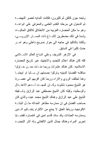 ‫ﻭﺘﺒﻌﻪ ﺠﻭﻥ ﻜﺎﻟﻔﻥ ﺜﻡ ﻜﺜﻴﺭﻭﻥ، ﻓﻜﺎﻨﺕ ﺍﻟﺒﺩﺍﻴﻪ ﻟﻌﺼﺭ ﺍﻟﻨﻬﻀـﻪ‬
‫ﺜﻡ ﺍﻟﺩﺨﻭل ﻓﻲ ﻤﺭﺤﻠﻪ ﺍﻟﺘﻘﺩﻡ ﺍﻟﻌﻠﻤﻲ ﻭﺍﻟﻤﻌﺭﻓﻲ ﻋﻠﻲ ﺍﻨﻭﺍﻋـﻪ‬
‫ﻭﻫﻭ ﻤﺎ ﻤﻜﻥ ﺍﻟﺤﻀﺎﺭﻩ ﺍﻟﻐﺭﺒﻴﻪ ﻤﻥ ﺍﻻﻨﻁﻼﻕ ﻟﻼﻓﺎﻕ ﺍﻟﺤﺎﻟﻴـﻪ،‬
‫ﻭﻟﺴﻨﺎ ﻓﻲ ﺫﻟﻙ ﻤﻀﻁﺭﻴﻥ ﻻﺘﺒـﺎﻉ ﺫﺍﺕ ﺍﻟﻤﺴـﺎﺭ ﺍﻻﻭﺭﻭﺒـﻲ،‬
‫ﻭﻟﻜﻨﻨﺎ ﺒﺎﻟﺘﺎﻜﻴﺩ ﻓﻲ ﺤﺎﺠﻪ ﺍﻟﻲ ﺤﻭﺍﺭ ﺼﺭﻴﺢ ﺩﺍﺨﻠﻲ ﻭﻫﻭ ﺍﻤـﺭ‬
                                  ‫ﺤﺩﺙ ﻜﺜﻴﺭﺍ ﻓﻲ ﺍﻟﺴﺎﺒﻕ.‬
‫ﻓﻲ ﺍﻻﺯﻫﺭ ﺍﻟﺸﺭﻴﻑ ﻭﻋﻠﻲ ﺍﺘﺴﺎﻉ ﺍﻟﻌﺎﻟﻡ ﺍﻻﺴـﻼﻤﻲ‬
‫ﻜﻠﻪ ﻜﺎﻥ ﻫﻨﺎﻙ ﺍﻋﻼﻡ ﺍﻟﺘﺠﺩﻴﺩ ﻭﺍﻻﺠﺘﻬﺎﺩ ﻋﺒﺭ ﺘﺎﺭﻴﺦ ﺍﻟﺤﻀﺎﺭﻩ‬
‫ﺍﻻﺴﻼﻤﻴﻪ. ﻜﺎﻥ ﻫﻨﺎﻙ ﻋﺸﺭﺍﺕ ﻭﺭﺒﻤﺎ ﻤﺌـﺎﺕ ﻤﻤـﻥ ﺤـﺎﻭﻟﻭﺍ‬
‫ﻤﻨﺎﻗﺸﻪ ﺍﻟﻘﻀﺎﻴﺎ ﺍﻟﺩﻴﻨﻴﻪ ﻭﺘﺭﻜﻭﺍ ﺒﺼﻤﺘﻬﻡ ﺍﻥ ﺴـﻠﺒﺎ ﺍﻭ ﺍﻴﺠﺎﺒـﺎ‬
‫ﻭﻫﻨﺎ ﺘﺨﺘﻠﻑ ﺍﻟﺭﻭﻱ ﻭﺍﻻﺭﺍﺀ ﻭﺭﺒﻤﺎ ﻜﺎﻥ ﺍﻗﺭﺒﻬﻡ ﺍﻟﻲ ﻋﺼـﺭﻨﺎ‬
‫ﻫﻭ ﺍﻟﺸﻴﺦ ﻤﺤﻤﻭﺩ ﺸﻠﺘﻭﺕ ﻭﻜـﺎﻥ ﺍﻟﻤﺠـﺩﺩ ﻟـﺩﻋﻡ ﺍﻻﻋﺘـﺩﺍل‬
‫ﻭﺍﻟﻭﺴﻁﻴﻪ، ﻭﻗﺒﻠﻪ ﻜﺎﻥ ﺍﻟﺸﻴﺦ ﻤﺼﻁﻔﻲ ﻋﺒﺩ ﺍﻟﺭﺍﺯﻕ ﻭﺸـﻘﻴﻘﻪ‬
‫ﺍﻟﺸﻴﺦ ﻋﻠﻲ ﻋﺒﺩ ﺍﻟﺭﺍﺯﻕ ﻭﻫﻨﺎﻙ ﺍﻟﺸﻴﺦ ﻤﺤﻤﺩ ﻋﺒﺩﻩ ﻭﺍﻟﺫﻱ ﻜﺎﻥ‬
‫ﺼﺎﺤﺏ ﺍﻟﻔﻀل ﻓﻲ ﺍﻥ ﻤﻤﺎﺭﺴﻪ ﻤﻅﺎﻫﺭ ﺍﻟﺤﺩﺍﺜﻪ ﻤﺜـل ﺍﻟﺒﺩﻟـﻪ‬
‫ﺍﻻﻓﺭﻨﺠﻴﻪ ﻭﺭﺒﺎﻁ ﺍﻟﻌﻨﻕ ﻻ ﻴﻤﻨﻊ ﻤﻥ ﺍﻻﻟﺘﺯﺍﻡ ﺒﺘﻌـﺎﻟﻴﻡ ﺍﻟـﺩﻴﻥ‬
‫ﻭﻤﻤﺎﺭﺴﻪ ﺍﻟﻌﺒﺎﺩﺍﺕ ﻭﻗﺩ ﺴﺎﻨﺩ ﻗﺎﺴﻡ ﺍﻤﻴﻥ ﻓﻲ ﺍﻨﺘﺼﺎﺭﻩ ﻟﻘﻀـﺎﻴﺎ‬
‫ﺘﺤﺭﻴﺭ ﺍﻟﻤﺭﺍﻩ ﻭﻫﻨﺎﻙ ﺠﻤﺎل ﺍﻟﺩﻴﻥ ﺍﻻﻓﻐﺎﻨﻲ ﻭﻟﻪ ﺍﺜﺎﺭ ﺍﻟﺘﺠﺩﻴـﺩ‬
 