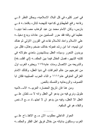 ‫ﻓﻲ ﺍﻤﻭﺭ ﻜﺜﻴﺭﻩ ﻓﻲ ﻜل ﺍﻟﺒﻼﺩ ﺍﻻﺴﻼﻤﻴﻪ، ﻭﻴﻤﻜﻥ ﺍﻟﻨﻅﺭ ﺍﻟـﻲ‬
‫ﺭﻓﺎﻋﻪ ﺭﺍﻓﻊ ﺍﻟﻁﻬﻁﺎﻭﻱ ﻜﺩﺍﻋﻴﻪ ﻟﻠﻨﻬﻀﻪ ﻟﺘﺎﺜﺭﻩ ﺒﺎﻗﺎﻤﺘـﻪ ﻓـﻲ‬
‫ﺒﺎﺭﺒﺱ، ﻭﻜﺎﻥ ﺍﻻﻤﺎﻡ ﻤﺤﻤﺩ ﺒﻥ ﻋﺒﺩ ﺍﻟﻭﻫﺎﺏ ﻤﺼـﻠﺤﺎ ﺩﻴﻨﻴـﺎ‬
‫ﻋﻅﻴﻤﺎ ﻓﻲ ﻭﻗﺘﻪ ﻓﻘﺩ ﺤﺭﺭ ﺍﻟﻤﺴﻠﻤﻴﻥ ﻤﻥ ﻋﺎﺩﺍﺕ ﻭﺒﺩﻉ ﺩﺨﻴﻠـﻪ‬
‫ﻋﻠﻲ ﺍﻻﺴﻼﻡ ﻭﺍﻋﺎﺩ ﻟﻼﺴﻼﻡ ﻨﻘﺎﺀﻩ ﻓﻲ ﺍﻟﻘﺭﻭﻥ ﺍﻻﻭﻟﻲ ﺜﻡ ﻫﻨﺎﻙ‬
‫ﺍﺒﻥ ﺘﻴﻤﻴﻪ، ﺍﻤﺎ ﺍﺒﻥ ﺭﺸﺩ ﻓﺤﻭﻟﻪ ﺨﻼﻑ ﻀﺨﻡ ﻭﻫﺎﺌل، ﻓﻜل ﻤﻥ‬
‫ﻴﺭﻴﺩﻭﻥ ﺍﻟﺘﺤﺭﺭ ﻭﺴﻴﺎﺩﻩ ﺍﻟﻌﻘل ﻴﺴﺘﺸﻬﺩﻭﻥ ﺒﺎﺤﺩﻱ ﻤﻘﻭﻻﺘﻪ ﻓﻲ‬
‫ﻜﺘﺎﺒﻪ ﺍﻟﺸﻬﻴﺭ، ﻓﺼل ﺍﻟﻤﻘﺎل ﻓﻴﻤﺎ ﺒﻴﻥ ﺍﻟﺤﻜﻤـﻪ )ﺍﻱ ﺍﻟﻔﻠﺴـﻔﻪ(‬
‫ﻭﺍﻟﺸﺭﻴﻌﻪ ﻤﻥ ﺍﻻﺘﺼﺎل ﻭﻤﺎﺕ ﻋﺎﻡ٨٩١١ ﻭﻴﻌﺘﺒﺭﻩ ﺍﻟﻐﺭﺏ ﺍﻭل‬
‫ﻤﻥ ﺍﺨﺭﺠﻬﻡ ﻤﻥ ﻋﺎﻟﻡ ﺍﻟﺨﺭﺍﻓﺎﺕ ﺍﻟﻲ ﺩﻨﻴﺎ ﺍﻟﻌﻘل، ﻭﻜﺫﻟﻙ ﺍﻻﻤﺎﻡ‬
‫ﺍﻟﻐﺯﺍﻟﻲ ﺍﻟﻤﺘﻭﻓﻲ ﻋﺎﻡ١١١١ ﻡ ﺍﺜﻨﺎﺀ ﺍﻟﺤﺭﺏ ﺍﻟﺼﻠﻴﺒﻴﻪ ﻓﻜﺎﻥ ﺍﺒﺎ‬
                    ‫ﺍﻟﺘﺼﻭﻑ ﻭﺍﻟﺭﻭﺤﺎﻨﻴﻪ ﻭﺍﻟﺘﻤﺴﻙ ﺒﺎﻟﻨﺹ.‬
‫ﻭﻤﻥ ﻫﻨﺎ ﻓﺎﻥ ﺘﺎﺭﻴﺦ ﺍﻟﺤﻀﺎﺭﻩ ﺍﻟﻌﺭﺒﻴـﻪ ﺍﻻﺴـﻼﻤﻴﻪ‬
‫ﻁﻭﻴل ﻭﻨﺭﻱ ﻓﻴﻪ ﻤﻥ ﻴﺩﻋﻭ ﺍﻟﻲ ﺍﻟﻌﻘل ﻭﺍﻨﻪ ﻻ ﺴـﻠﻁﺎﻥ ﻋﻠـﻲ‬
‫ﺍﻟﻌﻘل ﺍﻻ ﺍﻟﻌﻘل، ﻭﻓﻴﻪ ﻤﻥ ﻴﺩﻋﻭ ﺍﻥ ﻻ ﺍﺠﺘﻬـﺎﺩ ﻤـﻊ ﺍﻟـﻨﺹ‬
                                      ‫ﻭﺍﻟﻨﻘﺎﺀ ﻫﻭ ﻓﻲ ﺍﻟﺴﻠﻔﻴﻪ.‬
                       ‫............‬

‫ﺍﻟﺤﻭﺍﺭ ﺍﻟﺩﺍﺨﻠﻲ ﻤﻁﻠﻭﺏ ﺍﻻﻥ ﻤـﻊ ﺍﻻﻨﻔﺘـﺎﺡ ﻋﻠـﻲ‬
‫ﺍﻟﻐﺭﺏ ﻭﺴﺘﻜﻭﻥ ﺒﺩﺍﻴﺎﺘﻪ ﻤﻥ ﺨﻼل ﻓﺭﻴﻕ ﺍﻫل ﺍﻟﻔﻜﺭ ﻭﺍﻟﺤﻜﻤـﻪ‬
 