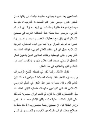 ‫ﺍﻟﻤﺠﺘﻤﻌﻴﻥ ﺒﻌﺩ ﺍﺴﺒﻭﻉ ﺒﻤﺒﺎﺩﺭﻩ ﻋﻅﻴﻤﻪ ﺠﺎﺀﺕ ﻓﻲ ﻭﻗﺘﻬﺎ ﻤـﻥ‬
‫ﺍﻟﺴﻔﻴﺭ ﻋﻤﺭﻭ ﻤﻭﺴﻲ ﺍﻤﻴﻥ ﻋﺎﻡ ﺍﻟﺠﺎﻤﻌـﻪ ﺍﻟﻌﺭﺒﻴـﻪ، ﺤﻴـﺙ‬
‫ﺴﻴﺠﺘﻤﻊ ﻨﺤﻭ٠٥ ﻤﻔﻜﺭﺍ ﻭﻋﺎﻟﻤﺎ ﻤـﻥ ﺍﺭﺒﻌـﻪ ﺍﺭﻜـﺎﻥ ﺍﻟﻌـﺎﻟﻡ‬
‫ﺍﻟﻌﺭﺒﻲ، ﻟﻴﺭﺴﻤﻭﺍ ﻤﻌﺎ ﺨﻁﻪ ﻋﻤل ﻟﻤﻨﺎﻗﺸﻪ ﺍﻟﻐﺭﺏ ﻓﻲ ﺼﺤﻴﺢ‬
‫ﺍﻻﺴﻼﻡ ﺍﻟﺫﻱ ﻴﺘﻔﻕ ﻤﻊ ﻤﻌﻁﻴﺎﺕ ﺍﻟﻌﺼـﺭ، ﻭﻫـﻭ ﺍﻤـﺭ ﺍﺭﺍﻩ‬
‫ﻋﺴﻴﺭﺍ ﻤﺎ ﻟﻡ ﻴﺘﻡ ﺍﻟﺤﻭﺍﺭ ﺍﻭﻻ ﻓﻴﻤﺎ ﺒﻴﻥ ﺍﺒﻨﺎﺀ ﺍﻟﺤﻀﺎﺭﻩ ﺍﻟﻌﺭﺒﻴﻪ‬
‫ﺍﻻﺴﻼﻤﻴﻪ ﺤﻭل ﺍﻱ ﻗﻴﻡ ﺴﻨﺘﻘﺩﻡ ﻟﻠﻌﺎﻟﻡ ﺍﻟﻐﺭﺒﻲ، ﻓﻬﻨﺎﻙ ﺍﻟﻤﺘﺸـﺩﺩ‬
‫ﺍﻟﺫﻱ ﻴﺨﺭﺝ ﻋﻠﻲ ﺍﻟﻭﺴﻁﻴﻪ ﻭﻫﻨﺎﻙ ﺍﻟﻤﻼﻴﻴﻥ ﺍﻟﺫﻴﻥ ﻴﺩﻋﻭﻥ ﻟﻠﻔﻜﺭ‬
‫ﺍﻟﻤﻌﺘﺩل ﺍﻟﻭﺴﻁﻲ ﺤﺴﺒﻤﺎ ﻗﺩﻡ ﺍﻋﻼﻥ ﻁﻬﺭﺍﻥ ﻭﺫﻜﺭﻨـﺎ ﺒﻌـﺽ‬
                      ‫ﺍﻟﻨﻤﺎﺫﺝ ﻟﻠﻘﻴﻡ ﻭﺍﻟﻤﻔﺎﻫﻴﻡ ﻓﻲ ﻫﺫﺍ ﺍﻟﻤﻘﺎل.‬
‫ﺘﻘﻭل ﺍﻻﻤﺜﺎل ﻭﻜﻤﺎ ﺫﻜﺭ ﻟﻲ ﻓﻀﻴﻠﻪ ﺍﻟﺸﻴﺦ ﺍﻟﺯﻓـﺯﺍﻑ‬
‫ﺭﺏ ﻀﺎﺭﻩ ﻨﺎﻓﻌﻪ، ﻓﻠﻘﺩ ﺠﺎﺀﺕ ﺍﺤﺩﺍﺙ١١ ﺴﺒﺘﻤﺒﺭ١٠٠٢ ﻟﺘﻬﺯ‬
‫ﺍﻟﻌﺎﻟﻡ ﻜﻠﻪ، ﻭﻜﺎﻥ ﺤﺘﻤﺎ ﺍﻥ ﺘﻬﺯ ﺍﻫل ﺍﻟﻔﻜﺭ ﻓﻲ ﺍﻟﻌﺎﻟﻡ ﺍﻟﻌﺭﺒـﻲ‬
‫ﺍﻻﺴﻼﻤﻲ ﻓﻘﺩ ﻜﺎﻥ ﺘﺎﺌﻬﺎ ﺒﻴﻥ ﺤﻜﻭﻤﺎﺕ ﻤﻨﺤﺎﺯﻩ ﻟﻠﺘﻴﺎﺭ ﺍﻟﻤﺘﺸـﺩﺩ‬
‫ﻤﺜل ﺍﻓﻐﺎﻨﺴﺘﺎﻥ، ﻓﻜﺎﻥ ﻤﺎ ﻜﺎﻥ، ﺜﻡ ﻜﺎﻨﺕ ﺍﻴﺭﺍﻥ ﻤﺤﺴﻭﺒﻪ ﻜـﺫﻟﻙ‬
‫ﻋﻠﻲ ﺍﻟﺘﻴﺎﺭ ﺍﻟﻤﺘﺸﺩﺩ ﻋﺎﻡ٩٧٩١، ﻭﻟﻜﻥ ﺍﻻﻤﺎﻡ ﻤﺤﻤـﺩ ﺨـﺎﺘﻤﻲ‬
‫ﻭﺯﻴﺭ ﺍﻟﺜﻘﺎﻓﻪ ﻗﺒل ﺍﻥ ﻴﺼﺒﺢ ﺭﺌﻴﺴﺎ ﻟﻠﺠﻤﻬﻭﺭﻴـﻪ ﻗـﺎﺩ ﺤﻤﻠـﻪ‬
‫ﺍﺼﻼﺡ ﺠﻌﻠﺕ ﺍﻴﺭﺍﻥ ﻤﻘﺒﻭﻟﻪ ﻤﻥ ﺍﻟﻐﺭﺏ، ﻭﺍﻟﺘﺼـﻭﺭ ﺍﻥ ﻜـل‬
 