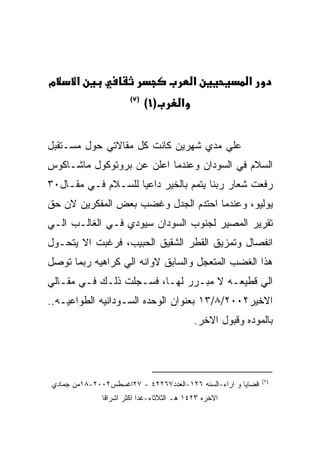 ‫מ‬     ‫א‬                                    ‫א‬            ‫א‬
                      ‫)٧(‬
                            ‫)١(‬        ‫א‬


‫ﻋﻠﻲ ﻤﺩﻱ ﺸﻬﺭﻴﻥ ﻜﺎﻨﺕ ﻜل ﻤﻘﺎﻻﺘﻲ ﺤﻭل ﻤﺴـﺘﻘﺒل‬
‫ﺍﻟﺴﻼﻡ ﻓﻲ ﺍﻟﺴﻭﺩﺍﻥ ﻭﻋﻨﺩﻤﺎ ﺍﻋﻠﻥ ﻋﻥ ﺒﺭﻭﺘﻭﻜﻭل ﻤﺎﺸـﺎﻜﻭﺱ‬
‫ﺭﻓﻌﺕ ﺸﻌﺎﺭ ﺭﺒﻨﺎ ﻴﺘﻤﻡ ﺒﺎﻟﺨﻴﺭ ﺩﺍﻋﻴﺎ ﻟﻠﺴـﻼﻡ ﻓـﻲ ﻤﻘـﺎل٠٣‬
‫ﻴﻭﻟﻴﻭ، ﻭﻋﻨﺩﻤﺎ ﺍﺤﺘﺩﻡ ﺍﻟﺠﺩل ﻭﻏﻀﺏ ﺒﻌﺽ ﺍﻟﻤﻔﻜﺭﻴﻥ ﻻﻥ ﺤﻕ‬
‫ﺘﻘﺭﻴﺭ ﺍﻟﻤﺼﻴﺭ ﻟﺠﻨﻭﺏ ﺍﻟﺴﻭﺩﺍﻥ ﺴﻴﻭﺩﻱ ﻓـﻲ ﺍﻟﻐﺎﻟـﺏ ﺍﻟـﻲ‬
‫ﺍﻨﻔﺼﺎل ﻭﺘﻤﺯﻴﻕ ﺍﻟﻘﻁﺭ ﺍﻟﺸﻘﻴﻕ ﺍﻟﺤﺒﻴﺏ، ﻓﺭﻏﺒﺕ ﺍﻻ ﻴﺘﺤـﻭل‬
‫ﻫﺫﺍ ﺍﻟﻐﻀﺏ ﺍﻟﻤﺘﻌﺠل ﻭﺍﻟﺴﺎﺒﻕ ﻻﻭﺍﻨﻪ ﺍﻟﻲ ﻜﺭﺍﻫﻴﻪ ﺭﺒﻤﺎ ﺘﻭﺼل‬
‫ﺍﻟﻲ ﻗﻁﻴﻌـﻪ ﻻ ﻤﺒـﺭﺭ ﻟﻬـﺎ، ﻓﺴـﺠﻠﺕ ﺫﻟـﻙ ﻓـﻲ ﻤﻘـﺎﻟﻲ‬
‫ﺍﻻﺨﻴﺭ٢٠٠٢/٨/٣١ ﺒﻌﻨﻭﺍﻥ ﺍﻟﻭﺤﺩﻩ ﺍﻟﺴـﻭﺩﺍﻨﻴﻪ ﺍﻟﻁﻭﺍﻋﻴـﻪ..‬
                                           ‫ﺒﺎﻟﻤﻭﺩﻩ ﻭﻗﺒﻭل ﺍﻻﺨﺭ.‬




                                                             ‫)٧(‬
‫ﻗﻀﺎﻴﺎ ﻭ ﺍﺭﺍﺀ-ﺍﻟﺴﻨﻪ ٦٢١-ﺍﻟﻌﺩﺩ٧٦٢٢٤ - ٧٢ﺍﻏﺴﻁﺱ٢٠٠٢-٨١ﻤﻥ ﺠﻤﺎﺩﻱ‬
              ‫ﺍﻻﺨﺭﻩ ٣٢٤١ ﻫـ ﺍﻟﺜﻼﺜﺎﺀ-ﻏﺩﺍ ﺍﻜﺜﺭ ﺍﺸﺭﺍﻗﺎ‬
 