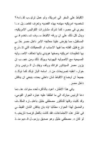 ‫ﺍﻻﻗﺒﺎﻁ ﻋﻠﻲ ﺍﻟﺴﻔﺭ ﺍﻟﻲ ﺍﻤﺭﻴﻜﺎ، ﻭﺘﻡ ﻋﻤل ﺘﺭﺘﻴـﺏ ﻟﻘـﺎﺀ٨٢‬
‫ﺸﺨﺼﻴﻪ ﺍﻤﺭﻴﻜﻴﻪ ﻤﻬﺘﻤﻪ ﺒﻬﺫﻩ ﺍﻟﻘﻀﻴﻪ ﻭﺘﻌﺭﻑ ﺘﻔﺎﺼـﻴل ﻤـﺎ‬
‫ﻴﺠﺭﻱ ﻓﻲ ﻤﺼﺭ، ﻜﻤﺎ ﺘﺩﺭﻙ ﻤﺸﺎﻭﺭﺍﺕ ﺍﻟﻜﻭﺍﻟﻴﺱ ﺍﻻﻤﺭﻴﻜﻴﻪ،‬
‫ﻭﻴﺩل ﻜل ﺫﻟﻙ ﻋﻠﻲ ﺍﻥ ﻭﺭﻗﻪ ﺍﻻﻗﺒﺎﻁ ﺴـﻭﻑ ﺘﺴـﺘﺨﺩﻡ ﻓـﻲ‬
‫ﺍﻟﻤﺴﺘﻘﺒل، ﻤﻤﺎ ﻴﻔﺭﺽ ﻋﻠﻴﻨﺎ ﻤﻌﺎﻟﺠﻪ ﺍﻻﻤﺭ ﺩﺍﺨل ﻤﺼﺭ ﺤﺘـﻲ‬
‫ﻨﻨﺯﻉ ﻓﺘﻴل ﺍﻟﻔﺘﻨﻪ ﺒﻤﺎ ﻓﻴﻬﺎ ﺍﻻﺴﺒﺎﺏ ﺍﻭ ﺍﻟﺘﻤﺤﻴﻜﺎﺕ ﺍﻟﺘﻲ ﺘﺘـﺫﺭﻉ‬
‫ﺒﻬﺎ ﺘﻨﻅﻴﻤﺎﺕ ﺍﻤﺭﻴﻜﻴﻪ ﻭﺼﻔﻬﺎ ﻫﻭﻴﺩﻱ ﺒﺎﻨﻬﺎ ﺘﺤﺎﻟﻑ ﺍﻻﺼـﻭﻟﻴﻪ‬
‫ﺍﻟﻤﺴﻴﺤﻴﻪ ﻤﻊ ﺍﻻﺼﻭﻟﻴﻪ ﺍﻟﻴﻬﻭﺩﻴﻪ ﻭﻴﻭﻜﺩ ﺫﻟﻙ ﻭﻤﻥ ﻋﺠـﺏ ﺍﻥ‬
‫ﻴﺯﻭﺭ ﻤﺼﺭ ﺍﻟﺴﻴﻨﺎﺘﻭﺭ ﻓﺭﺍﻨﻙ ﻭﻭﻟﻑ ﻭﻴﻘﺎﺒـل ﺍﻟـﺭﺌﻴﺱ ﻭﺩﺍﺭ‬
‫ﺤﻭﺍﺭ، ﺍﻋﻘﺒﻪ ﺘﺼﺭﻴﺤﺎﺕ ﻤﻥ ﺩ. ﺍﺴﺎﻤﻪ ﺍﻟﺒﺎﺯ ﺘﻭﻜﺩ ﻜﻤﺎ ﻨﻭﻜـﺩ‬
‫ﺠﻤﻴﻌﺎ ﺍﻥ ﺍﻭﻀﺎﻉ ﺍﻻﻗﺒﺎﻁ ﺸﺎﻥ ﺩﺍﺨﻠﻲ ﺒﺤﺕ، ﻴﻨﺒﻐﻲ ﺍﻥ ﻴﻨﺎﻗﺵ‬
                                             ‫ﺩﺍﺨل ﻤﺼﺭ.‬
‫ﻭﻓﻲ ﻫﺫﺍ ﺍﻻﻁﺎﺭ، ﺍﻋﻭﺩ ﺒﺎﻟﺫﺍﻜﺭﻩ ﻟﻌﺩﻩ ﺴﻨﻭﺍﺕ ﻋﻨـﺩﻤﺎ‬
‫ﺩﻋﺎ ﺍﻟﺭﺌﻴﺱ ﻤﺒﺎﺭﻙ ﺍﻟﻲ ﻤﺎ ﺍﻁﻠﻘﻨﺎ ﻋﻠﻴﻪ ﻋﺒﺎﺭﻩ ﺍﻟﺤﻭﺍﺭ ﺍﻟﻘﻭﻤﻲ،‬
‫ﻭﻗﺩ ﻜﺘﺒﺕ ﻭﻗﺘﻬﺎ ﻟﻠﺩﻜﺘﻭﺭ ﻤﺼﻁﻔﻲ ﺨﻠﻴل ﺒﺎﻋﺘﺒـﺎﺭﻩ ﺍﻟﻤﻜﻠـﻑ‬
‫ﻭﺍﻟﻤﻨﺴﻕ ﻟﻬﺫﺍ ﺍﻟﺤﻭﺍﺭ، ﻤﻁﺎﻟﺒﺎ ﺍﻴﺎﻩ ﺒﺎﻥ ﻴﻨﺎﻗﺵ ﺍﻟﺸﺎﻥ ﺍﻟﻘﺒﻁـﻲ‬
‫ﻓﻲ ﺍﻁﺎﺭ ﻫﺫﻩ ﺍﻻﺠﺘﻤﺎﻋﺎﺕ، ﻓﻘﺩ ﻜﺎﻨﺕ ﺒﺎﻟﻔﻌل ﻓﺭﺼﻪ ﺘﺎﺭﻴﺨﻴـﻪ‬
‫ﻟﻭ ﻜﺎﻥ ﺩ. ﻤﺼﻁﻔﻲ ﺨﻠﻴل ﻭﻫﻭ ﺼﺩﻴﻕ ﻭﺯﻤﻴـل ﻗـﺩﻴﻡ ﻤﻨـﺫ‬
 