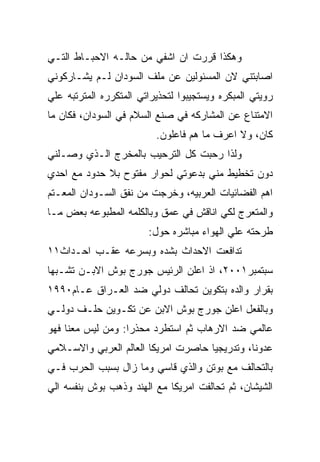 ‫ﻭﻫﻜﺫﺍ ﻗﺭﺭﺕ ﺍﻥ ﺍﺸﻔﻲ ﻤﻥ ﺤﺎﻟـﻪ ﺍﻻﺤﺒـﺎﻁ ﺍﻟﺘـﻲ‬
‫ﺍﺼﺎﺒﺘﻨﻲ ﻻﻥ ﺍﻟﻤﺴﺌﻭﻟﻴﻥ ﻋﻥ ﻤﻠﻑ ﺍﻟﺴﻭﺩﺍﻥ ﻟـﻡ ﻴﺸـﺎﺭﻜﻭﻨﻲ‬
‫ﺭﻭﻴﺘﻲ ﺍﻟﻤﺒﻜﺭﻩ ﻭﻴﺴﺘﺠﻴﺒﻭﺍ ﻟﺘﺤﺫﻴﺭﺍﺘﻲ ﺍﻟﻤﺘﻜﺭﺭﻩ ﺍﻟﻤﺘﺭﺘﺒﻪ ﻋﻠﻲ‬
‫ﺍﻻﻤﺘﻨﺎﻉ ﻋﻥ ﺍﻟﻤﺸﺎﺭﻜﻪ ﻓﻲ ﺼﻨﻊ ﺍﻟﺴﻼﻡ ﻓﻲ ﺍﻟﺴﻭﺩﺍﻥ، ﻓﻜﺎﻥ ﻤﺎ‬
                          ‫ﻜﺎﻥ، ﻭﻻ ﺍﻋﺭﻑ ﻤﺎ ﻫﻡ ﻓﺎﻋﻠﻭﻥ.‬
‫ﻭﻟﺫﺍ ﺭﺤﺒﺕ ﻜل ﺍﻟﺘﺭﺤﻴﺏ ﺒﺎﻟﻤﺨﺭﺝ ﺍﻟـﺫﻱ ﻭﺼـﻠﻨﻲ‬
‫ﺩﻭﻥ ﺘﺨﻁﻴﻁ ﻤﻨﻲ ﺒﺩﻋﻭﺘﻲ ﻟﺤﻭﺍﺭ ﻤﻔﺘﻭﺡ ﺒﻼ ﺤﺩﻭﺩ ﻤﻊ ﺍﺤﺩﻱ‬
‫ﺍﻫﻡ ﺍﻟﻔﻀﺎﺌﻴﺎﺕ ﺍﻟﻌﺭﺒﻴﻪ، ﻭﺨﺭﺠﺕ ﻤﻥ ﻨﻔﻕ ﺍﻟﺴـﻭﺩﺍﻥ ﺍﻟﻤﻌـﺘﻡ‬
‫ﻭﺍﻟﻤﺘﻌﺭﺝ ﻟﻜﻲ ﺍﻨﺎﻗﺵ ﻓﻲ ﻋﻤﻕ ﻭﺒﺎﻟﻜﻠﻤﻪ ﺍﻟﻤﻁﺒﻭﻋﻪ ﺒﻌﺽ ﻤـﺎ‬
                        ‫ﻁﺭﺤﺘﻪ ﻋﻠﻲ ﺍﻟﻬﻭﺍﺀ ﻤﺒﺎﺸﺭﻩ ﺤﻭل:‬
‫ﺘﺩﺍﻓﻌﺕ ﺍﻻﺤﺩﺍﺙ ﺒﺸﺩﻩ ﻭﺒﺴﺭﻋﻪ ﻋﻘـﺏ ﺍﺤـﺩﺍﺙ١١‬
‫ﺴﺒﺘﻤﺒﺭ١٠٠٢، ﺍﺫ ﺍﻋﻠﻥ ﺍﻟﺭﺌﻴﺱ ﺠﻭﺭﺝ ﺒﻭﺵ ﺍﻻﺒـﻥ ﺘﺸـﺒﻬﺎ‬
‫ﺒﻘﺭﺍﺭ ﻭﺍﻟﺩﻩ ﺒﺘﻜﻭﻴﻥ ﺘﺤﺎﻟﻑ ﺩﻭﻟﻲ ﻀﺩ ﺍﻟﻌـﺭﺍﻕ ﻋـﺎﻡ٠٩٩١‬
‫ﻭﺒﺎﻟﻔﻌل ﺍﻋﻠﻥ ﺠﻭﺭﺝ ﺒﻭﺵ ﺍﻻﺒﻥ ﻋﻥ ﺘﻜـﻭﻴﻥ ﺤﻠـﻑ ﺩﻭﻟـﻲ‬
‫ﻋﺎﻟﻤﻲ ﻀﺩ ﺍﻻﺭﻫﺎﺏ ﺜﻡ ﺍﺴﺘﻁﺭﺩ ﻤﺤﺫﺭﺍ: ﻭﻤﻥ ﻟﻴﺱ ﻤﻌﻨﺎ ﻓﻬﻭ‬
‫ﻋﺩﻭﻨﺎ، ﻭﺘﺩﺭﻴﺠﻴﺎ ﺤﺎﺼﺭﺕ ﺍﻤﺭﻴﻜﺎ ﺍﻟﻌﺎﻟﻡ ﺍﻟﻌﺭﺒﻲ ﻭﺍﻻﺴـﻼﻤﻲ‬
‫ﺒﺎﻟﺘﺤﺎﻟﻑ ﻤﻊ ﺒﻭﺘﻥ ﻭﺍﻟﺫﻱ ﻗﺎﺴﻲ ﻭﻤﺎ ﺯﺍل ﺒﺴﺒﺏ ﺍﻟﺤﺭﺏ ﻓـﻲ‬
‫ﺍﻟﺸﻴﺸﺎﻥ، ﺜﻡ ﺘﺤﺎﻟﻔﺕ ﺍﻤﺭﻴﻜﺎ ﻤﻊ ﺍﻟﻬﻨﺩ ﻭﺫﻫﺏ ﺒﻭﺵ ﺒﻨﻔﺴﻪ ﺍﻟﻲ‬
 