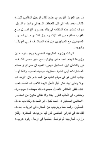 ‫ﺩ. ﻋﺒﺩ ﺍﻟﻌﺯﻴﺯ ﺍﻟﺘﻭﻴﺠﺭﻱ ﻋﻨﺩﻤﺎ ﻜﺎﻥ ﺍﻟﺭﺤﻴل ﺍﻟﻤﻔﺎﺠﺊ ﻻﺒﻨـﻪ‬
‫ﺍﻟﺸﺎﺏ ﺍﺤﻤﺩ ﻭﻟﻪ ﻤﻨﻲ ﻜل ﺍﻟﺘﻌﺎﻁﻑ ﺍﻟﻭﺠﺩﺍﻨﻲ ﻭﺍﻟﻌﺯﺍﺀ ﺍﻗـﻭل:‬
‫ﺴﻭﻑ ﺘﺴﺘﻤﺭ ﻫﺫﻩ ﺍﻟﻤﻨﻅﻤﻪ ﻓﻲ ﺒﻨﺎﺀ ﺠﺴـﻭﺭ ﺍﻟﺘﻭﺍﺼـل ﻤـﻊ‬
‫ﺍﻟﻐﺭﺏ ﻤﺴﺘﻔﻴﺩﻩ ﻤﻥ ﺍﺘﺼﺎﻻﺕ ﺭﻤـﻭﺯ ﺍﻟﻔﻜـﺭ ﻤـﻥ ﺍﻟﻌـﺭﺏ‬
‫ﺍﻟﻤﺴﻴﺤﻴﻴﻥ ﻤﻊ ﺍﻟﻤﻬﺎﺠﺭﻴﻥ ﻤﻥ ﻫﺫﻩ ﺍﻟﻁﻭﺍﺌـﻑ ﻓـﻲ ﺍﻤﺭﻴﻜـﺎ‬
                                               ‫ﻭﺍﻭﺭﻭﺒﺎ.‬
‫ﺍﺩﺭﻜﺕ ﻭﺯﺍﺭﻩ ﺍﻟﺨﺎﺭﺠﻴﻪ ﺍﻟﻤﺼﺭﻴﻪ ﻭﺒﻤﺒـﺎﺩﺭﻩ ﻤـﻥ‬
‫ﻭﺯﻴﺭﻫﺎ ﺍﻟﻬﻤﺎﻡ ﺍﺤﻤﺩ ﻤﺎﻫﺭ ﻭﺒﺘﺭﺘﻴﺏ ﻤﻊ ﺴﻔﻴﺭ ﻤﺼﺭ ﺍﻟﻜـﻑﺀ‬
‫ﻓﻲ ﻭﺍﺸﻨﻁﻥ ﻨﺒﻴل ﺍﺴﻤﺎﻋﻴل ﻓﻬﻤﻲ، ﺍﻫﻤﻴﻪ ﺍﻥ ﺼﺭﺍﻉ ﺍﻭ ﺼﺩﺍﻡ‬
‫ﺍﻟﺤﻀﺎﺭﺍﺕ، ﻟﻴﺱ ﻗﻀﻴﻪ ﻋﺴﻜﺭﻴﻪ ﺴﻴﺎﺴﻴﻪ ﻓﺤﺴﺏ، ﻭﺍﻨﻤﺎ ﻟﻬـﺎ‬
‫ﺠﺎﻨﺏ ﺜﻘﺎﻓﻲ ﻫﻭ ﻓﻲ ﻤﻭﻗﻊ ﺍﻟﻘﻠﺏ ﻤﻥ ﺍﻟﺼـﺩﺍﻡ ﻻﻥ ﺍﻻﺭﻫـﺎﺏ‬
‫ﺍﻭﻻ ﻭﺍﺨﻴﺭﺍ ﻴﺒﺩﺍ ﻓﻜﺭﺍ ﻗﺒل ﺍﻟﻔﻌل ﻨﺘﻴﺠﻪ ﺍﻻﺤﺒـﺎﻁ ﺍﻟﻤﺼـﺎﺤﺏ‬
‫ﻋﺎﺩﻩ ﻟﻠﻔﻘﺭ ﺍﻟﻤﻨﺘﺸﺭ ﺩﺍﺨـل ﻤﺠﻤﻭﻋـﺎﺕ ﻤﻬﻤﺸـﻪ ﻤﻭﺠـﻭﺩﻩ‬
‫ﻭﻤﻨﺘﺸﺭﻩ ﻓﻲ ﺍﻟﻌﺎﻟﻡ، ﻓﺘﻘﺭﺭ ﺍﻴﻔﺎﺩ ﻭﻓﺩ ﺜﻘﺎﻓﻲ ﻤﻜﻭﻥ ﻤﻥ ﺍﻟﻤﻔﻜـﺭ‬
‫ﺍﻻﺴﻼﻤﻲ ﺍﻟﻤﺴﺘﻨﻴﺭ ﺩ. ﺍﺤﻤﺩ ﻜﻤﺎل ﺍﺒﻭ ﺍﻟﻤﺠـﺩ ﻭﻜﺎﺘـﺏ ﻫـﺫﻩ‬
‫ﺍﻟﺴﻁﻭﺭ، ﻭﻗﻤﻨﺎ ﻤﻌﺎ ﻭﺒﺘﺭﺘﻴﺏ ﻤﻥ ﺍﻟﺴﻔﺎﺭﻩ ﻓﻲ ﺍﻤﺭﻴﻜـﺎ ﺒﻌـﺩﻩ‬
‫ﻟﻘﺎﺀﺍﺕ ﻓﻲ ﻓﺒﺭﺍﻴﺭ ﺍﻟﻤﺎﻀﻲ ﻜﺎﻥ ﻟﻬﺎ ﻤﺭﺩﻭﺩﻫﺎ ﺍﻟﻤﺤﺩﻭﺩ، ﻭﻟﻜﻥ‬
‫ﻭﺯﺍﺭﻩ ﺍﻟﺨﺎﺭﺠﻴﻪ ﻟﻡ ﺘﻭﺍﺼل ﺨﻁﺘﻬﺎ ﻓﻲ ﺍﺭﺴﺎل ﻭﻓﻭﺩ ﻋﺭﺒﻴـﻪ‬
 