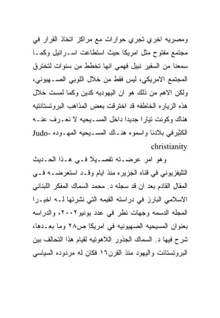 ‫ﻭﻤﺼﺭﻴﻪ ﺍﺨﺭﻱ ﺘﺠﺭﻱ ﺤﻭﺍﺭﺍﺕ ﻤﻊ ﻤﺭﺍﻜﺯ ﺍﺘﺨﺎﺫ ﺍﻟﻘﺭﺍﺭ ﻓﻲ‬
‫ﻤﺠﺘﻤﻊ ﻤﻔﺘﻭﺡ ﻤﺜل ﺍﻤﺭﻴﻜﺎ ﺤﻴﺙ ﺍﺴﺘﻁﺎﻋﺕ ﺍﺴـﺭﺍﺌﻴل ﻭﻜﻤـﺎ‬
‫ﺴﻤﻌﻨﺎ ﻤﻥ ﺍﻟﺴﻔﻴﺭ ﻨﺒﻴل ﻓﻬﻤﻲ ﺍﻨﻬﺎ ﺘﺨﻁﻁ ﻤﻥ ﺴﻨﻭﺍﺕ ﻟﺘﺨﺘﺭﻕ‬
‫ﺍﻟﻤﺠﺘﻤﻊ ﺍﻻﻤﺭﻴﻜﻲ، ﻟﻴﺱ ﻓﻘﻁ ﻤﻥ ﺨﻼل ﺍﻟﻠﻭﺒﻲ ﺍﻟﺼـﻬﻴﻭﻨﻲ،‬
‫ﻭﻟﻜﻥ ﺍﻻﻫﻡ ﻤﻥ ﺫﻟﻙ ﻫﻭ ﺍﻥ ﺍﻟﻴﻬﻭﺩﻴﻪ ﻜﺩﻴﻥ ﻭﻜﻤﺎ ﻟﻤﺴﺕ ﺨﻼل‬
‫ﻫﺫﻩ ﺍﻟﺯﻴﺎﺭﻩ ﺍﻟﺨﺎﻁﻔﻪ ﻗﺩ ﺍﺨﺘﺭﻗﺕ ﺒﻌﺽ ﺍﻟﻤﺫﺍﻫﺏ ﺍﻟﺒﺭﻭﺘﺴﺘﺎﻨﺘﻴﻪ‬
‫ﻫﻨﺎﻙ ﻭﻜﻭﻨﺕ ﺘﻴﺎﺭﺍ ﺠﺩﻴﺩﺍ ﺩﺍﺨل ﺍﻟﻤﺴـﻴﺤﻴﻪ ﻻ ﻨﻌـﺭﻑ ﻋﻨـﻪ‬
‫ﺍﻟﻜﺜﻴﺭﻓﻲ ﺒﻼﺩﻨﺎ ﻭﺍﺴﻤﻭﻩ ﻫﻨـﺎﻙ ﺍﻟﻤﺴـﻴﺤﻴﻪ ﺍﻟﻤﻬـﻭﺩﻩ -‪Judo‬‬
                                             ‫‪christianity‬‬
‫ﻭﻫﻭ ﺍﻤﺭ ﻋﺭﻀـﺘﻪ ﺘﻔﺼـﻴﻼ ﻓـﻲ ﻫـﺫﺍ ﺍﻟﺤـﺩﻴﺙ‬
‫ﺍﻟﺘﻠﻴﻔﺯﻴﻭﻨﻲ ﻓﻲ ﻗﻨﺎﻩ ﺍﻟﺠﺯﻴﺭﻩ ﻤﻨﺫ ﺍﻴﺎﻡ ﻭﻗـﺩ ﺍﺴﺘﻌﺭﻀـﻪ ﻓـﻲ‬
‫ﺍﻟﻤﻘﺎل ﺍﻟﻘﺎﺩﻡ ﺒﻌﺩ ﺍﻥ ﻗﺩ ﺴﺠﻠﻪ ﺩ. ﻤﺤﻤﺩ ﺍﻟﺴﻤﺎﻙ ﺍﻟﻤﻔﻜﺭ ﺍﻟﻠﺒﻨﺎﻨﻲ‬
‫ﺍﻻﺴﻼﻤﻲ ﺍﻟﺒﺎﺭﺯ ﻓﻲ ﺩﺭﺍﺴﺘﻪ ﺍﻟﻘﻴﻤﻪ ﺍﻟﺘﻲ ﻨﺸﺭﺘﻬﺎ ﻟـﻪ ﺍﺨﻴـﺭﺍ‬
‫ﺍﻟﻤﺠﻠﻪ ﺍﻟﺩﺴﻤﻪ ﻭﺠﻬﺎﺕ ﻨﻅﺭ ﻓﻲ ﻋﺩﺩ ﻴﻭﻨﻴﻭ٢٠٠٢، ﻭﺍﻟﺩﺭﺍﺴﻪ‬
‫ﺒﻌﻨﻭﺍﻥ ﺍﻟﻤﺴﻴﺤﻴﻪ ﺍﻟﺼﻬﻴﻭﻨﻴﻪ ﻓﻲ ﺍﻤﺭﻴﻜﺎ ﺹ٨٢ ﻭﻤﺎ ﺒﻌـﺩﻫﺎ،‬
‫ﺸﺭﺡ ﻓﻴﻬﺎ ﺩ. ﺍﻟﺴﻤﺎﻙ ﺍﻟﺠﺫﻭﺭ ﺍﻟﻼﻫﻭﺘﻴﻪ ﻟﻘﻴﺎﻡ ﻫﺫﺍ ﺍﻟﺘﺤﺎﻟﻑ ﺒﻴﻥ‬
‫ﺍﻟﺒﺭﻭﺘﺴﺘﺎﻨﺕ ﻭﺍﻟﻴﻬﻭﺩ ﻤﻨﺫ ﺍﻟﻘﺭﻥ٦١ ﻓﻜﺎﻥ ﻟﻪ ﻤﺭﺩﻭﺩﻩ ﺍﻟﺴﻴﺎﺴﻲ‬
 