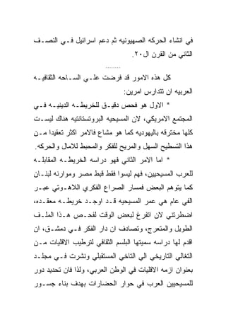 ‫ﻓﻲ ﺍﻨﺸﺎﺀ ﺍﻟﺤﺭﻜﻪ ﺍﻟﺼﻬﻴﻭﻨﻴﻪ ﺜﻡ ﺩﻋﻡ ﺍﺴﺭﺍﺌﻴل ﻓـﻲ ﺍﻟﻨﺼـﻑ‬
                                     ‫ﺍﻟﺜﺎﻨﻲ ﻤﻥ ﺍﻟﻘﺭﻥ ﺍل٠٢.‬
                        ‫........‬

‫ﻜل ﻫﺫﻩ ﺍﻻﻤﻭﺭ ﻗﺩ ﻓﺭﻀﺕ ﻋﻠـﻲ ﺍﻟﺴـﺎﺤﻪ ﺍﻟﺜﻘﺎﻓﻴـﻪ‬
                                   ‫ﺍﻟﻌﺭﺒﻴﻪ ﺍﻥ ﺘﺘﺩﺍﺭﺱ ﺍﻤﺭﻴﻥ:‬
‫* ﺍﻻﻭل ﻫﻭ ﻓﺤﺹ ﺩﻗﻴـﻕ ﻟﻠﺨﺭﻴﻁـﻪ ﺍﻟﺩﻴﻨﻴـﻪ ﻓـﻲ‬
‫ﺍﻟﻤﺠﺘﻤﻊ ﺍﻻﻤﺭﻴﻜﻲ، ﻻﻥ ﺍﻟﻤﺴﻴﺤﻴﻪ ﺍﻟﺒﺭﻭﺘﺴﺘﺎﻨﺘﻴﻪ ﻫﻨﺎﻙ ﻟﻴﺴـﺕ‬
‫ﻜﻠﻬﺎ ﻤﺨﺘﺭﻗﻪ ﺒﺎﻟﻴﻬﻭﺩﻴﻪ ﻜﻤﺎ ﻫﻭ ﻤﺸﺎﻉ ﻓﺎﻻﻤﺭ ﺍﻜﺜﺭ ﺘﻌﻘﻴﺩﺍ ﻤـﻥ‬
‫ﻫﺫﺍ ﺍﻟﺘﺴﻁﻴﺢ ﺍﻟﺴﻬل ﻭﺍﻟﻤﺭﻴﺢ ﻟﻠﻔﻜﺭ ﻭﺍﻟﻤﺤﺒﻁ ﻟﻼﻤﺎل ﻭﺍﻟﺤﺭﻜﻪ.‬
‫* ﺍﻤﺎ ﺍﻻﻤﺭ ﺍﻟﺜﺎﻨﻲ ﻓﻬﻭ ﺩﺭﺍﺴﻪ ﺍﻟﺨﺭﻴﻁـﻪ ﺍﻟﻤﻘﺎﺒﻠـﻪ‬
‫ﻟﻠﻌﺭﺏ ﺍﻟﻤﺴﻴﺤﻴﻴﻥ، ﻓﻬﻡ ﻟﻴﺴﻭﺍ ﻓﻘﻁ ﻗﺒﻁ ﻤﺼﺭ ﻭﻤﻭﺍﺭﻨﻪ ﻟﺒﻨـﺎﻥ‬
‫ﻜﻤﺎ ﻴﺘﻭﻫﻡ ﺍﻟﺒﻌﺽ ﻓﻤﺴﺎﺭ ﺍﻟﺼﺭﺍﻉ ﺍﻟﻔﻜﺭﻱ ﺍﻟﻼﻫـﻭﺘﻲ ﻋﺒـﺭ‬
‫ﺍﻟﻔﻲ ﻋﺎﻡ ﻫﻲ ﻋﻤﺭ ﺍﻟﻤﺴﻴﺤﻴﻪ ﻗـﺩ ﺍﻭﺠـﺩ ﺨﺭﻴﻁـﻪ ﻤﻌﻘـﺩﻩ،‬
‫ﺍﻀﻁﺭﺘﻨﻲ ﻻﻥ ﺍﺘﻔﺭﻍ ﻟﺒﻌﺽ ﺍﻟﻭﻗﺕ ﻟﻔﺤـﺹ ﻫـﺫﺍ ﺍﻟﻤﻠـﻑ‬
‫ﺍﻟﻁﻭﻴل ﻭﺍﻟﻤﺘﻌﺭﺝ، ﻭﺘﺼﺎﺩﻑ ﺍﻥ ﺩﺍﺭ ﺍﻟﻔﻜﺭ ﻓـﻲ ﺩﻤﺸـﻕ، ﺍﻥ‬
‫ﺍﻗﺩﻡ ﻟﻬﺎ ﺩﺭﺍﺴﻪ ﺴﻤﻴﺘﻬﺎ ﺍﻟﺒﻠﺴﻡ ﺍﻟﺜﻘﺎﻓﻲ ﻟﺘﺭﻁﻴﺏ ﺍﻻﻗﻠﻴﺎﺕ ﻤـﻥ‬
‫ﺍﻟﺘﻐﺎﻟﻲ ﺍﻟﺘﺎﺭﻴﺨﻲ ﺍﻟﻲ ﺍﻟﺘﺎﺨﻲ ﺍﻟﻤﺴﺘﻘﺒﻠﻲ ﻭﻨﺸﺭﺕ ﻓـﻲ ﻤﺠﻠـﺩ‬
‫ﺒﻌﻨﻭﺍﻥ ﺍﺯﻤﻪ ﺍﻻﻗﻠﻴﺎﺕ ﻓﻲ ﺍﻟﻭﻁﻥ ﺍﻟﻌﺭﺒﻲ، ﻭﻟﺫﺍ ﻓﺎﻥ ﺘﺤﺩﻴﺩ ﺩﻭﺭ‬
‫ﻟﻠﻤﺴﻴﺤﻴﻴﻥ ﺍﻟﻌﺭﺏ ﻓﻲ ﺤﻭﺍﺭ ﺍﻟﺤﻀﺎﺭﺍﺕ ﺒﻬﺩﻑ ﺒﻨﺎﺀ ﺠﺴـﻭﺭ‬
 