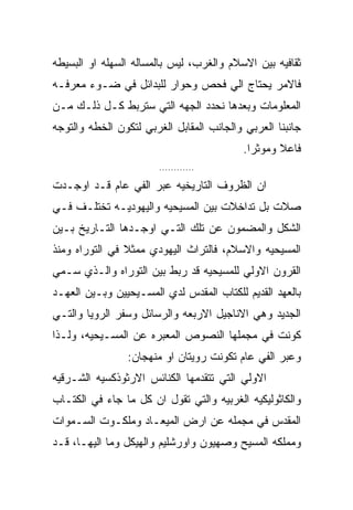 ‫ﺜﻘﺎﻓﻴﻪ ﺒﻴﻥ ﺍﻻﺴﻼﻡ ﻭﺍﻟﻐﺭﺏ، ﻟﻴﺱ ﺒﺎﻟﻤﺴﺎﻟﻪ ﺍﻟﺴﻬﻠﻪ ﺍﻭ ﺍﻟﺒﺴﻴﻁﻪ‬
‫ﻓﺎﻻﻤﺭ ﻴﺤﺘﺎﺝ ﺍﻟﻲ ﻓﺤﺹ ﻭﺤﻭﺍﺭ ﻟﻠﺒﺩﺍﺌل ﻓﻲ ﻀـﻭﺀ ﻤﻌﺭﻓـﻪ‬
‫ﺍﻟﻤﻌﻠﻭﻤﺎﺕ ﻭﺒﻌﺩﻫﺎ ﻨﺤﺩﺩ ﺍﻟﺠﻬﻪ ﺍﻟﺘﻲ ﺴﺘﺭﺒﻁ ﻜـل ﺫﻟـﻙ ﻤـﻥ‬
‫ﺠﺎﻨﺒﻨﺎ ﺍﻟﻌﺭﺒﻲ ﻭﺍﻟﺠﺎﻨﺏ ﺍﻟﻤﻘﺎﺒل ﺍﻟﻐﺭﺒﻲ ﻟﺘﻜﻭﻥ ﺍﻟﺨﻁﻪ ﻭﺍﻟﺘﻭﺠﻪ‬
                                           ‫ﻓﺎﻋﻼ ﻭﻤﻭﺜﺭﺍ.‬
                        ‫............‬

‫ﺍﻥ ﺍﻟﻅﺭﻭﻑ ﺍﻟﺘﺎﺭﻴﺨﻴﻪ ﻋﺒﺭ ﺍﻟﻔﻲ ﻋﺎﻡ ﻗـﺩ ﺍﻭﺠـﺩﺕ‬
‫ﺼﻼﺕ ﺒل ﺘﺩﺍﺨﻼﺕ ﺒﻴﻥ ﺍﻟﻤﺴﻴﺤﻴﻪ ﻭﺍﻟﻴﻬﻭﺩﻴـﻪ ﺘﺨﺘﻠـﻑ ﻓـﻲ‬
‫ﺍﻟﺸﻜل ﻭﺍﻟﻤﻀﻤﻭﻥ ﻋﻥ ﺘﻠﻙ ﺍﻟﺘـﻲ ﺍﻭﺠـﺩﻫﺎ ﺍﻟﺘـﺎﺭﻴﺦ ﺒـﻴﻥ‬
‫ﺍﻟﻤﺴﻴﺤﻴﻪ ﻭﺍﻻﺴﻼﻡ، ﻓﺎﻟﺘﺭﺍﺙ ﺍﻟﻴﻬﻭﺩﻱ ﻤﻤﺜﻼ ﻓﻲ ﺍﻟﺘﻭﺭﺍﻩ ﻭﻤﻨﺫ‬
‫ﺍﻟﻘﺭﻭﻥ ﺍﻻﻭﻟﻲ ﻟﻠﻤﺴﻴﺤﻴﻪ ﻗﺩ ﺭﺒﻁ ﺒﻴﻥ ﺍﻟﺘﻭﺭﺍﻩ ﻭﺍﻟـﺫﻱ ﺴـﻤﻲ‬
‫ﺒﺎﻟﻌﻬﺩ ﺍﻟﻘﺩﻴﻡ ﻟﻠﻜﺘﺎﺏ ﺍﻟﻤﻘﺩﺱ ﻟﺩﻱ ﺍﻟﻤﺴـﻴﺤﻴﻴﻥ ﻭﺒـﻴﻥ ﺍﻟﻌﻬـﺩ‬
‫ﺍﻟﺠﺩﻴﺩ ﻭﻫﻲ ﺍﻻﻨﺎﺠﻴل ﺍﻻﺭﺒﻌﻪ ﻭﺍﻟﺭﺴﺎﺌل ﻭﺴﻔﺭ ﺍﻟﺭﻭﻴﺎ ﻭﺍﻟﺘـﻲ‬
‫ﻜﻭﻨﺕ ﻓﻲ ﻤﺠﻤﻠﻬﺎ ﺍﻟﻨﺼﻭﺹ ﺍﻟﻤﻌﺒﺭﻩ ﻋﻥ ﺍﻟﻤﺴـﻴﺤﻴﻪ، ﻭﻟـﺫﺍ‬
                ‫ﻭﻋﺒﺭ ﺍﻟﻔﻲ ﻋﺎﻡ ﺘﻜﻭﻨﺕ ﺭﻭﻴﺘﺎﻥ ﺍﻭ ﻤﻨﻬﺠﺎﻥ:‬
‫ﺍﻻﻭﻟﻲ ﺍﻟﺘﻲ ﺘﺘﻘﺩﻤﻬﺎ ﺍﻟﻜﻨﺎﺌﺱ ﺍﻻﺭﺜﻭﺫﻜﺴﻴﻪ ﺍﻟﺸـﺭﻗﻴﻪ‬
‫ﻭﺍﻟﻜﺎﺜﻭﻟﻴﻜﻴﻪ ﺍﻟﻐﺭﺒﻴﻪ ﻭﺍﻟﺘﻲ ﺘﻘﻭل ﺍﻥ ﻜل ﻤﺎ ﺠﺎﺀ ﻓﻲ ﺍﻟﻜﺘـﺎﺏ‬
‫ﺍﻟﻤﻘﺩﺱ ﻓﻲ ﻤﺠﻤﻠﻪ ﻋﻥ ﺍﺭﺽ ﺍﻟﻤﻴﻌـﺎﺩ ﻭﻤﻠﻜـﻭﺕ ﺍﻟﺴـﻤﻭﺍﺕ‬
‫ﻭﻤﻤﻠﻜﻪ ﺍﻟﻤﺴﻴﺢ ﻭﺼﻬﻴﻭﻥ ﻭﺍﻭﺭﺸﻠﻴﻡ ﻭﺍﻟﻬﻴﻜل ﻭﻤﺎ ﺍﻟﻴﻬـﺎ، ﻗـﺩ‬
 