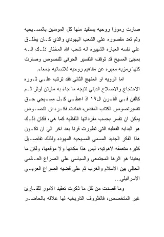 ‫ﺼﺎﺭﺕ ﺭﻤﻭﺯﺍ ﺭﻭﺤﻴﻪ ﻴﺴﺘﻔﻴﺩ ﻤﻨﻬﺎ ﻜل ﺍﻟﻤﻭﻤﻨﻴﻥ ﺒﺎﻟﻤﺴـﻴﺤﻴﻪ‬
‫ﻭﻟﻡ ﺘﻌﺩ ﻤﻘﺼﻭﺭﻩ ﻋﻠﻲ ﺍﻟﺸﻌﺏ ﺍﻟﻴﻬﻭﺩﻱ ﻭﺍﻟﺫﻱ ﻜـﺎﻥ ﻴﻁﻠـﻕ‬
‫ﻋﻠﻲ ﻨﻔﺴﻪ ﺍﻟﻌﺒﺎﺭﻩ ﺍﻟﺸﻬﻴﺭﻩ ﺍﻨﻪ ﺸﻌﺏ ﺍﷲ ﺍﻟﻤﺨﺘﺎﺭ ﺫﻟـﻙ ﺍﻨـﻪ‬
‫ﺒﻤﺠﺊ ﺍﻟﻤﺴﻴﺢ ﻗﺩ ﺘﻭﻗﻑ ﺍﻟﺘﻔﺴﻴﺭ ﺍﻟﺤﺭﻓﻲ ﻟﻠﻨﺼﻭﺹ ﻭﺼﺎﺭﺕ‬
     ‫ﻜﻠﻬﺎ ﺭﻤﺯﻴﻪ ﻤﻌﺒﺭﻩ ﻋﻥ ﻤﻔﺎﻫﻴﻡ ﺭﻭﺤﻴﻪ ﻟﻼﻨﺴﺎﻨﻴﻪ ﺠﻤﻌﺎﺀ.‬
‫ﺍﻤﺎ ﺍﻟﺭﻭﻴﻪ ﺍﻭ ﺍﻟﻤﻨﻬﺞ ﺍﻟﺜﺎﻨﻲ ﻓﻘﺩ ﺘﺭﺘﺏ ﻋﻠـﻲ ﺜـﻭﺭﻩ‬
‫ﺍﻻﺤﺘﺠﺎﺝ ﻭﺍﻻﺼﻼﺡ ﺍﻟﺩﻴﻨﻲ ﻨﺘﻴﺠﻪ ﻤﺎ ﺠﺎﺀ ﺒﻪ ﻤﺎﺭﺘﻥ ﻟﻭﺜﺭ ﺜـﻡ‬
‫ﻜﺎﻟﻔﻥ ﻓـﻲ ﺍﻟﻘـﺭﻥ ﺍل٩١ ﺍﺫ ﺍﻋﻁـﻲ ﻜـل ﻤﺴـﻴﺤﻲ ﺤـﻕ‬
‫ﺘﻔﺴﻴﺭﻨﺼﻭﺹ ﺍﻟﻜﺘﺎﺏ ﺍﻟﻤﻘﺩﺱ، ﻓﻌﺎﺩﺕ ﻓﻜـﺭﻩ ﺍﻥ ﺍﻟﻨﺼـﻭﺹ‬
‫ﻴﻤﻜﻥ ﺍﻥ ﺘﻔﺴﺭ ﺒﺤﺴﺏ ﻤﻔﺭﺩﺍﺘﻬﺎ ﺍﻟﻠﻔﻅﻴﻪ ﻜﻤﺎ ﻫﻲ، ﻓﻜﺎﻥ ﺫﻟـﻙ‬
‫ﻫﻭ ﺍﻟﺒﺩﺍﻴﻪ ﺍﻟﻔﻌﻠﻴﻪ ﺍﻟﺘﻲ ﺘﻁﻭﺭﺕ ﻗﺭﻨﺎ ﺒﻌﺩ ﺍﺨﺭ ﺍﻟﻲ ﺍﻥ ﺘﻜـﻭﻥ‬
‫ﻫﺫﺍ ﺍﻟﻔﻜﺭ ﺍﻟﺠﺩﻴﺩ ﺍﻟﻤﺴﻤﻲ ﺍﻟﻤﺴﻴﺤﻴﻪ ﺍﻟﻤﻬﻭﺩﻩ ﻭﻟﺫﻟﻙ ﺘﻔﺎﺼـﻴل‬
‫ﻜﺜﻴﺭﻩ ﻤﺘﻌﻤﻘﻪ ﻻﻫﻭﺘﻴﻪ، ﻟﻴﺱ ﻫﺫﺍ ﻤﻜﺎﻨﻬﺎ ﻭﻻ ﻤﻭﻗﻌﻬﺎ، ﻭﻟﻜﻥ ﻤﺎ‬
‫ﻴﻌﻨﻴﻨﺎ ﻫﻭ ﺍﺜﺭﻫﺎ ﺍﻟﻤﺠﺘﻤﻌﻲ ﻭﺍﻟﺴﻴﺎﺴﻲ ﻋﻠﻲ ﺍﻟﺼﺭﺍﻉ ﺍﻟﻌـﺎﻟﻤﻲ‬
‫ﺍﻟﺤﺎﻟﻲ ﺒﻴﻥ ﺍﻻﺴﻼﻡ ﻭﺍﻟﻐﺭﺏ ﺜﻡ ﻋﻠﻲ ﻗﻀﻴﻪ ﺍﻟﺼﺭﺍﻉ ﺍﻟﻌﺭﺒـﻲ‬
                                          ‫ﺍﻻﺴﺭﺍﺌﻴﻠﻲ...‬
‫ﻭﻤﺎ ﻗﺼﺩﺕ ﻤﻥ ﻜل ﻤﺎ ﺫﻜﺭﺕ ﺘﻌﻘﻴﺩ ﺍﻻﻤﻭﺭ ﻟﻠﻘـﺎﺭﺉ‬
‫ﻏﻴﺭ ﺍﻟﻤﺘﺨﺼﺹ، ﻓﺎﻟﻅﺭﻭﻑ ﺍﻟﺘﺎﺭﻴﺨﻴﻪ ﻟﻬﺎ ﻋﻼﻗﻪ ﺒﺎﻟﺤﺎﻀـﺭ‬
 