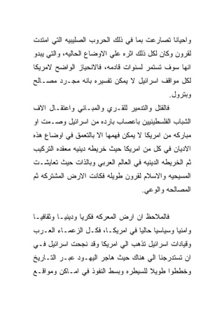 ‫ﻭﺍﺤﻴﺎﻨﺎ ﺘﺼﺎﺭﻋﺕ ﺒﻤﺎ ﻓﻲ ﺫﻟﻙ ﺍﻟﺤﺭﻭﺏ ﺍﻟﺼﻠﻴﺒﻴﻪ ﺍﻟﺘﻲ ﺍﻤﺘﺩﺕ‬
‫ﻟﻘﺭﻭﻥ ﻭﻜﺎﻥ ﻟﻜل ﺫﻟﻙ ﺍﺜﺭﻩ ﻋﻠﻲ ﺍﻻﻭﻀﺎﻉ ﺍﻟﺤﺎﻟﻴﻪ، ﻭﺍﻟﺘﻲ ﻴﺒﺩﻭ‬
‫ﺍﻨﻬﺎ ﺴﻭﻑ ﺘﺴﺘﻤﺭ ﻟﺴﻨﻭﺍﺕ ﻗﺎﺩﻤﻪ، ﻓﺎﻻﻨﺤﻴﺎﺯ ﺍﻟﻭﺍﻀﺢ ﻻﻤﺭﻴﻜﺎ‬
‫ﻟﻜل ﻤﻭﺍﻗﻑ ﺍﺴﺭﺍﺌﻴل ﻻ ﻴﻤﻜﻥ ﺘﻔﺴﻴﺭﻩ ﺒﺎﻨﻪ ﻤﺠـﺭﺩ ﻤﺼـﺎﻟﺢ‬
                                                ‫ﻭﺒﺘﺭﻭل.‬
‫ﻓﺎﻟﻘﺘل ﻭﺍﻟﺘﺩﻤﻴﺭ ﻟﻠﻘـﺭﻱ ﻭﺍﻟﻤﺒـﺎﻨﻲ ﻭﺍﻋﺘﻘـﺎل ﺍﻻﻑ‬
‫ﺍﻟﺸﺒﺎﺏ ﺍﻟﻔﻠﺴﻁﻴﻨﻴﻴﻥ ﺒﺎﻋﺼﺎﺏ ﺒﺎﺭﺩﻩ ﻤﻥ ﺍﺴﺭﺍﺌﻴل ﻭﺼـﻤﺕ ﺍﻭ‬
‫ﻤﺒﺎﺭﻜﻪ ﻤﻥ ﺍﻤﺭﻴﻜﺎ ﻻ ﻴﻤﻜﻥ ﻓﻬﻤﻬﺎ ﺍﻻ ﺒﺎﻟﺘﻌﻤﻕ ﻓﻲ ﺍﻭﻀﺎﻉ ﻫﺫﻩ‬
‫ﺍﻻﺩﻴﺎﻥ ﻓﻲ ﻜل ﻤﻥ ﺍﻤﺭﻴﻜﺎ ﺤﻴﺙ ﺨﺭﻴﻁﻪ ﺩﻴﻨﻴﻪ ﻤﻌﻘﺩﻩ ﺍﻟﺘﺭﻜﻴﺏ‬
‫ﺜﻡ ﺍﻟﺨﺭﻴﻁﻪ ﺍﻟﺩﻴﻨﻴﻪ ﻓﻲ ﺍﻟﻌﺎﻟﻡ ﺍﻟﻌﺭﺒﻲ ﻭﺒﺎﻟﺫﺍﺕ ﺤﻴﺙ ﺘﻌﺎﻴﺸـﺕ‬
‫ﺍﻟﻤﺴﻴﺤﻴﻪ ﻭﺍﻻﺴﻼﻡ ﻟﻘﺭﻭﻥ ﻁﻭﻴﻠﻪ ﻓﻜﺎﻨﺕ ﺍﻻﺭﺽ ﺍﻟﻤﺸﺘﺭﻜﻪ ﺜﻡ‬
                                     ‫ﺍﻟﻤﺼﺎﻟﺤﻪ ﻭﺍﻟﻭﻋﻲ.‬


‫ﻓﺎﻟﻤﻼﺤﻅ ﺍﻥ ﺍﺭﺽ ﺍﻟﻤﻌﺭﻜﻪ ﻓﻜﺭﻴﺎ ﻭﺩﻴﻨﻴـﺎ ﻭﺜﻘﺎﻓﻴـﺎ‬
‫ﻭﺍﻤﻨﻴﺎ ﻭﺴﻴﺎﺴﻴﺎ ﺤﺎﻟﻴﺎ ﻓﻲ ﺍﻤﺭﻴﻜـﺎ، ﻓﻜـل ﺍﻟﺯﻋﻤـﺎﺀ ﺍﻟﻌـﺭﺏ‬
‫ﻭﻗﻴﺎﺩﺍﺕ ﺍﺴﺭﺍﺌﻴل ﺘﺫﻫﺏ ﺍﻟﻲ ﺍﻤﺭﻴﻜﺎ ﻭﻗﺩ ﻨﺠﺤﺕ ﺍﺴﺭﺍﺌﻴل ﻓـﻲ‬
‫ﺍﻥ ﺘﺴﺘﺩﺭﺠﻨﺎ ﺍﻟﻲ ﻫﻨﺎﻙ ﺤﻴﺙ ﻫﺎﺠﺭ ﺍﻟﻴﻬـﻭﺩ ﻋﺒـﺭ ﺍﻟﺘـﺎﺭﻴﺦ‬
‫ﻭﺨﻁﻁﻭﺍ ﻁﻭﻴﻼ ﻟﻠﺴﻴﻁﺭﻩ ﻭﺒﺴﻁ ﺍﻟﻨﻔﻭﺫ ﻓﻲ ﺍﻤـﺎﻜﻥ ﻭﻤﻭﺍﻗـﻊ‬
 