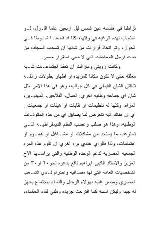 ‫ﺘﺯﺍﻤﻠﻨﺎ ﻓﻲ ﻫﻨﺩﺴﻪ ﻋﻴﻥ ﺸﻤﺱ ﻗﺒل ﺍﺭﺒﻌﻴﻥ ﻋﺎﻤﺎ ﺍﻗـﻭل، ﻟـﻭ‬
‫ﺍﺴﺘﺠﺎﺏ ﻟﻬﺫﻩ ﺍﻟﺭﻏﺒﻪ ﻓﻲ ﻭﻗﺘﻬﺎ، ﻟﻜﻨﺎ ﻗﺩ ﻗﻁﻌﻨـﺎ ﺸـﻭﻁﺎ ﻓـﻲ‬
‫ﺍﻟﺤﻭﺍﺭ، ﻭﺘﻡ ﺍﺘﺨﺎﺫ ﻗﺭﺍﺭﺍﺕ ﻤﻥ ﺸﺎﻨﻬﺎ ﺍﻥ ﺘﺴﺤﺏ ﺍﻟﺴﺠﺎﺩﻩ ﻤﻥ‬
        ‫ﺘﺤﺕ ﺍﺭﺠل ﺍﻟﺠﻤﺎﻋﺎﺕ ﺍﻟﺘﻲ ﻻ ﺘﺒﻐﻲ ﺍﺴﺘﻘﺭﺍﺭ ﻤﺼﺭ.‬
‫ﻭﻜﺎﻨﺕ ﺭﻭﻴﺘﻲ ﻭﻤﺎﺯﺍﻟﺕ ﺍﻥ ﺘﻌﻘﺩ ﺍﺠﺘﻤﺎﻋـﺎﺕ ﺸـﺒﻪ‬
‫ﻤﻐﻠﻘﻪ ﺤﺘﻲ ﻻ ﺘﻜﻭﻥ ﻤﻜﺎﻨﺎ ﻟﻠﻤﺯﺍﻴﺩﻩ ﺍﻭ ﺍﻅﻬﺎﺭ ﺒﻁﻭﻻﺕ ﺯﺍﺌﻔـﻪ‬
‫ﺘﻨﺎﻗﺵ ﺍﻟﺸﺎﻥ ﺍﻟﻘﺒﻁﻲ ﻓﻲ ﻜل ﺠﻭﺍﻨﺒﻪ، ﻭﻫﻭ ﻓﻲ ﻫﺫﺍ ﺍﻻﻤﺭ ﻤﺜل‬
‫ﺸﺎﻥ ﺍﻱ ﺠﻤﺎﻋﻪ ﻭﻁﻨﻴﻪ ﺍﺨﺭﻱ: ﺍﻟﻌﻤﺎل، ﺍﻟﻔﻼﺤﻴﻥ، ﺍﻟﻤﻬﻨﻴـﻴﻥ،‬
‫ﺍﻟﻤﺭﺍﻩ، ﻭﻜﻠﻬﺎ ﻟﻪ ﺘﻨﻅﻴﻤﺎﺕ ﺍﻭ ﻨﻘﺎﺒﺎﺕ ﺍﻭ ﻫﻴﺌﺎﺕ ﺍﻭ ﺠﻤﻌﻴﺎﺕ..‬
‫ﺍﻱ ﺍﻥ ﻫﻨﺎﻙ ﺍﻟﻴﻪ ﺘﺘﻌﺭﺽ ﻟﻤﺎ ﻴﻀﺎﻴﻕ ﺍﻱ ﻤﻥ ﻫﺫﻩ ﺍﻟﻤﻜﻭﻨـﺎﺕ‬
‫ﺍﻟﻭﻁﻨﻴﻪ، ﻭﻫﺫﺍ ﻫﻭ ﺼﻠﺏ ﻭﻋﺼﺏ ﺍﻟﻨﻅﻡ ﺍﻟﺩﻴﻤﻘﺭﺍﻁﻴـﻪ ﺍﻟﺘـﻲ‬
‫ﺘﺴﺘﻭﻋﺏ ﻤﺎ ﻴﺴﺘﺠﺩ ﻤﻥ ﻤﺸﻜﻼﺕ ﺍﻭ ﻤﺸـﺎﻏل ﺍﻭ ﻫﻤـﻭﻡ ﺍﻭ‬
‫ﺍﻫﺘﻤﺎﻤﺎﺕ، ﻭﻟﺫﺍ ﻓﺎﻟﺭﺍﻱ ﻋﻨﺩﻱ ﻤﺭﻩ ﺍﺨﺭﻱ ﺍﻥ ﺘﻘﻭﻡ ﻫﺫﻩ ﺍﻟﻤﺭﻩ‬
‫ﺍﻟﺠﻤﻌﻴﻪ ﺍﻟﻤﺼﺭﻴﻪ ﻟﺩﻋﻡ ﺍﻟﻭﺤﺩﻩ ﺍﻟﻭﻁﻨﻴﻪ ﻭﺍﻟﺘﻲ ﻴﺭﺍﺴـﻬﺎ ﺍﻻﺥ‬
‫ﺍﻟﻌﺯﻴﺯ ﻭﺍﻻﺴﺘﺎﺫ ﺍﻟﻜﺒﻴﺭ ﺍﺒﺭﺍﻫﻴﻡ ﻨﺎﻓﻊ ﺒﺩﻋﻭﻩ ﻨﺤﻭ٠٢ ﺍﻭ٠٣ ﻤﻥ‬
‫ﺍﻟﺸﺨﺼﻴﺎﺕ ﺍﻟﻌﺎﻤﻪ ﺍﻟﺘﻲ ﻟﻬﺎ ﻤﺼﺩﺍﻗﻴﻪ ﻭﺍﺤﺘﺭﺍﻡ ﻟـﺩﻱ ﺍﻟﺸـﻌﺏ‬
‫ﺍﻟﻤﺼﺭﻱ ﻭﻤﺼﺭ ﻏﻨﻴﻪ ﺒﻬﻭﻻﺀ ﺍﻟﺭﺠﺎل ﻭﺍﻟﻨﺴﺎﺀ ﺒﺎﺠﺘﻤﺎﻉ ﻴﺠﻬﺯ‬
‫ﻟﻪ ﺠﻴﺩﺍ ﻭﻟﻴﻜﻥ ﺍﺴﻤﻪ ﻜﻤﺎ ﺍﻗﺘﺭﺤﺕ ﺠﺭﻴﺩﻩ ﻭﻁﻨﻲ ﻟﻘﺎﺀ ﺍﻟﺤﻜﻤﺎﺀ،‬
 