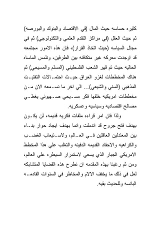 ‫ﻜﺜﻴﺭﻩ ﺤﺴﺎﺴﻪ ﺤﻴﺙ ﺍﻟﻤﺎل )ﻓﻲ ﺍﻻﻗﺘﺼﺎﺩ ﻭﺍﻟﺒﻨﻭﻙ ﻭﺍﻟﺒﻭﺭﺼﻪ(‬
‫ﺜﻡ ﺤﻴﺙ ﺍﻟﻌﻘل )ﻓﻲ ﻤﺭﺍﻜﺯ ﺍﻟﺘﻘﺩﻡ ﺍﻟﻌﻠﻤﻲ ﻭﺍﻟﺘﻜﻨﻭﻟﻭﺠﻲ( ﺜﻡ ﻓﻲ‬
‫ﻤﺠﺎل ﺍﻟﺴﻴﺎﺴﻪ )ﺤﻴﺙ ﺍﺘﺨﺎﺫ ﺍﻟﻘﺭﺍﺭ(، ﻓﺎﻥ ﻫﺫﻩ ﺍﻻﻤﻭﺭ ﻤﺠﺘﻤﻌﻪ‬
‫ﻗﺩ ﺍﻭﺠﺩﺕ ﻤﻌﺭﻜﻪ ﻏﻴﺭ ﻤﺘﻜﺎﻓﺌﻪ ﺒﻴﻥ ﺍﻟﻁﺭﻓﻴﻥ، ﻭﻨﻠﻤﺱ ﺍﻟﻤﺎﺴﺎﻩ‬
‫ﺍﻟﺤﺎﻟﻴﻪ ﺤﻴﺙ ﺘﻡ ﻗﻬﺭ ﺍﻟﺸﻌﺏ ﺍﻟﻔﻠﺴﻁﻴﻨﻲ )ﺍﻟﻤﺴﻠﻡ ﻭﺍﻟﻤﺴﻴﺤﻲ( ﺜﻡ‬
‫ﻫﻨﺎﻙ ﺍﻟﻤﺨﻁﻁﺎﺕ ﻟﻐﺯﻭ ﺍﻟﻌﺭﺍﻕ ﺤﻴـﺙ ﺍﺤﺘﻤـﺎﻻﺕ ﺍﻟﺘﻔﺘﻴـﺕ‬
‫ﺍﻟﻤﺫﻫﺒﻲ )ﺍﻟﺴﻨﻲ ﻭﺍﻟﺸﻴﻌﻲ(... ﺍﻟﻲ ﺍﺨﺭ ﻤﺎ ﻨﺴـﻤﻌﻪ ﺍﻻﻥ ﻤـﻥ‬
‫ﻤﺨﻁﻁﺎﺕ ﺍﻤﺭﻴﻜﻴﻪ ﺨﻠﻔﻬﺎ ﻓﻜﺭ ﻤﺴـﻴﺤﻲ ﺼـﻬﻴﻭﻨﻲ ﻴﻐﻁـﻲ‬
                     ‫ﻤﺼﺎﻟﺢ ﺍﻗﺘﺼﺎﺩﻴﻪ ﻭﺴﻴﺎﺴﻴﻪ ﻭﻋﺴﻜﺭﻴﻪ.‬
‫ﻭﻟﺫﺍ ﻓﺎﻥ ﺍﻤﺭ ﻗﺭﺍﺀﻩ ﻤﻠﻔﺎﺕ ﻓﻜﺭﻴﻪ ﻗﺩﻴﻤﻪ، ﻟﻥ ﻴﻜـﻭﻥ‬
‫ﺒﻬﺩﻑ ﻓﺘﺢ ﺠﺭﻭﺡ ﻗﺩ ﺍﻨﺩﻤﻠﺕ ﻭﺍﻨﻤﺎ ﺒﻬﺩﻑ ﺍﻴﺠﺎﺩ ﺤﻭﺍﺭ ﺒﻨـﺎﺀ‬
‫ﺒﻴﻥ ﺍﻟﻤﻌﺘﺩﻟﻴﻥ ﺍﻟﻌﺎﻗﻠﻴﻥ ﻓـﻲ ﺍﻟﻌـﺎﻟﻡ، ﻭﻻﺴـﺘﻴﻌﺎﺏ ﺍﻟﻐﻀـﺏ‬
‫ﻭﺍﻟﻜﺭﺍﻫﻴﻪ ﻭﺍﻻﺤﻘﺎﺩ ﺍﻟﻘﺩﻴﻤﻪ ﺍﻟﺩﻓﻴﻨﻪ ﻭﺍﻟﺘﻐﻠﺏ ﻋﻠﻲ ﻫﺫﺍ ﺍﻟﻤﺨﻁﻁ‬
‫ﺍﻻﻤﺭﻴﻜﻲ ﺍﻟﺠﺒﺎﺭ ﺍﻟﺫﻱ ﻴﺴﻌﻲ ﻻﺴﺘﻤﺭﺍﺭ ﺍﻟﺴﻴﻁﺭﻩ ﻋﻠﻲ ﺍﻟﻌﺎﻟﻡ،‬
‫ﻭﻤﻥ ﺜﻡ ﺭﻏﺒﻨﺎ ﺒﻬﺫﻩ ﺍﻟﻤﻘﺩﻤﻪ ﺍﻥ ﻨﻁﺭﺡ ﻫﺫﻩ ﺍﻟﻘﻀﺎﻴﺎ ﺍﻟﻤﺘﺸﺎﺒﻜﻪ‬
‫ﻟﻌل ﻓﻲ ﺫﻟﻙ ﻤﺎ ﻴﺨﻔﻑ ﺍﻻﻻﻡ ﻭﺍﻟﻤﺨﺎﻁﺭ ﻓﻲ ﺍﻟﺴﻨﻭﺍﺕ ﺍﻟﻘﺎﺩﻤـﻪ‬
                                    ‫ﺍﻟﺒﺎﺌﺴﻪ ﻭﻟﻠﺤﺩﻴﺙ ﺒﻘﻴﻪ.‬
 