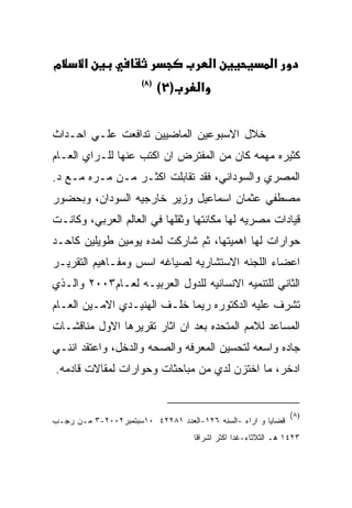 ‫מ‬      ‫א‬                                 ‫א‬                ‫א‬
                      ‫)٨(‬
                            ‫)٢(‬      ‫א‬


‫ﺨﻼل ﺍﻻﺴﺒﻭﻋﻴﻥ ﺍﻟﻤﺎﻀﻴﻴﻥ ﺘﺩﺍﻓﻌﺕ ﻋﻠـﻲ ﺍﺤـﺩﺍﺙ‬
‫ﻜﺜﻴﺭﻩ ﻤﻬﻤﻪ ﻜﺎﻥ ﻤﻥ ﺍﻟﻤﻔﺘﺭﺽ ﺍﻥ ﺍﻜﺘﺏ ﻋﻨﻬﺎ ﻟﻠـﺭﺍﻱ ﺍﻟﻌـﺎﻡ‬
‫ﺍﻟﻤﺼﺭﻱ ﻭﺍﻟﺴﻭﺩﺍﻨﻲ، ﻓﻘﺩ ﺘﻘﺎﺒﻠﺕ ﺍﻜﺜـﺭ ﻤـﻥ ﻤـﺭﻩ ﻤـﻊ ﺩ.‬
‫ﻤﺼﻁﻔﻲ ﻋﺜﻤﺎﻥ ﺍﺴﻤﺎﻋﻴل ﻭﺯﻴﺭ ﺨﺎﺭﺠﻴﻪ ﺍﻟﺴﻭﺩﺍﻥ، ﻭﺒﺤﻀﻭﺭ‬
‫ﻗﻴﺎﺩﺍﺕ ﻤﺼﺭﻴﻪ ﻟﻬﺎ ﻤﻜﺎﻨﺘﻬﺎ ﻭﺜﻘﻠﻬﺎ ﻓﻲ ﺍﻟﻌﺎﻟﻡ ﺍﻟﻌﺭﺒﻲ، ﻭﻜﺎﻨـﺕ‬
‫ﺤﻭﺍﺭﺍﺕ ﻟﻬﺎ ﺍﻫﻤﻴﺘﻬﺎ، ﺜﻡ ﺸﺎﺭﻜﺕ ﻟﻤﺩﻩ ﻴﻭﻤﻴﻥ ﻁﻭﻴﻠﻴﻥ ﻜﺎﺤـﺩ‬
‫ﺍﻋﻀﺎﺀ ﺍﻟﻠﺠﻨﻪ ﺍﻻﺴﺘﺸﺎﺭﻴﻪ ﻟﺼﻴﺎﻏﻪ ﺍﺴﺱ ﻭﻤﻔـﺎﻫﻴﻡ ﺍﻟﺘﻘﺭﻴـﺭ‬
‫ﺍﻟﺜﺎﻨﻲ ﻟﻠﺘﻨﻤﻴﻪ ﺍﻻﻨﺴﺎﻨﻴﻪ ﻟﻠﺩﻭل ﺍﻟﻌﺭﺒﻴـﻪ ﻟﻌـﺎﻡ٣٠٠٢ ﻭﺍﻟـﺫﻱ‬
‫ﺘﺸﺭﻑ ﻋﻠﻴﻪ ﺍﻟﺩﻜﺘﻭﺭﻩ ﺭﻴﻤﺎ ﺨﻠـﻑ ﺍﻟﻬﻨﻴـﺩﻱ ﺍﻻﻤـﻴﻥ ﺍﻟﻌـﺎﻡ‬
‫ﺍﻟﻤﺴﺎﻋﺩ ﻟﻼﻤﻡ ﺍﻟﻤﺘﺤﺩﻩ ﺒﻌﺩ ﺍﻥ ﺍﺜﺎﺭ ﺘﻘﺭﻴﺭﻫﺎ ﺍﻻﻭل ﻤﻨﺎﻗﺸـﺎﺕ‬
‫ﺠﺎﺩﻩ ﻭﺍﺴﻌﻪ ﻟﺘﺤﺴﻴﻥ ﺍﻟﻤﻌﺭﻓﻪ ﻭﺍﻟﺼﺤﻪ ﻭﺍﻟﺩﺨل، ﻭﺍﻋﺘﻘﺩ ﺍﻨﻨـﻲ‬
‫ﺍﺩﺨﺭ، ﻤﺎ ﺍﺨﺘﺯﻥ ﻟﺩﻱ ﻤﻥ ﻤﺒﺎﺤﺜﺎﺕ ﻭﺤﻭﺍﺭﺍﺕ ﻟﻤﻘﺎﻻﺕ ﻗﺎﺩﻤﻪ.‬


                                                               ‫)٨(‬
‫ﻗﻀﺎﻴﺎ ﻭ ﺍﺭﺍﺀ -ﺍﻟﺴﻨﻪ ٦٢١-ﺍﻟﻌﺩﺩ ١٨٢٢٤ ٠١ﺴﺒﺘﻤﺒﺭ٢٠٠٢-٣ ﻤـﻥ ﺭﺠـﺏ‬
                                   ‫٣٢٤١ ﻫـ ﺍﻟﺜﻼﺜﺎﺀ-ﻏﺩﺍ ﺍﻜﺜﺭ ﺍﺸﺭﺍﻗﺎ‬
 