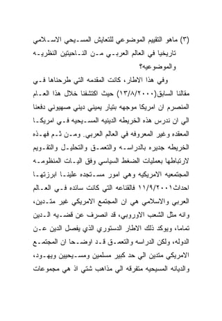 ‫)٣( ﻤﺎﻫﻭ ﺍﻟﺘﻘﻴﻴﻡ ﺍﻟﻤﻭﻀﻭﻋﻲ ﻟﻠﺘﻌﺎﻴﺵ ﺍﻟﻤﺴـﻴﺤﻲ ﺍﻻﺴـﻼﻤﻲ‬
‫ﺘﺎﺭﻴﺨﻴﺎ ﻓﻲ ﺍﻟﻌﺎﻟﻡ ﺍﻟﻌﺭﺒـﻲ ﻤـﻥ ﺍﻟﻨـﺎﺤﻴﺘﻴﻥ ﺍﻟﻨﻅﺭﻴـﻪ‬
                                    ‫ﻭﺍﻟﻤﻭﻀﻭﻋﻴﻪ؟‬
‫ﻭﻓﻲ ﻫﺫﺍ ﺍﻻﻁﺎﺭ، ﻜﺎﻨﺕ ﺍﻟﻤﻘﺩﻤﻪ ﺍﻟﺘﻲ ﻁﺭﺤﻨﺎﻫﺎ ﻓـﻲ‬
‫ﻤﻘﺎﻟﻨﺎ ﺍﻟﺴﺎﺒﻕ)٠٠٠٢/٨/٣١( ﺤﻴﺙ ﺍﻜﺘﺸﻔﻨﺎ ﺨﻼل ﻫﺫﺍ ﺍﻟﻌـﺎﻡ‬
‫ﺍﻟﻤﻨﺼﺭﻡ ﺍﻥ ﺍﻤﺭﻴﻜﺎ ﻤﻭﺠﻬﻪ ﺒﺘﻴﺎﺭ ﻴﻤﻴﻨﻲ ﺩﻴﻨﻲ ﺼﻬﻴﻭﻨﻲ ﺩﻓﻌﻨﺎ‬
‫ﺍﻟﻲ ﺍﻥ ﻨﺩﺭﺱ ﻫﺫﻩ ﺍﻟﺨﺭﻴﻁﻪ ﺍﻟﺩﻴﻨﻴﻪ ﺍﻟﻤﺴـﻴﺤﻴﻪ ﻓـﻲ ﺍﻤﺭﻴﻜـﺎ‬
‫ﺍﻟﻤﻌﻘﺩﻩ ﻭﻏﻴﺭ ﺍﻟﻤﻌﺭﻭﻓﻪ ﻓﻲ ﺍﻟﻌﺎﻟﻡ ﺍﻟﻌﺭﺒﻲ. ﻭﻤـﻥ ﺜـﻡ ﻓﻬـﺫﻩ‬
‫ﺍﻟﺨﺭﻴﻁﻪ ﺠﺩﻴﺭﻩ ﺒﺎﻟﺩﺭﺍﺴـﻪ ﻭﺍﻟﺘﻌﻤـﻕ ﻭﺍﻟﺘﺤﻠﻴـل ﻭﺍﻟﺘﻘـﻭﻴﻡ‬
‫ﻻﺭﺘﺒﺎﻁﻬﺎ ﺒﻌﻤﻠﻴﺎﺕ ﺍﻟﻀﻐﻁ ﺍﻟﺴﻴﺎﺴﻲ ﻭﻓﻕ ﺍﻟﻴـﺎﺕ ﺍﻟﻤﻨﻅﻭﻤـﻪ‬
‫ﺍﻟﻤﺠﺘﻤﻌﻴﻪ ﺍﻻﻤﺭﻴﻜﻴﻪ ﻭﻫﻲ ﺍﻤﻭﺭ ﻤﺴـﺘﺠﺩﻩ ﻋﻠﻴﻨـﺎ ﺍﺒﺭﺯﺘﻬـﺎ‬
‫ﺍﺤﺩﺍﺙ١٠٠٢/٩/١١ ﻓﺎﻟﻘﻨﺎﻋﻪ ﺍﻟﺘﻲ ﻜﺎﻨﺕ ﺴﺎﺌﺩﻩ ﻓـﻲ ﺍﻟﻌـﺎﻟﻡ‬
‫ﺍﻟﻌﺭﺒﻲ ﻭﺍﻻﺴﻼﻤﻲ ﻫﻲ ﺍﻥ ﺍﻟﻤﺠﺘﻤﻊ ﺍﻻﻤﺭﻴﻜﻲ ﻏﻴﺭ ﻤﺘـﺩﻴﻥ،‬
‫ﻭﺍﻨﻪ ﻤﺜل ﺍﻟﺸﻌﺏ ﺍﻻﻭﺭﻭﺒﻲ، ﻗﺩ ﺍﻨﺼﺭﻑ ﻋﻥ ﻗﻀـﻴﻪ ﺍﻟـﺩﻴﻥ‬
‫ﺘﻤﺎﻤﺎ، ﻭﻴﻭﻜﺩ ﺫﻟﻙ ﺍﻻﻁﺎﺭ ﺍﻟﺩﺴﺘﻭﺭﻱ ﺍﻟﺫﻱ ﻴﻔﺼل ﺍﻟﺩﻴﻥ ﻋـﻥ‬
‫ﺍﻟﺩﻭﻟﻪ، ﻭﻟﻜﻥ ﺍﻟﺩﺭﺍﺴﻪ ﻭﺍﻟﺘﻌﻤـﻕ ﻗـﺩ ﺍﻭﻀـﺤﺎ ﺍﻥ ﺍﻟﻤﺠﺘﻤـﻊ‬
‫ﺍﻻﻤﺭﻴﻜﻲ ﻤﺘﺩﻴﻥ ﺍﻟﻲ ﺤﺩ ﻜﺒﻴﺭ ﻤﺴﻠﻤﻴﻥ ﻭﻤﺴـﻴﺤﻴﻴﻥ ﻭﻴﻬـﻭﺩ،‬
‫ﻭﺍﻟﺩﻴﺎﻨﻪ ﺍﻟﻤﺴﻴﺤﻴﻪ ﻤﺘﻔﺭﻗﻪ ﺍﻟﻲ ﻤﺫﺍﻫﺏ ﺸﺘﻲ ﺍﺫ ﻫﻲ ﻤﺠﻤﻭﻋﺎﺕ‬
 