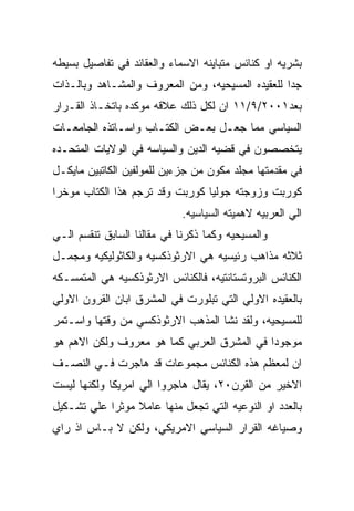 ‫ﺒﺸﺭﻴﻪ ﺍﻭ ﻜﻨﺎﺌﺱ ﻤﺘﺒﺎﻴﻨﻪ ﺍﻻﺴﻤﺎﺀ ﻭﺍﻟﻌﻘﺎﺌﺩ ﻓﻲ ﺘﻔﺎﺼﻴل ﺒﺴﻴﻁﻪ‬
‫ﺠﺩﺍ ﻟﻠﻌﻘﻴﺩﻩ ﺍﻟﻤﺴﻴﺤﻴﻪ، ﻭﻤﻥ ﺍﻟﻤﻌﺭﻭﻑ ﻭﺍﻟﻤﺸـﺎﻫﺩ ﻭﺒﺎﻟـﺫﺍﺕ‬
‫ﺒﻌﺩ١٠٠٢/٩/١١ ﺍﻥ ﻟﻜل ﺫﻟﻙ ﻋﻼﻗﻪ ﻤﻭﻜﺩﻩ ﺒﺎﺘﺨـﺎﺫ ﺍﻟﻘـﺭﺍﺭ‬
‫ﺍﻟﺴﻴﺎﺴﻲ ﻤﻤﺎ ﺠﻌـل ﺒﻌـﺽ ﺍﻟﻜﺘـﺎﺏ ﻭﺍﺴـﺎﺘﺫﻩ ﺍﻟﺠﺎﻤﻌـﺎﺕ‬
‫ﻴﺘﺨﺼﺼﻭﻥ ﻓﻲ ﻗﻀﻴﻪ ﺍﻟﺩﻴﻥ ﻭﺍﻟﺴﻴﺎﺴﻪ ﻓﻲ ﺍﻟﻭﻻﻴﺎﺕ ﺍﻟﻤﺘﺤـﺩﻩ‬
‫ﻓﻲ ﻤﻘﺩﻤﺘﻬﺎ ﻤﺠﻠﺩ ﻤﻜﻭﻥ ﻤﻥ ﺠﺯﺀﻴﻥ ﻟﻠﻤﻭﻟﻔﻴﻥ ﺍﻟﻜﺎﺘﺒﻴﻥ ﻤﺎﻴﻜـل‬
‫ﻜﻭﺭﺒﺕ ﻭﺯﻭﺠﺘﻪ ﺠﻭﻟﻴﺎ ﻜﻭﺭﺒﺕ ﻭﻗﺩ ﺘﺭﺠﻡ ﻫﺫﺍ ﺍﻟﻜﺘﺎﺏ ﻤﻭﺨﺭﺍ‬
                            ‫ﺍﻟﻲ ﺍﻟﻌﺭﺒﻴﻪ ﻻﻫﻤﻴﺘﻪ ﺍﻟﺴﻴﺎﺴﻴﻪ.‬
‫ﻭﺍﻟﻤﺴﻴﺤﻴﻪ ﻭﻜﻤﺎ ﺫﻜﺭﻨﺎ ﻓﻲ ﻤﻘﺎﻟﻨﺎ ﺍﻟﺴﺎﺒﻕ ﺘﻨﻘﺴﻡ ﺍﻟـﻲ‬
‫ﺜﻼﺜﻪ ﻤﺫﺍﻫﺏ ﺭﺌﻴﺴﻴﻪ ﻫﻲ ﺍﻻﺭﺜﻭﺫﻜﺴﻴﻪ ﻭﺍﻟﻜﺎﺜﻭﻟﻴﻜﻴﻪ ﻭﻤﺠﻤـل‬
‫ﺍﻟﻜﻨﺎﺌﺱ ﺍﻟﺒﺭﻭﺘﺴﺘﺎﻨﺘﻴﻪ، ﻓﺎﻟﻜﻨﺎﺌﺱ ﺍﻻﺭﺜﻭﺫﻜﺴﻴﻪ ﻫﻲ ﺍﻟﻤﺘﻤﺴـﻜﻪ‬
‫ﺒﺎﻟﻌﻘﻴﺩﻩ ﺍﻻﻭﻟﻲ ﺍﻟﺘﻲ ﺘﺒﻠﻭﺭﺕ ﻓﻲ ﺍﻟﻤﺸﺭﻕ ﺍﺒﺎﻥ ﺍﻟﻘﺭﻭﻥ ﺍﻻﻭﻟﻲ‬
‫ﻟﻠﻤﺴﻴﺤﻴﻪ، ﻭﻟﻘﺩ ﻨﺸﺎ ﺍﻟﻤﺫﻫﺏ ﺍﻻﺭﺜﻭﺫﻜﺴﻲ ﻤﻥ ﻭﻗﺘﻬﺎ ﻭﺍﺴـﺘﻤﺭ‬
‫ﻤﻭﺠﻭﺩﺍ ﻓﻲ ﺍﻟﻤﺸﺭﻕ ﺍﻟﻌﺭﺒﻲ ﻜﻤﺎ ﻫﻭ ﻤﻌﺭﻭﻑ ﻭﻟﻜﻥ ﺍﻻﻫﻡ ﻫﻭ‬
‫ﺍﻥ ﻟﻤﻌﻅﻡ ﻫﺫﻩ ﺍﻟﻜﻨﺎﺌﺱ ﻤﺠﻤﻭﻋﺎﺕ ﻗﺩ ﻫﺎﺠﺭﺕ ﻓـﻲ ﺍﻟﻨﺼـﻑ‬
‫ﺍﻻﺨﻴﺭ ﻤﻥ ﺍﻟﻘﺭﻥ٠٢، ﻴﻘﺎل ﻫﺎﺠﺭﻭﺍ ﺍﻟﻲ ﺍﻤﺭﻴﻜﺎ ﻭﻟﻜﻨﻬﺎ ﻟﻴﺴﺕ‬
‫ﺒﺎﻟﻌﺩﺩ ﺍﻭ ﺍﻟﻨﻭﻋﻴﻪ ﺍﻟﺘﻲ ﺘﺠﻌل ﻤﻨﻬﺎ ﻋﺎﻤﻼ ﻤﻭﺜﺭﺍ ﻋﻠﻲ ﺘﺸـﻜﻴل‬
‫ﻭﺼﻴﺎﻏﻪ ﺍﻟﻘﺭﺍﺭ ﺍﻟﺴﻴﺎﺴﻲ ﺍﻻﻤﺭﻴﻜﻲ، ﻭﻟﻜﻥ ﻻ ﺒـﺎﺱ ﺍﺫ ﺭﺍﻱ‬
 