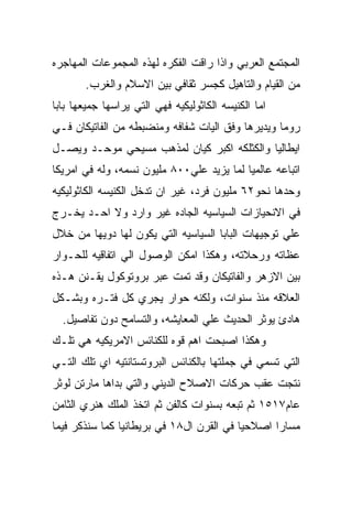 ‫ﺍﻟﻤﺠﺘﻤﻊ ﺍﻟﻌﺭﺒﻲ ﻭﺍﺫﺍ ﺭﺍﻗﺕ ﺍﻟﻔﻜﺭﻩ ﻟﻬﺫﻩ ﺍﻟﻤﺠﻤﻭﻋﺎﺕ ﺍﻟﻤﻬﺎﺠﺭﻩ‬
       ‫ﻤﻥ ﺍﻟﻘﻴﺎﻡ ﻭﺍﻟﺘﺎﻫﻴل ﻜﺠﺴﺭ ﺜﻘﺎﻓﻲ ﺒﻴﻥ ﺍﻻﺴﻼﻡ ﻭﺍﻟﻐﺭﺏ.‬
‫ﺍﻤﺎ ﺍﻟﻜﻨﻴﺴﻪ ﺍﻟﻜﺎﺜﻭﻟﻴﻜﻴﻪ ﻓﻬﻲ ﺍﻟﺘﻲ ﻴﺭﺍﺴﻬﺎ ﺠﻤﻴﻌﻬﺎ ﺒﺎﺒﺎ‬
‫ﺭﻭﻤﺎ ﻭﻴﺩﻴﺭﻫﺎ ﻭﻓﻕ ﺍﻟﻴﺎﺕ ﺸﻔﺎﻓﻪ ﻭﻤﻨﻀﺒﻁﻪ ﻤﻥ ﺍﻟﻔﺎﺘﻴﻜﺎﻥ ﻓـﻲ‬
‫ﺍﻴﻁﺎﻟﻴﺎ ﻭﺍﻟﻜﺜﻠﻜﻪ ﺍﻜﺒﺭ ﻜﻴﺎﻥ ﻟﻤﺫﻫﺏ ﻤﺴﻴﺤﻲ ﻤﻭﺤـﺩ ﻭﻴﺼـل‬
‫ﺍﺘﺒﺎﻋﻪ ﻋﺎﻟﻤﻴﺎ ﻟﻤﺎ ﻴﺯﻴﺩ ﻋﻠﻲ٠٠٨ ﻤﻠﻴﻭﻥ ﻨﺴﻤﻪ، ﻭﻟﻪ ﻓﻲ ﺍﻤﺭﻴﻜﺎ‬
‫ﻭﺤﺩﻫﺎ ﻨﺤﻭ٢٦ ﻤﻠﻴﻭﻥ ﻓﺭﺩ، ﻏﻴﺭ ﺍﻥ ﺘﺩﺨل ﺍﻟﻜﻨﻴﺴﻪ ﺍﻟﻜﺎﺜﻭﻟﻴﻜﻴﻪ‬
‫ﻓﻲ ﺍﻻﻨﺤﻴﺎﺯﺍﺕ ﺍﻟﺴﻴﺎﺴﻴﻪ ﺍﻟﺠﺎﺩﻩ ﻏﻴﺭ ﻭﺍﺭﺩ ﻭﻻ ﺍﺤـﺩ ﻴﺨـﺭﺝ‬
‫ﻋﻠﻲ ﺘﻭﺠﻴﻬﺎﺕ ﺍﻟﺒﺎﺒﺎ ﺍﻟﺴﻴﺎﺴﻴﻪ ﺍﻟﺘﻲ ﻴﻜﻭﻥ ﻟﻬﺎ ﺩﻭﻴﻬﺎ ﻤﻥ ﺨﻼل‬
‫ﻋﻅﺎﺘﻪ ﻭﺭﺤﻼﺘﻪ، ﻭﻫﻜﺫﺍ ﺍﻤﻜﻥ ﺍﻟﻭﺼﻭل ﺍﻟﻲ ﺍﺘﻔﺎﻗﻴﻪ ﻟﻠﺤـﻭﺍﺭ‬
‫ﺒﻴﻥ ﺍﻻﺯﻫﺭ ﻭﺍﻟﻔﺎﺘﻴﻜﺎﻥ ﻭﻗﺩ ﺘﻤﺕ ﻋﺒﺭ ﺒﺭﻭﺘﻭﻜﻭل ﻴﻘـﻨﻥ ﻫـﺫﻩ‬
‫ﺍﻟﻌﻼﻗﻪ ﻤﻨﺫ ﺴﻨﻭﺍﺕ، ﻭﻟﻜﻨﻪ ﺤﻭﺍﺭ ﻴﺠﺭﻱ ﻜل ﻓﺘـﺭﻩ ﻭﺒﺸـﻜل‬
  ‫ﻫﺎﺩﺉ ﻴﻭﺜﺭ ﺍﻟﺤﺩﻴﺙ ﻋﻠﻲ ﺍﻟﻤﻌﺎﻴﺸﻪ، ﻭﺍﻟﺘﺴﺎﻤﺢ ﺩﻭﻥ ﺘﻔﺎﺼﻴل.‬
‫ﻭﻫﻜﺫﺍ ﺍﺼﺒﺤﺕ ﺍﻫﻡ ﻗﻭﻩ ﻟﻠﻜﻨﺎﺌﺱ ﺍﻻﻤﺭﻴﻜﻴﻪ ﻫﻲ ﺘﻠـﻙ‬
‫ﺍﻟﺘﻲ ﺘﺴﻤﻲ ﻓﻲ ﺠﻤﻠﺘﻬﺎ ﺒﺎﻟﻜﻨﺎﺌﺱ ﺍﻟﺒﺭﻭﺘﺴﺘﺎﻨﺘﻴﻪ ﺍﻱ ﺘﻠﻙ ﺍﻟﺘـﻲ‬
‫ﻨﺘﺠﺕ ﻋﻘﺏ ﺤﺭﻜﺎﺕ ﺍﻻﺼﻼﺡ ﺍﻟﺩﻴﻨﻲ ﻭﺍﻟﺘﻲ ﺒﺩﺍﻫﺎ ﻤﺎﺭﺘﻥ ﻟﻭﺜﺭ‬
‫ﻋﺎﻡ٧١٥١ ﺜﻡ ﺘﺒﻌﻪ ﺒﺴﻨﻭﺍﺕ ﻜﺎﻟﻔﻥ ﺜﻡ ﺍﺘﺨﺫ ﺍﻟﻤﻠﻙ ﻫﻨﺭﻱ ﺍﻟﺜﺎﻤﻥ‬
‫ﻤﺴﺎﺭﺍ ﺍﺼﻼﺤﻴﺎ ﻓﻲ ﺍﻟﻘﺭﻥ ﺍل٨١ ﻓﻲ ﺒﺭﻴﻁﺎﻨﻴﺎ ﻜﻤﺎ ﺴﻨﺫﻜﺭ ﻓﻴﻤﺎ‬
 