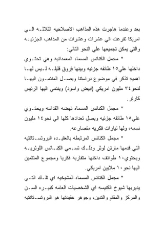 ‫ﺒﻌﺩ ﻭﻋﻨﺩﻤﺎ ﻫﺎﺠﺭﺕ ﻫﺫﻩ ﺍﻟﻤﺫﺍﻫﺏ ﺍﻻﺼﻼﺤﻴﻪ ﺍﻟﺜﻼﺜـﻪ ﺍﻟـﻲ‬
‫ﺍﻤﺭﻴﻜﺎ ﺘﻔﺭﻋﺕ ﺍﻟﻲ ﻋﺸﺭﺍﺕ ﻭﻋﺸﺭﺍﺕ ﻤﻥ ﺍﻟﻤﺫﺍﻫﺏ ﺍﻟﺠﺯﺌﻴـﻪ‬
                    ‫ﻭﺍﻟﺘﻲ ﻴﻤﻜﻥ ﺘﺠﻤﻴﻌﻬﺎ ﻋﻠﻲ ﺍﻟﻨﺤﻭ ﺍﻟﺘﺎﻟﻲ:‬
‫* ﻤﺠﻤل ﺍﻟﻜﻨﺎﺌﺱ ﺍﻟﻤﺴﻤﺎﻩ ﺍﻟﻤﻌﻤﺩﺍﻨﻴﻪ ﻭﻫﻲ ﺘﺤﺘـﻭﻱ‬
‫ﺩﺍﺨﻠﻬﺎ ﻋﻠﻲ٥١ ﻁﺎﺌﻔﻪ ﺠﺯﺌﻴﻪ ﻭﺒﻴﻨﻬﺎ ﻓﺭﻭﻕ ﻗﻠﻴﻠـﻪ ﻟـﻴﺱ ﻟﻬـﺎ‬
‫ﺍﻫﻤﻴﻪ ﺘﺫﻜﺭ ﻓﻲ ﻤﻭﻀﻭﻉ ﺩﺭﺍﺴﺘﻨﺎ ﻭﻴﺼـل ﺍﻟﻤﻨﺘﻤـﻭﻥ ﺍﻟﻴﻬـﺎ‬
‫ﻟﻨﺤﻭ٤٣ ﻤﻠﻴﻭﻥ ﺍﻤﺭﻴﻜﻲ )ﺍﺒﻴﺽ ﻭﺍﺴﻭﺩ( ﻭﻴﻨﺘﻤﻲ ﺍﻟﻴﻬﺎ ﺍﻟﺭﺌﻴﺱ‬
                                                   ‫ﻜﺎﺭﺘﺭ.‬
‫* ﻤﺠﻤل ﺍﻟﻜﻨﺎﺌﺱ ﺍﻟﻤﺴﻤﺎﻩ ﻨﻬﻀﻪ ﺍﻟﻘﺩﺍﺴﻪ ﻭﻴﺤﺘـﻭﻱ‬
‫ﻋﻠﻲ٥١ ﻁﺎﺌﻔﻪ ﺠﺯﺌﻴﻪ ﻭﻴﺼل ﺘﻌﺩﺍﺩﻫﺎ ﻜﻠﻬﺎ ﺍﻟﻲ ﻨﺤﻭ٤١ ﻤﻠﻴﻭﻥ‬
                     ‫ﻨﺴﻤﻪ، ﻭﻟﻬﺎ ﺘﻴﺎﺭﺍﺕ ﻓﻜﺭﻴﻪ ﻤﺘﺼﺎﺭﻋﻪ.‬
‫* ﻤﺠﻤل ﺍﻟﻜﻨﺎﺌﺱ ﺍﻟﻤﺭﺘﺒﻁﻪ ﺒﺎﻟﻌﻘﻴـﺩﻩ ﺍﻟﺒﺭﻭﺘﺴـﺘﺎﻨﺘﻴﻪ‬
‫ﺍﻟﺘﻲ ﻗﺩﻤﻬﺎ ﻤﺎﺭﺘﻥ ﻟﻭﺜﺭ ﻭﺫﻟـﻙ ﺘﺴـﻤﻲ ﺍﻟﻜﻨـﺎﺌﺱ ﺍﻟﻠﻭﺜﺭﻴـﻪ‬
‫ﻭﻴﺤﺘﻭﻱ٠١ ﻁﻭﺍﺌﻑ ﺩﺍﺨﻠﻬﺎ ﻤﺘﻘﺎﺭﺒﻪ ﻓﻜﺭﻴﺎ ﻭﻤﺠﻤﻭﻉ ﺍﻟﻤﻨﺘﻤﻴﻥ‬
                             ‫ﺍﻟﻴﻬﺎ ﻨﺤﻭ٠١ ﻤﻼﻴﻴﻥ ﺍﻤﺭﻴﻜﻲ.‬
‫* ﻤﺠﻤل ﺍﻟﻜﻨﺎﺌﺱ ﺍﻟﻤﺴﻤﺎﻩ ﺍﻟﻤﺸﻴﺨﻴﻪ ﺍﻱ ﺘﻠـﻙ ﺍﻟﺘـﻲ‬
‫ﻴﺩﻴﺭﻴﻬﺎ ﺸﻴﻭﺥ ﺍﻟﻜﻨﻴﺴﻪ ﺍﻱ ﺍﻟﺸﺨﺼﻴﺎﺕ ﺍﻟﻌﺎﻤﻪ ﻜﺒﻴـﺭﻩ ﺍﻟﺴـﻥ‬
‫ﻭﺍﻟﻤﺭﻜﺯ ﻭﺍﻟﻤﻘﺎﻡ ﻭﺍﻟﺘﺩﻴﻥ، ﻭﺠﻭﻫﺭ ﻋﻘﻴﺩﺘﻬﺎ ﻫﻭ ﺍﻟﺒﺭﻭﺘﺴـﺘﺎﻨﺘﻴﻪ‬
 