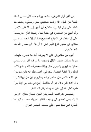 ‫ﻓﻲ ﺁﺨﺭ ﺃﻴﺎﻡ ﺍﻟﺸﺭﺍﻗﻲ، ﻋﻨﺩﻤﺎ ﻴﺭﺘﻔﻊ ﻤﺎﺀ ﺍﻟﻨﻴل ﻓـﻲ ﺘﻠـﻙ‬
‫ﺍﻟﺒﻘﻌﺔ ﻤﻥ ﺍﻟﻨﻴل، ﺇﺫﺍ ﺭﻓﻌﺕ ﺠﻼﺒﻴﺘﻲ ﺤﺘﻰ ﻭﺴﻁﻲ، ﻭﺨﻀـﺕ‬
‫ﺍﻟﻤﺎﺀ ﺤﺘﻰ ﻴﺒﺘل ﻟﺒﺎﺴﻲ، ﺃﺴﺘﻁﻴﻊ ﺃﻥ ﺃﻋﺒﺭ ﺇﻟﻰ ﺍﻟﺸﺎﻁﺊ ﺍﻵﺨﺭ.‬
‫ﻭﺃﻨﺎ ﺃﻨﻬﺞ ﻤﻥ ﺍﻟﻤﻐﺎﻤﺭﺓ ﻓﻲ ﻋﺘﻤﺔ ﺘﺤل ﻭﺸﻴﻜﺎ ﺍﻵﻥ، ﺤﺭﻴﺼـﺎ‬
                  ‫ٍ ّ‬
‫ﻋﻠﻰ ﺃﻥ ﺃﺨﻁﻭ ﻓﻲ ﺍﻟﻤﻭﻗﻊ ﺍﻟﺼﺤﻴﺢ ﺘﻤﺎﻤﺎ ﻭﺇﻻ ﻏﺎﺼـﺕ ﺒـﻲ‬
‫ﺴﺎﻗﺎﻱ ﻓﻲ ﻤﻐﺎﻭﺭ ﻗﺎﻉ ﺍﻟﻨﻬﺭ ﺍﻟﺘﻲ ﻻ ﺃﺭﺍﻫﺎ ﺍﻵﻥ ﻋﺒـﺭ ﺍﻟﻤـﺎﺀ‬
                                             ‫ﺍﻟﻤﻀﻁﺭﺏ.‬
‫ﺃﻋﻭﺩ ﻤﻥ ﻤﻐﺎﻤﺭﺘﻲ ﺍﻟﺘﻲ ﻻ ﻴﻌﺭﻑ ﺃﺤﺩ ﻤﺎ ﻫـﻲ، ﻤﻨﻬﻜـﺎ‬
‫ﻤﺘﺭﺒﺎ ﻭﻤﺒﻠﻼ، ﻨﺴﻴﺕ ﺍﻷﻜل ﻭﻨﺴﻴﺕ ﻤﺎ ﺴﻭﻑ ﺃﻟﻘﻰ ﻤﻥ ﺴـﺘﻲ‬
‫ﺃﻤﺎﻟﻴﺎ: ﻴﺎ ﻟﻬﻭﻱ ﻴﺎ ﻟﻬﻭﻱ ﻤﺎل ﻭ ﹼﻙ ﻤﺨﻁﻭﻑ ﻜﺩﻩ ﻴـﺎ ﻭﺍﺩ؟ ﺩﺍ‬
                       ‫ﺸ‬
‫ﹸﻭﻨﻙ ﻭﻻ ﺍﻟﺒﻔﺘﺔ ﺍﻟﺒﻴﻀﺎ. ﻴﺎﺨﹾﻭﺍﺘﻲ. ﺃﻋﻤل ﻓﻴﻙ ﺇﻴﻪ ﻴﺎﺒﻥ ﺴﻭﺴﻥ؟‬
                                                       ‫ﻟ‬
‫ﻫﻭ ﺃﻨﺎ ﺤﺎﺨﹶﺹ ﻤﻥ ﺃ ‪‬ﻙ ﻴﺎ ﻭﺍﺩ، ﻭﺤﺎﺭﻭﺡ ﻓﻴﻥ ﻤﻥ ﺃﺒﻭﻙ؟ ﻴـﺎ‬
                                 ‫ُﻤ‬      ‫ﹾﻠ‬
‫ﻭﺍﺩ ﺍﻫﻤﺩ ﺒﻘﻰ ﻭﻜﻥ ﻫﻭ ﺃﻨﺎ ﺤﺎﻓﻀل ﺃﻨﺒﺢ ﻓﻲ ﺤﺴـﻲ ﻹﻤﺘـﻰ؟‬
               ‫‪‬‬                 ‫ِ‪‬‬      ‫‪‬‬
               ‫ﻁﺏ ﺘﻌﺎ َ، ﺘﻌﺎل. ﻏﻴﺭ ﻫﺩﻭﻤﻙ ﻭﻜل ﻟﻙ ﻟﻘﻤﺔ.‬
                        ‫ﹸْ‬        ‫َ ‪‬‬       ‫‪ ‬ل‬
‫ﻭﺘﺤﻴﻁﻨﻲ ﺒﺫﺭﺍﻋﻴﻬﺎ ﺍﻟﻀﺎﻭﻴﺘﻴﻥ ﺍﻟﻠﺘﻴﻥ ﺘ ‪ ‬ﺎﻥ ﺤﻨﺎﻥ ﺍﻷﺭﺽ‬
     ‫‪‬‬      ‫ﹶ ﺴﻌ‬
‫ﻜﻠﻬﺎ، ﻭﻫﻲ ﺘﺤﻀﺭ ﻟﻲ ﺭﻏﻴﻑ ﺍﻟﺒ ﹼﺎﻭ، ﻁﺭﻴﺎ، ﺴﺨﻨﺎ، ﺒﺎﻟﺯﺒـﺩﺓ‬
                        ‫ﺘ‬
         ‫ﺍﻟﻁﺎﺯﺓ ﺍﻟﺘﻲ ﺘﻜﺎﺩ ﺘﺴﻴل ﻋﻠﻰ ﺴﻁﺤﻪ ﺍﻟﻤﺤﻤﺭ ﺍﻟﻔ ‪‬ﺍﺡ.‬
            ‫ﻭ‬




‫٩٩‬
 