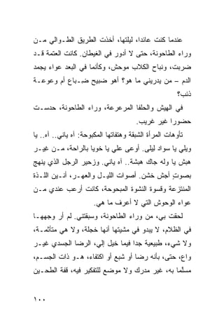 ‫ﻋﻨﺩﻤﺎ ﻜﻨﺕ ﻋﺎﺌﺩﺍ، ﻟﻴﻠﺘﻬﺎ، ﺃﺨﺫﺕ ﺍﻟﻁﺭﻴﻕ ﺍﻟﻁـ ‪‬ﺍﻟﻲ ﻤـﻥ‬
       ‫ﻭ‬
‫ﻭﺭﺍﺀ ﺍﻟﻁﺎﺤﻭﻨﺔ، ﺤﺘﻰ ﻻ ﺃﺩﻭﺭ ﻓﻲ ﺍﻟﻐﻴﻁﺎﻥ. ﻜﺎﻨﺕ ﺍﻟﻌﺘﻤﺔ ﻗـﺩ‬
‫ﻀﺭﺒﺕ، ﻭﻨﺒﺎﺡ ﺍﻟﻜﻼﺏ ﻤﻭﺤﺵ، ﻭﻜﺄﻨﻤﺎ ﻓﻲ ﺍﻟﺒﻌﺩ ﻋﻭﺍﺀ ﻴﺠ ‪‬ﺩ‬
 ‫ﻤ‬
‫ﺍﻟﺩﻡ – ﻤﻥ ﻴﺩﺭﻴﻨﻲ ﻤﺎ ﻫﻭ؟ ﺃﻫﻭ ﻀﺒﻴﺢ ِـﺒﺎﻉ ﺃﻡ ﻭﻋﻭﻋـﺔ‬
              ‫ﻀ‬                        ‫‪‬‬
                                                       ‫ﺫﺌﺏ؟‬
‫ﻓﻲ ﺍﻟ ِﻴﺵ ﻭﺍﻟﺤﻠﻔﺎ ﺍﻟﻤﺭﻋﺭﻋﺔ، ﻭﺭﺍﺀ ﺍﻟﻁﺎﺤﻭﻨﺔ، ﺤﺩﺴـﺕ‬
                                         ‫ﻬ‬
                                       ‫ﺤﻀﻭﺭﺍ ﻏﻴﺭ ﻏﺭﻴﺏ.‬
‫ﺘﺄ ‪‬ﻫﺎﺕ ﺍﻟﻤﺭﺃﺓ ﺍﻟﺸﺒﻘﺔ ﻭﻫﺘﻔﺎﺘﻬﺎ ﺍﻟﻤﻜﺒﻭﺤﺔ: ﺁﻩ ﻴﺎﻨﻲ.. ﺁﻩ.. ﻴﺎ‬
                                                      ‫ﻭ‬
‫ﻭﻴﻠﻲ ﻴﺎ ﺴﻭﺍﺩ ِﻴﻠﻰ. ﺃﻭﻋﻰ ﻋﻠﻲ ﻴﺎ ﺨﻭﻴﺎ ﺒﺎﻟﺭﺍﺤﺔ، ﻤـﻥ ِﻴـﺭ‬
   ‫ﻏ‬                      ‫‪‬‬            ‫ﻟ‬
‫ﻫﺒ‪‬ﺵ ﻴﺎ ﻭﹶﻪ ﺠﺎﻙ ﻫﺒ‪‬ﺸﺔ.. ﺁﻩ ﻴﺎﻨﻲ. ﻭﺯﺤﻴﺭ ﺍﻟﺭﺠل ﺍﻟﺫﻱ ﻴﻨﻬﺞ‬
                                     ‫‪‬‬      ‫‪‬ﻟ‬       ‫‪‬‬
‫ﺒﺼﻭﺕ ﺃﺠﺵ ﺨﺸﻥ. ﺃﺼﻭﺍﺕ ﺍﻟﻠﻴـل ﻭﺍﻟﻌﻬـﺭ، ﺃﻨـﻴﻥ ﺍﻟﻠـﺫﺓ‬
                                        ‫ﹼ‬   ‫ٍ‬
‫ﺍﻟﻤﻨﺘﺯﻋﺔ ﻭﻗﺴﻭﺓ ﺍﻟﻨﺸﻭﺓ ﺍﻟﻤﺒﺤﻭﺤﺔ، ﻜﺎﻨﺕ ﺃﺭﻋﺏ ﻋﻨﺩﻱ ﻤـﻥ‬
         ‫‪‬‬
                       ‫ﻋﻭﺍﺀ ﺍﻟﻭﺤﻭﺵ ﺍﻟﺘﻲ ﻻ ﺃﻋﺭﻑ ﻤﺎ ﻫﻲ.‬
‫ﻟﺤﻘﺕ ﺒﻲ، ﻤﻥ ﻭﺭﺍﺀ ﺍﻟﻁﺎﺤﻭﻨﺔ، ﻭﺴﺒﻘﺘﻨﻲ. ﻟﻡ ﺃﺭ ﻭﺠﻬﻬـﺎ‬
                                            ‫ﹾ‬
‫ﻓﻲ ﺍﻟﻅﻼﻡ، ﻻ ﻴﺒﺩﻭ ﻓﻲ ﻤﺸﻴﺘﻬﺎ ﺃﻨﻬﺎ ﹶﺠﻠﺔ، ﻭﻻ ﻫﻲ ﻤﺘﺄ ﹼﻤـﺔ،‬
    ‫ﺜ‬               ‫ﺨ‬
‫ﻭﻻ ﺸﻲﺀ، ﻁﺒﻴﻌﻴﺔ ﺠﺩﺍ ﻓﻴﻤﺎ ﺨﻴل ﺇﻟ ‪ ،‬ﺍﻟﺭﻀﺎ ﺍﻟﺠﺴﺩﻱ ﻏﻴـﺭ‬
                   ‫ﻲ‬
‫ﻭﺍﻉ، ﺤﺘﻰ، ﺒﺄﻨﻪ ﺭﻀﺎ ﺃﻭ ﺸﺒﻊ ﺃﻭ ﺍﻜﺘﻔﺎﺀ، ﻫـﻭ ﺫﺍﺕ ﺍﻟﺠﺴـﻡ،‬
‫ﻤﺴﱠﻤﺎ ﺒﻪ، ﻏﻴﺭ ﻤﺩ ‪‬ﻙ ﻭﻻ ﻤﻭﻀﻊ ﻟﻠﺘﻔﻜﻴﺭ ﻓﻴﻪ، ﻗﻔﺔ ﺍﻟﻁﺤـﻴﻥ‬
                                  ‫ﺭ‬              ‫ﻠ‬


‫٠٠١‬
 