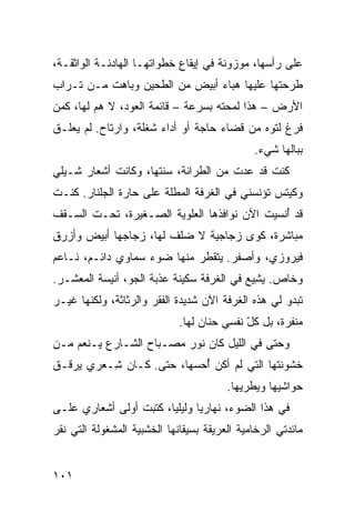 ‫ﻋﻠﻰ ﺭﺃﺴﻬﺎ، ﻤﻭﺯﻭﻨﺔ ﻓﻲ ﺇﻴﻘﺎﻉ ﺨﻁﻭﺍﺘﻬـﺎ ﺍﻟﻬﺎﺩﺌـﺔ ﺍﻟﻭﺍﺜﻘـﺔ،‬
‫ﻁﺭﺤﺘﻬﺎ ﻋﻠﻴﻬﺎ ﻫﺒﺎﺀ ﺃﺒﻴﺽ ﻤﻥ ﺍﻟﻁﺤﻴﻥ ﻭﺒﺎﻫﺕ ﻤـﻥ ﺘـﺭﺍﺏ‬
‫ﺍﻷﺭﺽ – ﻫﺫﺍ ﻟﻤﺤﺘﻪ ﺒﺴﺭﻋﺔ – ﻗﺎﺌﻤﺔ ﺍﻟﻌﻭﺩ، ﻻ ﻫﻡ ﻟﻬﺎ، ﻜﻤﻥ‬
         ‫‪‬‬
‫ﻓﺭﻍ ﻟﺘﻭﻩ ﻤﻥ ﻗﻀﺎﺀ ﺤﺎﺠﺔ ﺃﻭ ﺃﺩﺍﺀ ﺸﻐﻠﺔ، ﻭﺍﺭﺘﺎﺡ. ﻟﻡ ﻴﻌﻠـﻕ‬
                                               ‫ﺒﺒﺎﻟﻬﺎ ﺸﻲﺀ.‬
‫ﻜﻨﺕ ﻗﺩ ﻋﺩﺕ ﻤﻥ ﺍﻟﻁﺭﺍﻨﺔ، ﺴﻨ ﹶﻬﺎ، ﻭﻜﺎﻨﺕ ﺃﺸﻌﺎﺭ ﺸـﻴﻠﻲ‬
                     ‫‪ ‬ﹶﺘ‬
‫ﻭﻜﻴﺘﺱ ﺘﺅﻨﺴﻨﻲ ﻓﻲ ﺍﻟﻐﺭﻓﺔ ﺍﻟﻤﻁﻠﺔ ﻋﻠﻰ ﺤﺎﺭﺓ ﺍﻟﺠﹼﻨﺎﺭ. ﻜﻨـﺕ‬
         ‫ﻠ‬
‫ﻗﺩ ُﻨﺴﻴﺕ ﺍﻵﻥ ﻨﻭﺍﻓﺫﻫﺎ ﺍﻟﻌﻠﻭﻴﺔ ﺍﻟﺼـﻐﻴﺭﺓ، ﺘﺤـﺕ ﺍﻟﺴـﻘﻑ‬
                                              ‫ﺃ‬
‫ﻤﺒﺎﺸﺭﺓ، ﻜﻭﻯ ﺯﺠﺎﺠﻴﺔ ﻻ ﻀﹶﻑ ﻟﻬﺎ، ﺯﺠﺎﺠﻬﺎ ﺃﺒﻴﺽ ﻭﺃﺯﺭﻕ‬
                        ‫‪‬ﻠ‬
‫ﻓﻴﺭﻭﺯﻱ، ﻭﺃﺼﻔﺭ. ﻴﺘﻘ ﹼﺭ ﻤﻨﻬﺎ ﻀﻭﺀ ﺴﻤﺎﻭﻱ ﺩﺍﺌـﻡ، ﻨـﺎﻋﻡ‬
             ‫‪‬‬               ‫ﻁ‬
‫ﻭﺨﺎﺹ. ﻴ ِﻴﻊ ﻓﻲ ﺍﻟﻐﺭﻓﺔ ﺴﻜﻴﻨﺔ ﻋﺫﺒﺔ ﺍﻟﺠﻭ، ﺃﻨﻴﺴﺔ ﺍﻟﻤﻌﺸـﺭ.‬
                          ‫ﹰ‬                 ‫‪‬ﺸ‬
‫ﺘﺒﺩﻭ ﻟﻲ ﻫﺫﻩ ﺍﻟﻐﺭﻓﺔ ﺍﻵﻥ ﺸﺩﻴﺩﺓ ﺍﻟﻔﻘﺭ ﻭﺍﻟﺭﺜﺎﺜﺔ، ﻭﻟﻜﻨﻬﺎ ﻏﻴـﺭ‬
                             ‫ﻤﻨ ﹼﺭﺓ، ﺒل ﻜل ﻨﻔﺴﻲ ﺤﻨﺎﻥ ﻟﻬﺎ.‬
                                  ‫‪‬‬         ‫ّ‬        ‫ﻔ‬
‫ﻭﺤﺘﻰ ﻓﻲ ﺍﻟﻠﻴل ﻜﺎﻥ ﻨﻭﺭ ﻤﺼـﺒﺎﺡ ﺍﻟﺸـﺎﺭﻉ ‪‬ـﻨ ‪‬ﻡ ﻤـﻥ‬
     ‫ﻴ ﹶﻌ‬
‫ﺨﺸﻭﻨﺘﻬﺎ ﺍﻟﺘﻲ ﻟﻡ ﺃﻜﻥ ُﺤﺴﻬﺎ، ﺤﺘﻰ. ﻜـﺎﻥ ِـﻌ‪‬ﺭﻱ ﻴﺭ ﹼـﻕ‬
  ‫ﻗ‬         ‫ﺸ‬                ‫ﺃ‬
                                         ‫ﺤﻭﺍﺸﻴﻬﺎ ﻭ ‪‬ﻁ ‪‬ﻴﻬﺎ.‬
                                             ‫ﻴ ﺭ‬
‫ﻓﻲ ﻫﺫﺍ ﺍﻟﻀﻭﺀ، ﻨﻬﺎﺭﻴﺎ ﻭﻟﻴﻠﻴﺎ، ﻜﺘﺒﺕ ﺃﻭﻟﻰ ﺃﺸﻌﺎﺭﻱ ﻋﻠـﻰ‬
‫ﻤﺎﺌﺩﺘﻲ ﺍﻟﺭﺨﺎﻤﻴﺔ ﺍﻟﻌﺭﻴﻘﺔ ﺒﺴﻴﻘﺎﻨﻬﺎ ﺍﻟﺨﺸﺒ ‪‬ﺔ ﺍﻟﻤﺸﻐﻭﻟﺔ ﺍﻟﺘﻲ ﻨﻘﺭ‬
                   ‫ﻴ‬


‫١٠١‬
 