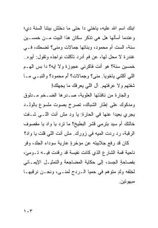 ‫ﺍﺒﻨﻙ ﺍﺴﻡ ﺍﷲ ﻋﻠﻴﻪ، ﻴﺎﺨﹾﺘﻲ ﺩﺍ ﺤﺘﻰ ﻤﺎ ﺩﺨﻠﹾﺵ ﺒﻴﺘﻨﺎ ﺍﻟﺴ ﹶﺔ ﺩﻱ؛‬
     ‫‪‬ﻨ‬
‫ﻭﻋﻨﺩﻤﺎ ﺃﺴﺄﻟﻬﺎ ﻫل ﻫﻲ ﺘﺫﻜﺭ ﺴ ﹼﺎﻥ ﻫﺫﺍ ﺍﻟﺒﻴﺕ ﻤـﻥ ﺨﻤﺴـﻴﻥ‬
                       ‫‪‬ﻜ‬
‫ﺴﻨﺔ، ﺍﻟﺴﺕ ﺃﻡ ﻤﺤﻤﻭﺩ، ﻭﺒﻨﺎﺘﻬﺎ ﺠ ‪‬ﺎﻻﺕ ﻭ ‪‬ﻨﻰ؟ ﺘﻀﺤﻙ، ﻓـﻲ‬
             ‫ﻤ‬      ‫‪‬ﻤ‬                    ‫ﹼ‬
‫ﻏﻨﹾﺩﺭﺓ ﻻ ﻤﺤل ﻟﻬﺎ، ﻋﻥ ﻓﻡ ﺃﺩﺭﺩ ﺘﺂﻜﻠﺕ ﻨﻭﺍﺠﺫﻩ ﻭﺘﻘﻭل: ﺃﻴ ‪‬ﻩ..‬
   ‫ﻭ‬                             ‫ٍ‬                     ‫ﹶ‬
‫ﺨﻤﺴﻴﻥ ﺴﻨﺔ؟ ﻫﻭ ﺃﻨﺕ ﻓﺎﻜﺭ‪‬ﻨﻲ ﻋﺠﻭﺯﺓ ﻭﻻ ﺇﻴﻪ؟ ﺩﺍ ﺒﺱ ﺍﻟﻬـﻡ‬
‫‪‬‬     ‫‪ ‬‬                         ‫ﹶ‬
‫ﺍﻟﻠﻲ ﺃﻜﻠﹾﻨﻲ ﻴﺎﺨﻭﻴﺎ. ‪‬ﻨﻰ؟ ﻭﺠ ‪‬ﺎﻻﺕ؟ ﺃ ‪ ‬ﻤﺤﻤﻭﺩ؟ ﻭﺍﻟﻨﺒـﻲ ﻤـﺎ‬
                   ‫ُﻡ‬      ‫‪‬ﻤ‬      ‫ﻤ‬
              ‫ﺸﻔﺘﻬﻡ ﻭﻻ ﻋﺭﻓﺘﻬﻡ. ﺁل ﺍﻟﻠﻲ ﻴﻌﺭﻓﻙ ﻤﺎ ﻴﺠﻬﻠﻙ!‬
‫ﻭﺍﻟﺠﺎﺭﺓ ﻤﻥ ﻨﺎﻓﺫﺘﻬﺎ ﺍﻟﻌﻠﻭ ‪‬ﺔ، ﺼـﺩﺭﻫﺎ ﺍﻟﻀـﺨﻡ ﻤـﺩﻟﻭﻕ‬
                       ‫ﻴ‬
‫ﻭﻤﺩﻜﻭﻙ ﻋﻠﻰ ﺇﻁﺎﺭ ﺍﻟﺸ ‪‬ﺎﻙ، ﺘﺼﺭﺥ ﺒﺼﻭﺕ ﻤﻠﺴﻭﻉ ﺒﺎﻟﻭﻟـﺩ‬
                           ‫ﺒ‬
‫ﻴﺠﺭﻱ ﺒﻌﻴﺩﺍ ﻋﻨﻬﺎ ﻓﻲ ﺍﻟﺤﺎﺭﺓ: ﻴﺎ ﻭﺩ ِﺵ ﺃﻨﺕ ﺍﻟﻠـﻲ ﹸـﻔﺕ‬
   ‫ﺸ‬       ‫ﹶ‬    ‫ﻤ‬
‫ﺨﺎﻟﺘﻙ ﺃﻡ ﺴ ‪‬ﺩ ﺒﺘﺭﻤﻲ ﻗﺸﺭ ﺍﻟﺒﻁﻴﺦ؟ ﻤﺎ ﺘﺭﺩ ﻴﺎ ﻭﺍﺩ ﻴﺎ ﻤﻘﺼﻭﻑ‬
                ‫‪‬‬                         ‫ﻴ‬
‫ﺍﻟﺭﻗﺒﺔ، ﺭ ‪ ‬ﺭﺩﺕ ﺍﻟﻤ ‪‬ﻪ ﻓﻲ ﺯﻭﺭﻙ. ﻤﺵ ﺃﻨﺕ ﺍﻟﻠﻲ ﻗﻠﺕ ﻴﺎ ﻭﺍﺩ؟‬
                                  ‫‪‬ﺩ ‪ ‬ﹾ ‪‬ﻴ‬
‫ﻜﺎﻥ ﻗﺩ ﺭﻓﻊ ﺠﻼﺒﻴﺘﻪ ﻋﻥ ﻤﺅﺨﺭﺓ ﻋﺎﺭﻴﺔ ﺴﻭﺩﺍﺀ ﺍﻟﺠﻠﺩ، ﻭ ﹼﺭ‬
 ‫ﻓ‬                      ‫ٍ‬
‫ﻨﺎﺤﻴﺔ ﻗﻤﺔ ﺍﻟﺸﺎﺭﻉ ﺍﻟﺫﻱ ﻜﺎﻨﺕ ﻨﻔﻴﺴﺔ ﻗﺩ ﺭﻗﺩﺕ ﻓﻴـﻪ ﺘـﻭﻤﺊ،‬
‫ﺒﻔﺼﺎﺤﺔ ﺍﻟﺠﺴﺩ، ﺇﻟﻰ ﺤﻜﺎﻴﺔ ﺍﻟﻤﻀﺎﺠﻌﺔ ﻭﺍﻟﺘﻤﺜﻴـل ﺍﻹﻴﻤـﺎﺌﻲ‬
                                             ‫ٍ‬
‫ﻟﺨﻠﹾﻔﻪ ﻭﻟ ٍ ﻤﺘﻭ ‪‬ﻡ ﻓﻲ ‪‬ﻤ ‪‬ﺎ ﺍﻟـﺭﺩ‪‬ﺡ ﻟﻤﻨـﻰ، ﻭﻨﺤـﻥ ﻨﺭﻗﺒﻬـﺎ‬
                              ‫ﺤﻴ‬       ‫ﹶ ﺩ ‪‬ﻫ‬         ‫ِ‬
                                                ‫ﻤﺒﻬﻭﺘﻴﻥ.‬




‫٣٠١‬
 