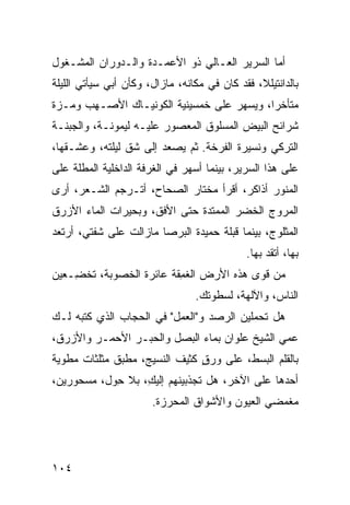 ‫ﺃﻤﺎ ﺍﻟﺴﺭﻴﺭ ﺍﻟﻌـﺎﻟﻲ ﺫﻭ ﺍﻷﻋﻤـﺩﺓ ﻭﺍﻟـﺩﻭﺭﺍﻥ ﺍﻟﻤﺸـﻐﻭل‬
‫ﺒﺎﻟﺩﺍﻨﺘﻴﻠﻼ، ﻓﻘﺩ ﻜﺎﻥ ﻓﻲ ﻤﻜﺎﻨﻪ، ﻤﺎﺯﺍل، ﻭﻜﺄﻥ ﺃﺒﻲ ﺴﻴﺄﺘﻲ ﺍﻟﻠﻴﻠﺔ‬
‫ﻤﺘﺄﺨﺭﺍ، ﻭﻴﺴﻬﺭ ﻋﻠﻰ ﺨﻤﺴﻴﻨ ‪‬ﺔ ﺍﻟﻜﻭﻨﻴـﺎﻙ ﺍﻷﺼـﻬﺏ ﻭ ‪‬ـ ‪‬ﺓ‬
 ‫ﻤ ﺯ‬                      ‫ﻴ‬
‫ﺸﺭﺍﺌﺢ ﺍﻟﺒﻴﺽ ﺍﻟﻤﺴﻠﻭﻕ ﺍﻟﻤﻌﺼﻭﺭ ﻋﻠﻴـﻪ ﻟﻴﻤﻭﻨـﺔ، ﻭﺍﻟﺠﺒﻨـﺔ‬
‫ﺍﻟﺘﺭﻜﻲ ﻭﻨﺴﻴﺭﺓ ﺍﻟﻔﺭﺨﺔ. ﺜﻡ ﻴﺼﻌﺩ ﺇﻟﻰ ﺸﻕ ﻟﻴﻠﺘﻪ، ﻭﻋﺸـﻘﻬﺎ،‬
                ‫ﹼ‬
‫ﻋﻠﻰ ﻫﺫﺍ ﺍﻟﺴﺭﻴﺭ، ﺒﻴﻨﻤﺎ ﺃﺴﻬﺭ ﻓﻲ ﺍﻟﻐﺭﻓﺔ ﺍﻟﺩﺍﺨﻠﻴﺔ ﺍﻟﻤﻁﹼﺔ ﻋﻠﻰ‬
     ‫ﻠ‬
‫ﺍﻟﻤﻨﻭﺭ ﺃﺫﺍﻜﺭ، ﺃﻗﺭﺃ ﻤﺨﺘﺎﺭ ﺍﻟﺼﺤﺎﺡ، ﺃﺘـﺭﺠﻡ ﺍﻟﺸـﻌﺭ، ﺃﺭﻯ‬
‫ﺍﻟﻤﺭﻭﺝ ﺍﻟﺨﻀﺭ ﺍﻟﻤﻤﺘﺩﺓ ﺤﺘﻰ ﺍﻷﻓﻕ، ﻭﺒﺤﻴﺭﺍﺕ ﺍﻟﻤﺎﺀ ﺍﻷﺯﺭﻕ‬
‫ﺍﻟﻤﺜﻠﻭﺝ، ﺒﻴﻨﻤﺎ ﻗﺒﻠﺔ ﺤﻤﻴﺩﺓ ﺍﻟﺒﺭﺼﺎ ﻤﺎﺯﺍﻟﺕ ﻋﻠﻰ ﺸﻔﺘﻲ، ﺃﺭﺘﻌﺩ‬
‫‪‬‬
                                             ‫ﺒﻬﺎ، ﺃ ﹼﻘﺩ ﺒﻬﺎ.‬
                                                  ‫ﺘ‪‬‬
‫ﻤﻥ ﻗﻭﻯ ﻫﺫﻩ ﺍﻷﺭﺽ ﺍﻟﻐ ِﻘﺔ ﻋﺎﺌﺭﺓ ﺍﻟﺨﺼﻭﺒﺔ، ﹸﺨ ِـﻌﻴﻥ‬
    ‫ﺘ ﻀ‬                   ‫ﹶﻤ‬
                                 ‫ﺍﻟﻨﺎﺱ، ﻭﺍﻵﻟﻬﺔ، ﻟﺴﻁﻭﺘﻙ.‬
‫ﻫل ﺘﺤﻤﻠﻴﻥ ﺍﻟ ‪‬ﺼﺩ ﻭ"ﺍﻟﻌ ‪‬ل" ﻓﻲ ﺍﻟﺤﺠﺎﺏ ﺍﻟﺫﻱ ﻜﺘﺒﻪ ﻟـﻙ‬
                          ‫‪‬ﻤ‬      ‫ﺭ ‪‬‬
‫ﻋﻤﻲ ﺍﻟﺸﻴﺦ ﻋﻠﻭﺍﻥ ﺒﻤﺎﺀ ﺍﻟﺒﺼل ﻭﺍﻟﺤﺒـﺭ ﺍﻷﺤﻤـﺭ ﻭﺍﻷﺯﺭﻕ،‬
‫ﺒﺎﻟﻘﻠﻡ ﺍﻟﺒﺴ‪‬ﻁ، ﻋﻠﻰ ﻭﺭﻕ ﻜﺜﻴﻑ ﺍﻟﻨﺴﻴﺞ، ﻤﻁ ‪‬ﻕ ﻤﺜﻠﺜﺎﺕ ﻤﻁﻭ ‪‬ﺔ‬
 ‫ﻴ‬             ‫ﺒ‬                 ‫ٍ‬           ‫‪‬‬
‫ﺃﺤﺩﻫﺎ ﻋﻠﻰ ﺍﻵﺨﺭ، ﻫل ﺘﺠﺫﺒﻴﻨﻬﻡ ﺇﻟﻴ ِ، ﺒﻼ ﺤ ‪‬ل، ﻤﺴﺤﻭﺭﻴﻥ،‬
           ‫ِﻭ‬      ‫ﻙ‬
                       ‫ﻤﻐﻤﻀﻲ ﺍﻟﻌﻴﻭﻥ ﻭﺍﻷﺸﻭﺍﻕ ﺍﻟﻤﺤﺭ ‪‬ﺓ.‬
                         ‫‪‬ﺯ‬




‫٤٠١‬
 