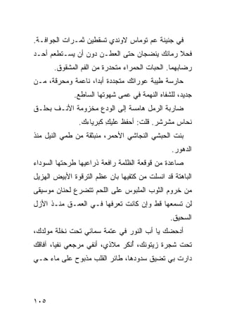 ‫ﻓﻲ ﺠﻨﻴﻨﺔ ﻋﻡ ﺘﻭﻤﺎﺱ ﻻﻭﻨﺩﻱ ﹸﺴﻘﻁﻴﻥ ﺜﻤـﺭﺍﺕ ﺍﻟﺠﻭﺍﻓـﺔ.‬
                      ‫ﺘ‬
‫ﻓﺤ‪‬ﻼ ﺭ ‪‬ﺎﻨﻙ ﻴﻨﻀﺠﺎﻥ ﺤﺘﻰ ﺍﻟﻌﻁـﻥ ﺩﻭﻥ ﺃﻥ ﻴﺴـﺘﻁﻌﻡ ﺃﺤـﺩ‬
‫‪‬‬                                        ‫ﻤ‬      ‫ﹶ‬
       ‫ﺭﻀﺎﺒﻬﻤﺎ. ﺍﻟﺤ ‪‬ﺎﺕ ﺍﻟﺤﻤﺭﺍﺀ ﻤﺘﺤ ‪‬ﺭﺓ ﻤﻥ ﺍﻟﻔﻡ ﺍﻟﻤﺸﻘﻭﻕ.‬
                          ‫ﺩ‬               ‫ﺒ‬
‫ﺤﺎﺭﺴﺔ ﻁﻴﺒﺔ ﻋﻭﺭﺍﺘﻙ ﻤﺘﺠﺩﺩﺓ ﺃﺒﺩﺍ، ﻨﺎﻋﻤﺔ ﻭﻤﺤﺭﻗﺔ، ﻤـﻥ‬
              ‫ﺠﺩﻴﺩ، ﻟﻠﺸﻔﺎﻩ ﺍﻟﻨﻬﻤﺔ ﻓﻲ ﻋﻤﻰ ﺸﻬﻭﺘﻬﺎ ﺍﻟﺴﺎﻁﻊ.‬
‫ﻀﺎﺭﺒﺔ ﺍﻟﺭﻤل ﻫﺎﻤﺴﺔ ﺇﻟﻰ ﺍﻟﻭ ‪‬ﻉ ﻤﺨﺯﻭﻤﺔ ﺍﻷﻨـﻑ ﺒﺤﹶـﻕ‬
  ‫‪‬ﻠ‬                ‫‪‬ﺩ‬
                ‫ﻨﺤﺎﺱ ﻤﺸﺭﺸﺭ. ﻗﻠﺕ: ﺃﺤﻔﻅ ﻋﻠﻴﻙ ﻜﺒﺭﻴﺎﺀﻙ.‬
                         ‫ِ‬
‫ﺒﻨﺕ ﺍﻟﺤﺒﺸﻲ ﺍﻟﻨﺠﺎﺸﻲ ﺍﻷﺤﻤﺭ، ﻤﻨﺒﺜﻘﺔ ﻤﻥ ﻁﻤﻲ ﺍﻟﻨﻴل ﻤﻨﺫ‬
                                       ‫‪‬‬
                                                ‫ﺍﻟﺩﻫﻭﺭ.‬
‫ﺼﺎﻋﺩﺓ ﻤﻥ ﻗﻭﻗﻌﺔ ﺍﻟﻅﻠﻤﺔ ﺭﺍﻓﻌﺔ ﺫﺭﺍﻋﻴﻬﺎ ﻁﺭﺤﺘﻬﺎ ﺍﻟﺴﻭﺩﺍﺀ‬
                                             ‫ﹰ‬
‫ﺍﻟﺒﺎﻫﺘﺔ ﻗﺩ ﺍﻨﺴﹼﺕ ﻤﻥ ﻜﺘﻔﻴﻬﺎ ﺒﺎﻥ ﻋﻅﹾﻡ ﺍﻟﺘﺭﻗﻭﺓ ﺍﻷﺒﻴﺽ ﺍﻟﻬﺯﻴل‬
                        ‫‪ ‬‬              ‫ﻠ‬
‫ﻤﻥ ﺨﺭﻭﻡ ﺍﻟﺜﻭﺏ ﺍﻟﻤﻠﺒﻭﺱ ﻋﻠﻰ ﺍﻟﻠﺤﻡ ﺘﺘﻀﺭﻉ ﻟﺤﻨﺎﻥ ﻤﻭﺴﻴﻘﻰ‬
‫ﻟﻥ ﺘﺴﻤﻌﻬﺎ ﻗﻁ ﻭﺇﻥ ﻜﺎﻨﺕ ﺘﻌﺭﻓﻬﺎ ﻓـﻲ ﺍﻟﻌﻤـﻕ ﻤﻨـﺫ ﺍﻷﺯل‬
                                                ‫ﺍﻟﺴﺤﻴﻕ.‬
‫ﺃﺩﺤﻀﻙ ﻴﺎ ﺃﺏ ﺍﻟﻨﻭﺭ ﻓﻲ ﻋﺘﻤﺔ ﺴﻤﺎﺌﻲ ﺘﺤﺕ ﻨﺨﻠﺔ ﻤﻭﻟﺩﻙ،‬
                                    ‫‪‬‬     ‫‪‬‬
‫ﺘﺤﺕ ﺸﺠﺭﺓ ﺯﻴﺘﻭﻨﻙ، ُﻨﻜﺭ ﻤﻼﺫﻱ، ﺃﻨﻔﻲ ﻤﺭﺠﻌﻲ ﻨﻔﻴﺎ، ﺁﻓﺎﻗﻙ‬
‫ﹸ‪‬‬                              ‫ﺃ‬
‫ﺩﺍﺭﺕ ﺒﻲ ﺘﻀﻴﻕ ﺴﺩﻭﺩﻫﺎ، ﻁﺎﺌﺭ ﺍﻟﻘﻠﺏ ﻤﺫﺒﻭﺡ ﻋﻠﻰ ﻤﺎﺀ ﺤـﻲ‬
                        ‫‪‬‬




‫٥٠١‬
 