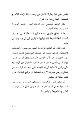 ‫ﻴﺘﻘﻁﺭ ﺩﻤﻲ ﻨﻘﻴﺎ ﻭﻤﻠ ‪‬ﺜﺎ ﺁﻨﺎ ﻓﺂﻥ ﻓﻲ ﻭﻋـﺎﺀ ﺍﻟﺨـﺯﻑ ﺍﻟﻼﻤـﻊ‬
                                 ‫ﻭ‬
                          ‫ﺍﻟﻤﺼﻘﻭل ﺍﻟﺨﺎﺭﺝ ﺘﻭﺍ ﻤﻥ ﺍﻟﻔﺭﻥ.‬
‫ﺒﻴﺩﻱ ﺍﻟﻴﻤﻨﻰ ﺃﻨﻀـﺢ ﺭﺵ ﺍﻟﻤـﺎﺀ ﺍﻟﺤـﺭ ﻋﻠـﻰ ﺍﻟﻭﺠـﻪ‬
            ‫‪‬‬            ‫ﹼ‬
                                    ‫ﺍﻟﻤﻀﺭﻭﺏ ﺒﻘﺒﻠﺔ ﺃﺒﺩﻴﺔ.‬
                                           ‫ٍ‬
‫ﻫﺎ ﻗﺩ ﺍﻨﻁﻠﻕ ﻁﻴ‪‬ﺭﻱ ﺒﺄﺠﻨﺤﺘﻪ ﺍﻟﺯﺭﻗﺎﺀ ﻤﺤﹼﻘﺎ ﻓـﻲ ﺃﺠـﻭﺍﺯ‬
             ‫ﻠ‬
‫ﺍﻟﺴﻤﺎﺀ ﺍﻟﻤﻐﻠﻘﺔ ﺴﺒﻌﺔ ﺃﻴﺎﻡ ﺒﻠﻴﺎﻟﻴﻬﺎ ﻻ ﻴﺄﻭﻱ ﺇﻟﻰ ﻜﻥ ﻭﻻ ﻴﻨﺘﻬـﻲ‬
          ‫ِ‪‬‬
                                                   ‫ﻤﻨﻔﺎﻩ.‬
‫ﺜﻐﺎﺀ ﺍﻟﺨﺭﻭﻑ ﺍﻟﻔﺎﺩﻱ ﻴﺘﺭﺩﺩ ﺒﻪ ﺍﻟﺼـﺩﻯ ﻴﺤﻤـل ﺍﻟﺜﻐـﺎﺀ،‬
‫ﻜﺎﻟﻤﻼﻜﻴ‪‬ﻥ، ﻓﺭ ﹶﻰ ﺤﻤﺎﻡ، ﺇﻟﻰ ﺸﻤﺴﻙ ﺍﻟﺘﻲ ﺘﻀﻊ ﻗﻁـﺭﺓ ﻤـﻥ‬
                   ‫‪‬‬               ‫ﺨ‬
‫ﺯﻴﺕ ﺍﻟﻤﻴﺭﻭﻥ ﻋﻠﻰ ﺃﺫﻨﻲ ﺍﻟﻴﻤﻨﻰ ﻋﻠﻰ ﺇﺒﻬﺎﻡ ﻴﺩﻱ ﺍﻟﻴﻤﻨﻰ ﻋﻠـﻰ‬
‫ﺇﺒﻬﺎﻡ ﻗﺩﻤﻲ ﺍﻟﻴﻤﻨﻰ ﻁﺎﻫﺭ ﻁﺎﻫﺭ ﻁﺎﻫﺭ، ﻤﺎ ﻴﺘﺒﻘﻰ ﻤﻥ ﺍﻟﺯﻴﺕ ﺒﻪ‬
                                ‫‪‬‬
‫ﻋﻠﻰ ﺭﺃﺴﻲ ﻻ ﺤﺎﺠﺔ ﻟﻲ ﺒﻪ ﺃﻨﻔﻀﻪ ﻋﻨﻲ ﺃﺠﺤـﺩﻩ ُﻭﻗـﺩ ﻤـﻥ‬
        ‫ﺃ‬
‫ﺃﻤﺸﺎﺝ ﺭﻭﺤﻲ ﻤﺤﺭﻗﺔ ﻻ ﺃﺭﻴﺩ ﻟﺩﺨﺎﻨﻬﺎ ﺃﻥ ﻴﺭﺘﻔﻊ ﺇﻟﻴﻙ ﺒل ﻫـﻭ‬
       ‫‪‬‬                            ‫ﹰ‬
                                   ‫ﻴﻠﺘﻑ ﻋﺎﺌﺩﺍ ﺇﻟﻰ ﺤﺸﺎﻱ.‬
                                                   ‫ﹼ‬
‫ﺃﻤﻭﺴﻴﻘﻰ ﺍﻟﻠﻴﺭﺍ ﺍﻟﺫﻫﺒ ‪‬ـﺔ ﻤﻭﺴـﻴﻘﻰ ﺍﻟﻤﺯﻤـﺎﺭ ﻤﻭﺴـﻴﻘﻰ‬
                           ‫ﻴ‬
‫ﺍﻟﺴﻤﺴﻤ ‪‬ﺔ ﺘﻐﺴل ﺃﺩﺭﺍﻥ ﺍﻟﺘﻭ ‪‬ﺩ ﻤﻊ ﻋﺭﻭﺱ ﺍﻟﻨﻴل ﻓـﻲ ﻤﻭﺘﻬـﺎ‬
                          ‫ﺤ‬                  ‫ﻴ‬
                             ‫ﺍﻟﻤﺎﺌﻲ ﻭﺍﻨﺘﻔﺎﺥ ﺒﻁﻨﻬﺎ ﺒﺎﻟﻤﻭﺕ؟‬




‫٦٠١‬
 