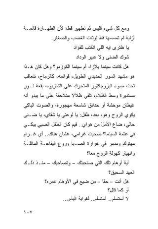 ‫ﻭﻤﻊ ﻜل ﺸﻲﺀ ﻓﻠﻴﺱ ﺜﻡ ﺘﻁﻬﻴﺭ ﻗﻁ؛ ﻷﻥ ﺍﻟﻁﻬـﺎﺭﺓ ﻗﺎﺌﻤـﺔ‬
                             ‫ﹶ‪‬‬
             ‫ﺃﺯﻟ ‪‬ﺔ ﻟﻡ ﺘﻤﺴﺴﻬﺎ ﻗﻁ ﻟﻭﺜﺎﺕ ﺍﻟﻐﻀﺏ ﻭﺍﻟﺼ ﹶﺎﺭ.‬
                ‫‪‬ﻐ‬                               ‫ﻴ‬
                         ‫ﻴﺎ ﻫﻠﺘﺭﻯ ﺇﻴﻪ ﺍﻟﻠﻲ ﺍﻨﻜﺘﺏ ﻟﻠﻔﺅﺍﺩ‬
                         ‫‪‬‬      ‫‪‬‬
                          ‫ﹸﻭﻙ ﺍﻟﻀﻨﻰ ﻭﻻ ﻋﺒﻴﺭ ﺍﻟﻭﺩﺍﺩ‬
                          ‫‪‬‬                      ‫ﺸ‬
‫ﻫل ﻜﺎﻨﺕ ﺴﻴﻨﻤﺎ ﺒﻼﺯﺍ، ﺃﻡ ﺴﻴﻨﻤﺎ ﺍﻟﻜﻭﺯﻤﻭ؟ ﻭﻫل ﻜﺎﻥ ﻫـﺫﺍ‬
‫ﻫﻭ ﻤﺸﻬﺩ ﺍﻟﺴﻭﺭ ﺍﻟﺤﺩﻴﺩﻱ ﺍﻟﻁﻭﻴل، ﻗﻭﺍﺌﻤﻪ، ﻜﺎﻟﺭﻤﺎﺡ، ﺘﺘﻌﺎﻗﺏ‬
                                ‫‪‬‬
‫ﺘﺤﺕ ﻀﻭﺀ ﺍﻟﺒﺭﻭﺠﻜﺘﻭﺭ ﺍﻟﻤﺘﺤﺭﻙ ﻋﻠﻰ ﺍﻟﺸﺎﺭﻴﻭﻩ، ﺒﻘﻌﺔ ﻨـﻭﺭ‬
‫ﻤﺴﺘﺩﻴﺭﺓ ﻭﺴﻁ ﺍﻟﻅﻼﻡ، ﹸﻠﻘﻲ ﻅﻼﻻ ﻤﺘﻼﺤﻘﺔ ﻋﻠﻰ ﻤﺎ ﻴﺒﺩﻭ ﺃﻨﻪ‬
                              ‫ﺘ‬
‫ﻏﻴﻁﺎﻥ ﻤﻭﺤﺸﺔ ﺃﻭ ﺤﺩﺍﺌﻕ ﺸﺎﺴﻌﺔ ﻤﻬﺠﻭﺭﺓ، ﻭﺍﻟﺼﻭﺕ ﺍﻟﺒﺎﻜﻲ‬
‫ﻴﻜﻭﻱ ﺍﻟﺭﻭﺡ ﻭﻫﻭ، ﺒﻌﺩ، ﻁﻔل: ﻴﺎ ﻟﹾﻭﻋﺘﻲ ﻴﺎ ﺸﻘﺎﻱ، ﻴﺎ ﻀـﻨﻰ‬
‫ﺤﺎﻟﻲ، ﻀﺎﻉ ﺍﻷﻤل ﻤﻥ ‪‬ﻭﺍﻱ.. ﻓﻴﻡ ﻜﺎﻥ ﺍﻟﻁﻔل ﺍﻟﺼﺒﻲ ﻴﺒﻜـﻲ‬
      ‫‪‬‬                     ‫ﻫ ‪‬‬     ‫ْ‬
‫ﻓﻲ ﻋﺘﻤﺔ ﺍﻟﺴﻴﻨﻤﺎ؟ ﻀ ‪‬ﻴﺕ ﻏﺭﺍﻤﻲ، ﻋﺸﺎﻥ ﻫ ﹶﺎﻙ.. ﺃﻱ ﻏـﺭﺍﻡ‬
‫ٍ‬     ‫‪‬‬    ‫‪‬ﻨ ِ‬              ‫ﺤ ﹾ‬
‫ﻤﻬﺘﻭﻙ ﻭﻤﺩ ‪‬ﺭ ﻓﻲ ﻏﺭﺍﺭﺓ ﺍﻟﺼـﺒﺎ ﻭﺭﻭ‪‬ﻉ ﺍﻟﻴﻔﺎﻋـﺔ ﺍﻟﻤﺎﺜﻠـﺔ‬
                                         ‫ﻤ‬     ‫ٍ‬
                                ‫ﻭﺍﻨﻬﻴﺎﺭ ﻜﻬﻭﻟﺔ ﺍﻟﺭﻭﺡ ﻤﻌﺎ؟‬
                                           ‫ِ‬
‫ﺃ ‪‬ﺔ ﺃﻭﻫﺎﻡ ﺘﻠﻙ ﺍﻟﺘﻲ ﺼﺎﺤﺒﺘﻙ – ﻭﺘﺼﺎﺤﺒﻙ – ﻤﻨـﺫ ﺫﻟـﻙ‬
                                             ‫ﻴ‬
                                            ‫ﺍﻟﻌﻬﺩ ﺍﻟﺴﺤﻴﻕ؟‬
          ‫ﻫل ﺃﻨﺕ – ﺤﻘﺎ – ﻤﻥ ﻀ ‪‬ﻊ ﻓﻲ ﺍﻷﻭﻫﺎﻡ ﻋﻤﺭﻩ؟‬
                             ‫ﻴ‬
                                           ‫ﺃﻭ ﻜﻤﺎ ﻗﺎل؟‬
                   ‫ﻻ ﺃﺴﺘﺴﻠﻡ.. ﺃﺴﺘﺴﻠﻡ.. ﻟﻐﻭﺍﻴﺔ ﺍﻟﻴﺄﺱ..‬

‫٧٠١‬
 