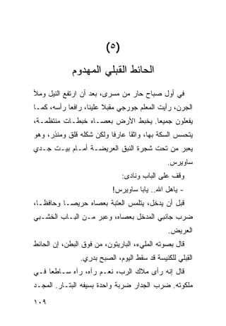 ‫)٥(‬
             ‫ﺍﻟﺤﺎﺌﻁ ﺍﻟﻘﺒﻠﻲ ﺍﻟﻤﻬﺩﻭﻡ‬
‫ﻓﻲ ﺃﻭل ﺼﺒﺎﺡ ﺤﺎﺭ ﻤﻥ ﻤﺴﺭﻯ، ﺒﻌﺩ ﺃﻥ ﺍﺭﺘﻔﻊ ﺍﻟﻨﻴل ﻭﻤﻸ‬
                                ‫‪‬‬
‫ﺍﻟ ‪‬ﺭﻥ، ﺭﺃﻴﺕ ﺍﻟﻤﻌﻠﻡ ﺠﻭﺭﺠﻲ ﻤﻘﺒﻼ ﻋﻠﻴﻨﺎ، ﺭﺍﻓﻌﺎ ﺭﺃﺴﻪ، ﻜﻤـﺎ‬
                                                  ‫ﺠ‬
‫ﻴﻔﻌﻠﻭﻥ ﺠﻤﻴﻌﺎ. ﻴﺨﺒﻁ ﺍﻷﺭﺽ ﺒﻌﺼـﺎﻩ ﺨﺒﻁـﺎﺕ ﻤﻨﺘﻅﻤـﺔ،‬
‫ﻴﺘﺤﺴﺱ ﺍﻟﺴﻜﺔ ﺒﻬﺎ، ﻭﺍﺜﻘﺎ ﻋﺎﺭﻓﺎ ﻭﻟﻜﻥ ﺸﻜﻠﻪ ﻗﻠﻕ ﻭﻤﻨ ِﺭ، ﻭﻫﻭ‬
      ‫ﺫ‬
‫ﻴﻌﺒﺭ ﻤﻥ ﺘﺤﺕ ﺸﺠﺭﺓ ﺍﻟﻨﺒﻕ ﺍﻟﻌﺭﻴﻀـﺔ ﺃﻤـﺎﻡ ﺒﻴـﺕ ﺠـﺩﻱ‬
                                                ‫ﺴﺎﻭﻴﺭﺱ.‬
                               ‫ﻭﻗﻑ ﻋﻠﻰ ﺍﻟﺒﺎﺏ ﻭﻨﺎﺩﻯ:‬
                            ‫- ﻴﺎﻫ‪‬ل ﺍﷲ.. ﻴﺎﺒﺎ ﺴﺎﻭﻴﺭﺱ!‬
‫ﻗﺒل ﺃﻥ ﻴﺩﺨل، ﻴﺘﻠﻤﺱ ﺍﻟﻌﺘﺒﺔ ﺒﻌﺼﺎﻩ ﺤﺭﻴﺼـﺎ ﻭﺤﺎﻓﻅـﺎ،‬
‫ﻀﺭﺏ ﺠﺎﻨﺒﻲ ﺍﻟﻤﺩﺨل ﺒﻌﺼﺎﻩ، ﻭﻋﺒﺭ ﻤـﻥ ﺍﻟﺒـﺎﺏ ﺍﻟﺨﺸـﺒﻲ‬
                                      ‫‪‬‬
                                                ‫ﺍﻟﻌﺭﻴﺽ.‬
‫ﻗﺎل ﺒﺼﻭﺘﻪ ﺍﻟﻤﻠﻲﺀ، ﺍﻟﺒﺎﺭﻴﺘﻭﻥ، ﻤﻥ ﻓﻭﻕ ﺍﻟﺒﻁﻥ، ﺇﻥ ﺍﻟﺤﺎﺌﻁ‬
                ‫ﺍﻟﻘﺒ‪‬ﻠﻲ ﻟﻠﻜﻨﻴﺴﺔ ﻗﺩ ﺴﻘﻁ ﺍﻟﻴﻭﻡ، ﺍﻟﺼﺒﺢ ﺒﺩ ِﻱ.‬
                  ‫‪ ‬ﺭ‬                                 ‫ِ‬
‫ﻗﺎل ﺇﻨﻪ ﺭﺃﻯ ﻤﻼﻙ ﺍﻟﺭﺏ، ﻨﻌـﻡ ﺭﺁﻩ، ﺭﺁﻩ ﺴـﺎﻁﻌﺎ ﻓـﻲ‬
‫ﻤﻠﻜﻭﺘﻪ. ﻀﺭﺏ ﺍﻟﺠﺩﺍﺭ ﻀﺭﺒﺔ ﻭﺍﺤﺩﺓ ﺒﺴﻴﻔﻪ ﺍﻟﺒﺘـﺎﺭ. ﺍﻟﻤﺠ‪‬ـﺩ‬

‫٩٠١‬
 