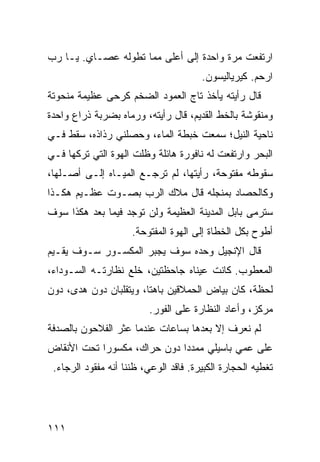 ‫ﺍﺭﺘﻔﻌﺕ ﻤﺭﺓ ﻭﺍﺤﺩﺓ ﺇﻟﻰ ﺃﻋﻠﻰ ﻤﻤﺎ ﺘﻁﻭﻟﻪ ﻋﺼـﺎﻱ. ﻴـﺎ ﺭﺏ‬
                                       ‫ﺍﺭﺤﻡ. ﻜﻴﺭﻴﺎﻟﻴﺴﻭﻥ.‬
‫ﻗﺎل ﺭﺃﻴﺘﻪ ﻴﺄﺨﺫ ﺘﺎﺝ ﺍﻟﻌﻤﻭﺩ ﺍﻟﻀﺨﻡ ﻜﺭﺤﻰ ﻋﻅﻴﻤﺔ ﻤﻨﺤﻭﺘﺔ‬
‫ﻭﻤﻨﻘﻭﺸﺔ ﺒﺎﻟﺨﻁ ﺍﻟﻘﺩﻴﻡ، ﻗﺎل ﺭﺃﻴﺘﻪ، ﻭﺭﻤﺎﻩ ﺒﻀﺭﺒﺔ ﺫﺭﺍﻉ ﻭﺍﺤﺩﺓ‬
‫ﻨﺎﺤﻴﺔ ﺍﻟﻨﻴل؛ ﺴﻤﻌﺕ ﺨﺒﻁﺔ ﺍﻟﻤﺎﺀ، ﻭﺤ ‪‬ﻠﻨﻲ ﺭﺫﺍﺫﻩ، ﺴﻘﻁ ﻓـﻲ‬
                  ‫ﺼ‬
‫ﺍﻟﺒﺤﺭ ﻭﺍﺭﺘﻔﻌﺕ ﻟﻪ ﻨﺎﻓﻭﺭﺓ ﻫﺎﺌﻠﺔ ﻭﻅﻠﺕ ﺍﻟﻬ ‪‬ﺓ ﺍﻟﺘﻲ ﺘﺭﻜﻬﺎ ﻓـﻲ‬
                ‫ﻭ‬
‫ﺴﻘﻭﻁﻪ ﻤﻔﺘﻭﺤﺔ، ﺭﺃﻴﺘﻬﺎ، ﻟﻡ ﺘﺭﺠـﻊ ﺍﻟﻤﻴـﺎﻩ ﺇﻟـﻰ ﺃﺼـﻠﻬﺎ،‬
‫ﻭﻜﺎﻟﺤ ‪‬ﺎﺩ ﺒﻤﻨﺠﻠﻪ ﻗﺎل ﻤﻼﻙ ﺍﻟﺭﺏ ﺒﺼـﻭﺕ ﻋﻅـﻴﻡ ﻫﻜـﺫﺍ‬
                                        ‫ﺼ‬
‫ﺴ ﹸﺭﻤﻰ ﺒﺎﺒل ﺍﻟﻤﺩﻴﻨﺔ ﺍﻟﻌﻅﻴﻤﺔ ﻭﻟﻥ ﺘﻭﺠﺩ ﻓﻴﻤﺎ ﺒﻌﺩ ﻫﻜﺫﺍ ﺴﻭﻑ‬
                                                   ‫ﺘ‬
                     ‫ﺃﻁ ‪‬ﺡ ﺒﻜل ﺍﻟﺨﻁﺎﺓ ﺇﻟﻰ ﺍﻟﻬ ‪‬ﺓ ﺍﻟﻤﻔﺘﻭﺤﺔ.‬
                                ‫ﻭ‬                     ‫ﻭ‬
‫ﻗﺎل ﺍﻹﻨﺠﻴل ﻭﺤﺩﻩ ﺴﻭﻑ ﻴﺠﺒﺭ ﺍﻟﻤﻜﺴـﻭﺭ ﺴـﻭﻑ ﻴﻘـﻴﻡ‬
‫ﺍﻟﻤﻌﻁﻭﺏ. ﻜﺎﻨﺕ ﻋﻴﻨﺎﻩ ﺠﺎﺤﻅﺘﻴﻥ، ﺨﻠﻊ ﻨﻅﺎﺭﺘـﻪ ﺍﻟﺴـﻭﺩﺍﺀ،‬
‫ﻟﺤﻅﺔ، ﻜﺎﻥ ﺒﻴﺎﺽ ﺍﻟﺤﻤﻼﻗﻴﻥ ﺒﺎﻫﺘﺎ، ﻭﻴﺘﻘﻠﺒﺎﻥ ﺩﻭﻥ ﻫﺩﻯ، ﺩﻭﻥ‬
                         ‫ﻤﺭﻜﺯ، ﻭﺃﻋﺎﺩ ﺍﻟﻨﻅﺎﺭﺓ ﻋﻠﻰ ﺍﻟﻔﻭﺭ.‬
‫ﻟﻡ ﻨﻌﺭﻑ ﺇﻻ ﺒﻌﺩﻫﺎ ﺒﺴﺎﻋﺎﺕ ﻋﻨﺩﻤﺎ ﻋﺜﺭ ﺍﻟﻔﻼﺤﻭﻥ ﺒﺎﻟﺼﺩﻓﺔ‬
‫ﻋﻠﻰ ﻋﻤﻲ ﺒﺎﺴﻴﻠﻲ ﻤﻤﺩﺩﺍ ﺩﻭﻥ ﺤﺭﺍﻙ، ﻤﻜﺴﻭﺭﺍ ﺘﺤﺕ ﺍﻷﻨﻘﺎﺽ‬
 ‫ﺘﻐﻁﻴﻪ ﺍﻟﺤﺠﺎﺭﺓ ﺍﻟﻜﺒﻴﺭﺓ. ﻓﺎﻗﺩ ﺍﻟﻭﻋﻲ، ﻅﻨﻨﺎ ﺃﻨﻪ ﻤﻔﻘﻭﺩ ﺍﻟﺭﺠﺎﺀ.‬




‫١١١‬
 