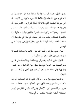 ‫ﺠﺴﺭ ﺍﻟﻨﻴل، ﺤﻴﺙ ﺍﻟﻠﻭﻤ ‪‬ﺔ ﺠﺎﺭﻴﺔ ﺼﺎﻓﻴﺔ ﺘﺭﺩ ﺍﻟﺭﻭﺡ، ﻴﺸﻬﺩﻭﻥ‬
              ‫‪‬‬                ‫ﻴ‬
‫ﺃﻨﻪ ﺨﺭﺝ ﻤﻥ ﻋﻨﺩﻫﺎ، ﻗﺒل ﻁﻠﻌﺔ ﺍﻟﺸﻤﺱ، ﻤﺘﺠﻬﺎ ﻴﻡ ﺍﻟﻜﻨﻴﺴـﺔ،‬
          ‫‪‬‬
‫ﺇﻟﻰ ﻏﺭﻓﺘﻪ ﺍﻟﻁﻴﻨﻴﺔ ﺍﻟﺘﻲ ﺒﻨﺎﻫﺎ ﻟﻪ ﺃﺒﻭﻨﺎ ﺃﻨﺩﺭﺍﻭﺱ. ﺍﷲ ﻴﺭﺤﻤـﻙ‬
‫ﺒﻘﻰ ﻴﺎ ﻋﻡ ﻤﻴﺴﺎﻙ ﻴﺎ ﺒﻨﻬﺎﻭﻱ، ﺘﻤﻭﺕ ﺒﺎﻟﺩﺍﺀ ﺍﻟﺨﺒﻴـﺙ – ﺍﺴـﻡ‬
‫ﺍﻟﺼﻠﻴﺏ ﻴﺤﻤﻴﻨﺎ – ﻭﺘﺘﺭﻙ ﻫﺫﻩ ﺍﻟﻤﺭﺃﺓ ﻤﺘﻔﺠﺭﺓ ﺒﺎﻟﺠﺴﺩ ﻤﺘﻭﻗـﺩﺓ‬
‫ﺒﺎﻟﺸﻬﻭﺓ ﻟﻠﺤﻴﺎﺓ، ﻭﺤﺩﻫﺎ ﻤﻥ ﻏﻴﺭ ﺨﻠﻔﺔ، ﻟﻡ ﻴﻜﻥ ﻓﻲ ﻁﻭﻋﻙ ﺃﻥ‬
‫ﺘﺨﹼﻑ، ﻟﻜﻨﻙ ﺘﺭﻜﺕ ﻟﻬﺎ ﺍﻟﺴﺘﺔ ﻓﺩ‪‬ﻥ ﻭﺍﻟﻘﻴﺭﺍﻁﻴﻥ ﻓﻲ ﺠﻨﻴﻨﺔ ﻋﻤﻲ‬
                                                   ‫ﻠ‬
                                                ‫ﺘﻭﻤﺎﺱ.‬
‫ﻜﺎﻥ ﻋﻤﻲ ﺴﻠﻭﺍﻨﺱ ﺍﻟﺼ ‪‬ﺍﻑ ﻴﻘﻭل ﺩﺍﺌﻤﺎ ﻴﺎ ﺠﻤﺎﻋﺔ ﹸﻀ ‪‬ﻫﺎ‬
  ‫ﻓ ﻭ‬                        ‫ﺭ‬
                     ‫ﺴﻴﺭﺓ ﺒ ‪‬ﻰ ﻤﻥ ﻜﺎﻥ ﻤﻨﻜﻡ ﺒﻼ ﺨﻁﻴﺌﺔ...‬
                                          ‫ِﺠ ‪ ‬‬
‫ﻓﺘﻘﻭل ﺴﺘﻲ ﺃﻤﺎﻟﻴﺎ، ﺒﺈﺼﺭﺍﺭ ﻭﺒﺒﺴﺎﻁﺔ: ﺭﺒﻨﺎ ﻴﺴﺎﻤﺤﻨﻲ ﻓـﻲ‬
                          ‫ٍ‬
‫ﻴﻭﻡ ﺍﻟﺠﻴﺎﻤﺔ ﺒﺱ ﺍﻟﻭﻟ ‪‬ﺔ ﺩﻱ ﻤﺘﻔﺭﺠﺵ ﻋﻥ ﺍﻟﻔﻭﺍﺤﺵ. ﻫﻭ ﺍﻟﻔﺠ‪‬ﺭ‬
   ‫ﹸ‬                  ‫ِ‪ِ ‬‬       ‫‪ ‬ﻴ‬
‫ﻴ ‪‬ﺍ ‪‬ﻯ؟ ﺠﺎل ﺘﻼﺘﻪ ﻤﺎ ﻴﺴﺘﺨﺒ ‪‬ﺵ ﺍﻟﻌﺸﹾﺞ ﻭﺍﻟﺤ ‪‬ل ﻭﺍﻟﺭﻜـﻭﺏ ﻉ‬
            ‫‪‬ﺒ‬        ‫ِ‬    ‫ﻭ‬                     ‫ﺩﺭ‬
                                                 ‫ﺍﻟﺠﻤل.‬
‫ﻴﺭﺩﻋﻬﺎ ﺠﺩﻱ ﺴﺎﻭﻴﺭﺱ، ﺒﺭﻓﻕ، ﻟﻜﻲ ﺘﺘﺭﻙ ﺍﻟﺤﺴﺎﺏ ﻟـﺭﺏ‬
‫‪‬‬
‫ﺍﻟﺤﺴﺎﺏ. ﺍﷲ ﻫﻭ ﻭﺤﺩﻩ ﺍﻟﺫﻱ ﻴﻐﻔﺭ ﺍﻟﺨﻁﺎﻴـﺎ، ﺒﺸـﻔﺎﻋﺔ ﺴـﺘﻨﺎ‬
‫ﻤﺭﻴﻡ، ﻭﺍﻟﻘﺩﻴﺴﻴﻥ. ﺍﺒﻥ ﺍﻹﻨﺴﺎﻥ ﻭﻭﺭﺜﺘﻪ ﻋﻠـﻰ ﺍﻷﺭﺽ ﻟﻬـﻡ‬
                ‫ﺍﻟﺴﻠﻁﺎﻥ ﺃﻴﻀﺎ. ﺍﻹﻴﻤﺎﻥ ﻴﺨﹼﺹ ﻴﺎ ﺃﻡ ﻴﻭﻨﺎﻥ.‬
                              ‫ﻠ‬


‫٥١١‬
 