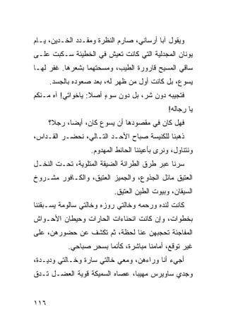 ‫ﻭﻴﻘﻭل ﺁﺒﺎ ﺃﺭﺴﺎﻨﻲ، ﺼﺎﺭﻡ ﺍﻟﻨﻅﺭﺓ ﻭﻤﻘـ ‪‬ﺩ ﺍﻟﺨـ ‪‬ﻴﻥ، ﻴـﺎﻡ‬
‫‪‬‬       ‫ﺩ‬       ‫ﺩ‬
‫ﻴﻭﻨﺎﻥ ﺍﻟﻤﺠﺩﻟ ‪‬ﺔ ﺍﻟﺘﻲ ﻜﺎﻨﺕ ﺘﻌﻴﺵ ﻓﻲ ﺍﻟﺨﻁﻴﺌﺔ ﺴـﻜﺒﺕ ﻋﻠـﻰ‬
                                      ‫ﻴ‬
‫ﺴﺎﻗﻲ ﺍﻟﻤﺴﻴﺢ ﻗﺎﺭﻭﺭﺓ ﺍﻟﻁﻴﺏ، ﻭﻤﺴﺤﺘﻬﻤﺎ ﺒﺸﻌﺭﻫﺎ. ﻏﻔﺭ ﻟﻬـﺎ‬
      ‫ﻴﺴﻭﻉ، ﺒل ﻜﺎﻨﺕ ﺃﻭل ﻤﻥ ﻅﻬﺭ ﻟﻪ، ﺒﻌﺩ ﺼﻌﻭﺩﻩ ﺒﺎﻟﺠﺴﺩ.‬
‫ﻓﺘﺠﻴﺒﻪ ﺩﻭﻥ ﺸ ‪ ،‬ﺒل ﺩﻭﻥ ﺴﻭﺀ ﺃﺼﻼ: ﻴﺎﺨﻭﺍﺘﻲ! ﺁﻩ ﻤـﻨﻜﻡ‬
                       ‫ٍ‬           ‫ﺭ‬
                                               ‫ﻴﺎ ﺭ ‪‬ﺎﹶﻪ!‬
                                                 ‫ِﺠ ﻟ‬
      ‫ﻓﻬل ﻜﺎﻥ ﻓﻲ ﻤﻘﺼﻭﺩﻫﺎ ﺃﻥ ﻴﺴﻭﻉ ﻜﺎﻥ، ﺃﻴﻀﺎ، ﺭﺠﻼ؟‬
‫ﺫﻫﺒﻨﺎ ﻟﻠﻜﻨﻴﺴﺔ ﺼﺒﺎﺡ ﺍﻷﺤـﺩ ﺍﻟﺘـﺎﻟﻲ، ﻨﺤﻀـﺭ ﺍﻟﻘـ ‪‬ﺍﺱ،‬
   ‫ﺩ‬
                   ‫ﻭﻨﺘﻨﺎﻭل، ﻭﻨﺭﻯ ﺒﺄﻋﻴﻨﻨﺎ ﺍﻟﺤﺎﺌﻁ ﺍﻟﻤﻬﺩﻭﻡ.‬
‫ﺴﺭﻨﺎ ﻋﺒﺭ ﻁﺭﻕ ﺍﻟﻁ ‪‬ﺍﻨﺔ ﺍﻟﻀﻴﻘﺔ ﺍﻟﻤﺘﻠﻭﻴﺔ، ﺘﺤـﺕ ﺍﻟﻨﺨـل‬
                                ‫ﺭ‬
‫ﺍﻟﻌﺘﻴﻕ ﻤﺎﺌل ﺍﻟﺠﺫﻭﻉ، ﻭﺍﻟﺠﻤﻴﺯ ﺍﻟﻌﺘﻴﻕ، ﻭﺍﻟﻜـﺎﻓﻭﺭ ﻤﺸـﺭﻭﺥ‬
                           ‫ﺍﻟﺴﻴﻘﺎﻥ، ﻭﺒﻴﻭﺕ ﺍﻟﻁﻴﻥ ﺍﻟﻌﺘﻴﻕ.‬
‫ﻜﺎﻨﺕ ﻟﻨﺩﻩ ﻭﺭﺤﻤﻪ ﻭﺨﺎﻟﺘﻲ ﺭﻭﺯﻩ ﻭﺨﺎﻟﺘﻲ ﺴﺎﻟﻭﻤﺔ ﻴﺴـﺒﻘﻨﻨﺎ‬
‫ﺒﺨﻁﻭﺍﺕ، ﻭﺇﻥ ﻜﺎﻨﺕ ﺍﻨﺤﻨﺎﺀﺍﺕ ﺍﻟﺤﺎﺭﺍﺕ ﻭﺤﻴﻁﺎﻥ ﺍﻷﺤـﻭﺍﺵ‬
‫ﺍﻟﻤﻔﺎﺠﺌﺔ ﺘﺤﺠﺒﻬﻥ ﻋﻨﺎ ﻟﺤﻅﺔ، ﺜﻡ ﺘﻜﺸﻑ ﻋﻥ ﺤﻀﻭﺭﻫﻥ، ﻋﻠﻰ‬
                                 ‫‪‬‬
            ‫ﻏﻴﺭ ﺘﻭﻗﻊ، ﺃﻤﺎﻤﻨﺎ ﻤﺒﺎﺸﺭﺓ، ﻜﺄﻨﻤﺎ ﺒﺴﺤﺭ ﺼﺒﺎﺤﻲ.‬
             ‫‪‬‬     ‫ٍ‬
‫ﺃﺠﻲﺀ ﺃﻨﺎ ﻭﺭﺍﺀﻫﻥ، ﻭﻤﻌﻲ ﺨﺎﻟﺘﻲ ﺴﺎﺭﺓ ﻭﺨـﺎﻟﺘﻲ ﻭﺩﻴـﺩﺓ،‬
‫ﻭﺠﺩﻱ ﺴﺎﻭﻴﺭﺱ ﻤﻬﻴﺒﺎ، ﻋﺼﺎﻩ ﺍﻟﺴﻤﻴﻜﺔ ﻗﻭﻴﺔ ﺍﻟﻌ ‪‬ـل ﺘـﺩﻕ‬
       ‫‪‬ﻀ‬


‫٦١١‬
 