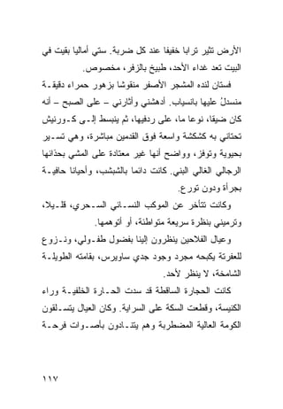 ‫ﺍﻷﺭﺽ ﺘﺜﻴﺭ ﺘﺭﺍﺒﺎ ﺨﻔﻴﻔﺎ ﻋﻨﺩ ﻜل ﻀﺭﺒﺔ. ﺴﺘﻲ ﺃ ‪‬ﺎﻟﹾﻴﺎ ﺒﻘﻴﺕ ﻓﻲ‬
             ‫ﻤ‬
           ‫ﺍﻟﺒﻴﺕ ﹶﻌﺩ ﻏﺩﺍﺀ ﺍﻷﺤﺩ، ﻁﺒﻴﺦ ﺒﺎﻟﺯ ﹶﺭ، ﻤﺨﺼﻭﺹ.‬
                    ‫‪‬ﻓ‬                     ‫ﺘ ‪‬‬
‫ﻓﺴﺘﺎﻥ ﻟﻨﺩﻩ ﺍﻟﻤﺸ ‪‬ﺭ ﺍﻷﺼﻔﺭ ﻤﻨﻘﻭﺸﺎ ﺒﺯﻫﻭﺭ ﺤﻤﺭﺍﺀ ﺩﻗﻴﻘـﺔ‬
                                 ‫ﺠ‬
‫ﻤﻨﺴﺩل ﻋﻠﻴﻬﺎ ﺒﺎﻨﺴﻴﺎﺏ. ﺃﺩﻫﺸﻨﻲ ﻭﺃﺜﺎﺭﻨﻲ – ﻋﻠﻰ ﺍﻟﺼﺒﺢ – ﺃﻨﻪ‬
                                                ‫ُ‬
‫ﻜﺎﻥ ﻀﻴﻘﺎ، ﻨﻭﻋﺎ ﻤﺎ، ﻋﻠﻰ ﺭﺩﻓﻴﻬﺎ، ﺜﻡ ﻴﻨﺒﺴﻁ ﺇﻟـﻰ ﻜـﻭﺭﻨﻴﺵ‬
‫ﺘﺤﺘﺎﻨﻲ ﺒﻪ ﻜﺸﻜﺸﺔ ﻭﺍﺴﻌﺔ ﻓﻭﻕ ﺍﻟﻘﺩﻤﻴﻥ ﻤﺒﺎﺸﺭﺓ، ﻭﻫﻲ ﺘﺴـﻴﺭ‬
                                             ‫‪‬‬
‫ﺒﺤﻴﻭﻴﺔ ﻭﺘﻭﻓﺯ، ﻭﻭﺍﻀﺢ ﺃﻨﻬﺎ ﻏﻴﺭ ﻤﻌﺘﺎﺩﺓ ﻋﻠﻰ ﺍﻟﻤﺸﻲ ﺒﺤﺫﺍﺌﻬﺎ‬
                                  ‫‪‬‬
‫ﺍﻟﺭﺠﺎﻟﻲ ﺍﻟﻐﺎﻟﻲ ﺍﻟﺒ ﹼﻲ. ﻜﺎﻨﺕ ﺩﺍﺌﻤﺎ ﺒﺎﻟﺸﺒﺸﺏ، ﻭﺃﺤﻴﺎﻨﺎ ﺤﺎﻓﻴـﺔ‬
                                     ‫‪‬ﻨ‬           ‫‪‬‬
                                      ‫ﺒﺠﺭﺃﺓ ﻭﺩﻭﻥ ﺘﻭ ‪‬ﻉ.‬
                                        ‫ﺭ‬
‫ﻭﻜﺎﻨﺕ ﺘﺘﺄﺨﺭ ﻋﻥ ﺍﻟﻤﻭﻜﺏ ﺍﻟﻨﺴـﺎﺌﻲ ﺍﻟﺴـﺤﺭﻱ، ﻗﻠـﻴﻼ،‬
              ‫ﻭﺘﺭﻤﻴﻨﻲ ﺒﻨﻅﺭﺓ ﺴﺭﻴﻌﺔ ﻤﺘﻭﺍﻁﺌﺔ، ﺃﻭ ﺃﺘﻭﻫﻤﻬﺎ.‬
‫ﻭﻋﻴﺎل ﺍﻟﻔﻼﺤﻴﻥ ﻴﻨﻅﺭﻭﻥ ﺇﻟﻴﻨﺎ ﺒﻔﻀﻭل ﻁﻔـﻭﻟ ‪ ،‬ﻭﻨـﺯﻭﻉ‬
        ‫ﻲ‬
‫ﻟﻠﻌﻔﺭﺘﺔ ﻴﻜﺒﺤﻪ ﻤﺠﺭﺩ ﻭﺠﻭﺩ ﺠﺩﻱ ﺴﺎﻭﻴﺭﺱ، ﺒﻘﺎﻤﺘﻪ ﺍﻟﻁﻭﻴﻠـﺔ‬
                                  ‫ﺍﻟﺸﺎﻤﺨﺔ، ﻻ ﻴﻨﻅﺭ ﻷﺤﺩ.‬
‫ﻜﺎﻨﺕ ﺍﻟﺤﺠﺎﺭﺓ ﺍﻟﺴﺎﻗﻁﺔ ﻗﺩ ﺴﺩﺕ ﺍﻟ ‪‬ـﺎ ‪‬ﺓ ﺍﻟﺨﻠﻔﻴـﺔ ﻭﺭﺍﺀ‬
               ‫ﺤ ﺭ‬
‫ﺍﻟﻜﻨﻴﺴﺔ، ﻭﻗﻁﻌﺕ ﺍﻟﺴﻜﺔ ﻋﻠﻰ ﺍﻟﺴﺭﺍﻴﺔ. ﻭﻜﺎﻥ ﺍﻟﻌﻴﺎل ﻴﺘﺴـﻠﻘﻭﻥ‬
‫ﺍﻟﻜﻭﻤﺔ ﺍﻟﻌﺎﻟﻴﺔ ﺍﻟﻤﻀﻁﺭﺒﺔ ﻭﻫﻡ ﻴﺘﻨـﺎﺩﻭﻥ ﺒﺄﺼـﻭﺍﺕ ﻓﺭﺤـﺔ‬




‫٧١١‬
 