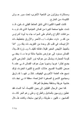 ‫ﻭﻤﺴﺘﺜﺎﺭﺓ، ﻭﻴﻨﺯﻟﻭﻥ ﻤﻥ ﺍﻟﻨﺎﺤﻴﺔ ﺍﻷﺨﺭﻯ، ﺘﺤﺕ ﺴﻭﺭ ﺤـﻭﺵ‬
                                      ‫ﺍﻟﻜﻨﻴﺴﺔ، ﻤﻥ ﺍﻟﺨﺎﺭﺝ.‬
‫ﻜﺎﻨﺕ ﺍﻟﻔﺠﻭﺓ ﺍﻟﻜﺒﻴﺭﺓ ﺍﻟﺘﻲ ﺘﺸﻕ ﺍﻟﺤﺎﺌﻁ ﺍﻟ ِﺒﻠﻲ ﺸـﻘﻴﻥ، ﻗـﺩ‬
              ‫ﻘ‬
‫ﺸ ‪‬ﺕ ﻋﻠﻴﻬﺎ ﺼﻔﺤﺔ ﻜﺒﻴﺭﺓ ﻤﻥ ﻗﻤﺎﺵ ﺍﻟﺨﻴﺎﻤ ‪‬ﺔ ﺍﻟﺫﻱ ﺘﻘـﺎﻡ ﺒـﻪ‬
                ‫ﻴ‬                      ‫ﹸ‬           ‫ﹸﺩ‬
‫ﺴﺭﺍﺩﻗﺎﺕ ﺍﻷﻓﺭﺍﺡ ﻭﺍﻟﻤﺂﺘﻡ ﻋﻠﻰ ﺍﻟﺴﻭﺍﺀ، ﺠﺎﺀ ﺒﻪ ﺃﺒﻭﻨﺎ ﺃﻨﺩﺭﺍﻭﺱ‬
‫ﻤﻥ ﻜﻔـﺭ ﺩﺍﻭﺩ، ﻤﻨﻘﻭﺸـﺎ ﺒـﺎﻷﺤﻤﺭ ﻭﺍﻷﺯﺭﻕ ﺒﺘﺨﻁﻴﻁـﺎﺕ‬
‫ﺍﻷﺭﺍﺒﻴﺴﻙ، ﻓﻲ ﻗﻠﺏ ﻜل ﻭﺤﺩﺓ ﻤﻥ ﺍﻟﺘﻔﺭﻴﻌـﺎﺕ ﻴﺘﻜـﺭﺭ "ﺍﷲ"‬
‫ﺒﺎﻟﺨﻴﻁ ﺍﻷﺒﻴﺽ ﺍﻟﻤﻐ ‪‬ﺭ ﻗﻠﻴﻼ، ﻓﺘﺎﺌﻠﻪ ﻜﺜﻴﻔـﺔ ﻭﺒـﺎﺭﺯﺓ ﻗﻠـﻴﻼ،‬
                                    ‫ﺒ‬
‫ﺍﻟﻘﻤﺎﺵ ﻤﺴﻨﻭﺩ ﺇﻟﻰ ﻋﻭﺍﺭﺽ ﺨﺸﺒﻴﺔ ﻤﺎﺌﻠﺔ ﻨﻭﻋﺎ ﻤـﺎ، ﻴﺨﻔـﻲ‬
‫ﻜﻭﻤﺔ ﺍﻟﺤﺠﺎﺭﺓ، ﻭﻴﺘﺴﻠل ﻤﻥ ﺤﻭﺍﻟﻴﻪ ﻨﻭﺭ ﺍﻟﻨﻬﺎﺭ ﺍﻟﺨﺎﺭﺠﻲ ﺍﻟﺫﻱ‬
‫ﻴﻀﻊ ﺇﻁﺎﺭﺍ ﻏﺭﻴﺒﺎ ﻭﺩﻨﻴﻭﻴﺎ ﺤﻭل ﺤﻭﺍﻑ ﺍﻟﻘﻤﺎﺵ ﻓـﻲ ﻋﺘﻤـﺔ‬
                 ‫ﹼ‬
‫ﺼﺤﻥ ﺍﻟﻜﻨﻴﺴﺔ ﺍﻟﻔﺴﻴﺢ. ﻫﺎﻻﺕ ﺍﻟﺸﻤﻭﻉ ﺍﻟﻜﺒﻴﺭﺓ ﺍﻟﻤﻔﺭﺩﺓ، ﺘﺅﻜﺩ‬
‫ﻨﺴﻴﺞ ﻫﺫﻩ ﺍﻟﻌﺘﻤﺔ ﺍﻷﺨﺭﻭﻱ ﺍﻟﻬﻔﻬﺎﻑ. ﺘﻨﺘﺜـﺭ ﻓﻴﻬـﺎ ﺘﻔـﺎﺭﻴﻕ‬
                              ‫‪‬‬
‫ﻭﻤﺠﺎﻤﻴﻊ ﺍﻟﺸﻤﻭﻉ ﺍﻟﺼﻐﻴﺭﺓ ﺍﻟﻤﺘﺯﺍﺤﻤﺔ، ﻤﻌﹼﻘﺔ ﻓـﻲ ﻨﺠﻔـﺎﺕ‬
             ‫ﻠ‬
                     ‫ﺨﺸﺒﻴﺔ ﻋﺭﻴﻘﺔ ﻭﻤﺸﻘﻘﺔ ﺒﺨﻁﻭﻁ ﺍﻟﻌﺭﺍﻗﺔ.‬
                              ‫ِ‬
‫ﻜﻨﺎ ﻨﺤﻥ ﺍﻟﺭﺠﺎل ﺍﻟﻘﻠﻴﻠﻴﻥ ﺇﻟﻰ ﻴﻤﻴﻥ ﺍﻟﻜﻨﻴﺴﺔ، ﺃﻤﺎ ﺍﻟﻨﺴﺎﺀ ﻓﻘﺩ‬
‫ﻏﻁﻴﻥ ﺭﺅﻭﺴﻬﻥ ﺒﺎﻟﻤﻨﺎﺩﻴل ﻭﺍﻟﻁ ‪‬ﺡ، ﻭﻋﻠﻰ ﺭﻏﻡ ﺍﻟﺤﺭ ﻜﺎﻨـﺕ‬
      ‫‪‬‬               ‫ﹸﺭ‬
‫ﺃﻜﻤﺎﻤﻬﻥ – ﻜﻠﻬﻥ – ﻁﻭﻴﻠﺔ، ﻭﺃﺜﻭﺍﺒﻬﻥ ﺴﺎﺒﻐﺔ، ﻭﻜﺎﻨﺕ ﻅـﻼل‬


‫٨١١‬
 