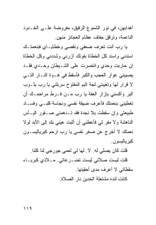 ‫ﺃﻫﺩﺍﺒﻬﻥ، ﻓﻲ ﻨﻭﺭ ﺍﻟﺸﻤﻭﻉ ﺍﻟﺭﻓﻴﻕ، ﻤﻔﺭﻭﻀﺔ ﻋﻠـﻰ ﺍﻟﺨـﺩﻭﺩ‬
                ‫ﺍﻟﻨﺎﻋﻤﺔ، ﻭﺘﺭ ﹼﻕ ﺠﻔﺎﻑ ِﻅﺎﻡ ﺍﻟﻌﺠﺎﺌﺯ ﻤﻨﻬﻥ.‬
                                 ‫ﻋ‬       ‫ﻗ‬
‫ﻴﺎ ﺭﺏ ﺃﻨﺕ ﺘﻌﺭﻑ ﻀﻌﻔﻲ ﻭﻨﻘﺼﻲ ﻭﺨﻁﺎﻴـﺎﻱ ﻓﺒﻨﻌﻤﺘـﻙ‬
         ‫‪‬‬                            ‫‪‬‬
‫ﺍﺴﻨﺩﻨﻲ ﻭﺍﺴﻨﺩ ﻜل ﺍﻟﺨﻁﺎﺓ ﺒﻘ ‪‬ﺘﻙ ﺁﺯﺭﻨﻲ ﻭﺸﺩﺩﻨﻲ ﻭﻜل ﺍﻟﺨﻁﺎﺓ‬
                          ‫ﻭ‬
‫ﺇﻥ ﺤﺎﺭﺒﺕ ﻭﺤﺩﻱ ﻭﺍﻨﺘﺼﺭﺕ ﻋﻠﻰ ﺍﻟﺸـﻴﻁﺎﻥ ﻭﺤـﺩﻱ ﻓﻘـﺩ‬
                                     ‫ﹸ‬
‫ﻴﺼﻴﺒﻨﻲ ﻋﻭﺍﺭ ﺍﻟ ‪‬ﺠﺏ ﻭﺍﻟ ِﺒﺭ ﻓﺄﺴﻘﻁ ﻓﻲ ﻫـ ‪‬ﺓ ﺍﻟﻨـﺎﺭ ﺍﻟﺘـﻲ‬
              ‫ﻭ‬               ‫ﻜ‬       ‫ﻌ‬
‫ﻻ ﻗﺭﺍﺭ ﻟﻬﺎ ﻭﺘﻐ ‪‬ﺒﻨﻲ ﻟ ‪‬ﺔ ﺍﻟﻴﻡ ﺍﻟﻤﻔﺘﻭﺡ ﺴﺭ‪‬ﺒﻠﹾﻨﻲ ﻴﺎ ﺭﺏ ﺒﺜـﻭﺏ‬
                   ‫‪‬‬         ‫ﺠ ‪‬‬          ‫ﻴ‬
‫ﺍﻟﺒﺭ ﻭﺍﻜﺴﻨﻲ ﺒﺈﺯﺍﺭ ﺍﻟﻌ ﹼﺔ ﻴﺎ ﺭﺏ ﻤـﻥ ﻓـﺭﻁ ﻤﺭﺍﺤﻤـﻙ ﺃﻥ‬
                           ‫ﻔ‬                  ‫‪‬‬
‫ﺘﻐﻁﻴﻨﻲ ﺒﻨﻌﻤﺘﻙ ﻓﺄﻋﺭﻑ ِﻴﻘﺔ ﻨﻔﺴﻲ ﻭﻨﺠﺎﺴﺔ ﻗﻠﺒـﻲ ﻭﻓﺴـﺎﺩ‬
                            ‫ﻀ‬
‫ﻁﺒﻴﻌﺘﻲ ﻭﺇﻥ ﺴﻘﻁﺕ ﺒﻼ ﻨﺠﺩﺓ ﻓﻘﺩ ﺘـﺩﻫﻤﻨﻲ ﺼـﻘﻭﺭ ﺍﻟﻴـﺄﺱ‬
                                 ‫ﹸ‬
‫ﺍﻟﻨﺎﻫﺸﺔ ﻭﻻ ﻤﻔﺭ ﻟﻲ ﻓﺄﻋﻁﻨﻲ ﺃﻥ ﺃﺜﺒﺕ ﻋﻴﻨﻲ ﺒﻙ ﺇﻟﻰ ﺍﻷﺒﺩ ﻟﻭﻻ‬
                ‫‪‬‬                      ‫‪‬‬
‫ﻨﻌﻤﺘﻙ ﻻ ﺃﺨﺭﺝ ﻋﻥ ﺼﻐﺭ ﻨﻔﺴﻲ ﻴﺎ ﺭﺏ ﺍﺭﺤﻡ ﻜﻴﺭﻴﺎﻟﻴﺴـﻭﻥ‬
            ‫‪‬‬    ‫‪‬‬
                                              ‫ﻜﻴﺭﻴﺎﻟﻴﺴﻭﻥ.‬
   ‫ﻗﻠﺕ ﻜﺎﻥ ﻴﺼﻠﻲ ﻟﻪ. ﻻ. ﻟﻬﺎ ﻟﻲ ﻟﻌﻤﻲ ﺠﻭﺭﺠﻲ ﻟﻨﺎ ﻜﻠﻨﺎ.‬
‫ﻗﻠﺕ ﻟﻴﺴﺕ ﺼﻼﺘﻲ ﻟﻴﺴﺕ ﺘﻀـ ‪‬ﻋﺎﺘﻲ. ﻤـﻼﺫﻱ ﻜﺒﺭﻴـﺎﺀ‬
‫‪‬‬                  ‫ﺭ‬
                           ‫ﺴﻘﻁﺎﺘﻲ ﻻ ﺃﻋﺭﻑ ﻤﺩﻯ ﺃﺤﻘﻴﺘﻬﺎ.‬
                   ‫ﻜﺎﻨﺕ ﻟﻨﺩﻩ ﻤﺸﺘﻌﻠﺔ ﺍﻟﺨﺩﻴﻥ ﻨﺎﺭ ﺍﻟﺼﻼﺓ.‬




‫٩١١‬
 