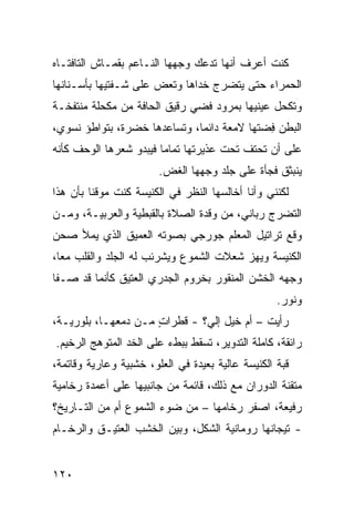 ‫ﻜﻨﺕ ﺃﻋﺭﻑ ﺃﻨﻬﺎ ﺘﺩﻋﻙ ﻭﺠﻬﻬﺎ ﺍﻟﻨـﺎﻋﻡ ﺒﻘﻤـﺎﺵ ﺍﻟﺘﺎﻓﺘـﺎﻩ‬
‫ﺍﻟﺤﻤﺭﺍﺀ ﺤﺘﻰ ﻴﺘﻀ ‪‬ﺝ ﺨ ‪‬ﺍﻫﺎ ﻭﺘﻌﺽ ﻋﻠﻰ ﺸـﻔﺘﻴﻬﺎ ﺒﺄﺴـﻨﺎﻨﻬﺎ‬
                      ‫‪‬‬       ‫ﺭ ﺩ‬
‫ﻭﺘﻜﺤل ﻋﻴﻨﻴﻬﺎ ﺒﻤﺭﻭﺩ ﻓ ‪‬ﻲ ﺭﻗﻴﻕ ﺍﻟﺤﺎﻓﺔ ﻤﻥ ﻤﻜﺤﻠﺔ ﻤﻨﺘﻔﺨـﺔ‬
                              ‫ﻀ‬
‫ﺍﻟﺒﻁﻥ ﻓ ‪‬ﺘﻬﺎ ﻻﻤﻌﺔ ﺩﺍﺌﻤﺎ، ﻭﺘﺴﺎﻋﺩﻫﺎ ﺨﻀ‪‬ﺭﺓ، ﺒﺘﻭﺍﻁﺅ ﻨﺴﻭ ‪،‬‬
 ‫ﻱ‬                 ‫ﹶ‬                         ‫ِﻀ‬
‫ﻋﻠﻰ ﺃﻥ ﺘﺤﺘﻑ ﺘﺤﺕ ﻋﺫﻴﺭﺘﻬﺎ ﺘﻤﺎﻤﺎ ﻓﻴﺒﺩﻭ ﺸﻌﺭﻫﺎ ﺍﻟﻭﺤ‪‬ﻑ ﻜﺄﻨﻪ‬
        ‫‪‬‬
                         ‫ﻴﻨﺒﺜﻕ ﻓﺠﺄﺓ ﻋﻠﻰ ﺠﻠﺩ ﻭﺠﻬﻬﺎ ﺍﻟﻐﺽ.‬
                          ‫‪‬‬
‫ﻟﻜﻨﻨﻲ ﻭﺃﻨﺎ ﺃﺨﺎﻟﺴﻬﺎ ﺍﻟﻨﻅﺭ ﻓﻲ ﺍﻟﻜﻨﻴﺴﺔ ﻜﻨﺕ ﻤﻭﻗﻨﺎ ﺒﺄﻥ ﻫﺫﺍ‬
‫ﺍﻟﺘﻀ ‪‬ﺝ ﺭﺒﺎﻨ ‪ ،‬ﻤﻥ ﻭﻗﺩﺓ ﺍﻟﺼﻼﺓ ﺒﺎﻟﻘﺒﻁﻴﺔ ﻭﺍﻟﻌﺭﺒﻴـﺔ، ﻭﻤـﻥ‬
                                        ‫ﻲ‬       ‫ﺭ‬
‫ﻭﻗﹾﻊ ﺘﺭﺍﺘﻴل ﺍﻟﻤﻌﻠﻡ ﺠﻭﺭﺠﻲ ﺒﺼﻭﺘﻪ ﺍﻟﻌﻤﻴﻕ ﺍﻟﺫﻱ ﻴﻤﻸ ﺼﺤﻥ‬
‫ﺍﻟﻜﻨﻴﺴﺔ ﻭﻴﻬﺯ ﺸﻌﻼﺕ ﺍﻟﺸﻤﻭﻉ ﻭﻴﺸﺭﺌﺏ ﻟﻪ ﺍﻟﺠﻠﺩ ﻭﺍﻟﻘﻠﺏ ﻤﻌﺎ،‬
                                        ‫‪‬‬
‫ﻭﺠﻬﻪ ﺍﻟﺨﺸﻥ ﺍﻟﻤﻨﻘﻭﺭ ﺒﺨﺭﻭﻡ ﺍﻟﺠﺩﺭﻱ ﺍﻟﻌﺘﻴﻕ ﻜﺄﻨﻤﺎ ﻗﺩ ‪‬ـ ﹶﺎ‬
 ‫ﺼ ﻔ‬
                                                     ‫ﻭﻨ ‪‬ﺭ.‬
                                                       ‫ﻭ‬
‫ﺭﺃﻴﺕ – ﺃﻡ ﺨ ‪‬ل ﺇﻟ ‪‬؟ - ﻗﻁﺭﺍﺕ ﻤـﻥ ﺩﻤﻌﻬـﺎ، ﺒﹼﻭﺭﻴـﺔ،‬
      ‫ﻠ‬              ‫ٍ‬        ‫ﻴ ﻲ‬
‫ﺭﺍﺌﻘﺔ، ﻜﺎﻤﻠﺔ ﺍﻟﺘﺩﻭﻴﺭ، ﺘﺴﻘﻁ ﺒﺒﻁﺀ ﻋﻠﻰ ﺍﻟﺨﺩ ﺍﻟﻤﺘﻭ ‪‬ﺞ ﺍﻟﺭﺨﻴﻡ.‬
         ‫ﻫ‬       ‫‪‬‬
‫ﻗ ‪‬ﺔ ﺍﻟﻜﻨﻴﺴﺔ ﻋﺎﻟﻴﺔ ﺒﻌﻴﺩﺓ ﻓﻲ ﺍﻟﻌﻠ ‪ ،‬ﺨﺸﺒﻴﺔ ﻭﻋﺎﺭﻴﺔ ﻭﻗﺎﺘﻤﺔ،‬
                      ‫ﻭ‬                              ‫ﺒ‬
‫ﻤﺘﻘﻨﺔ ﺍﻟﺩﻭﺭﺍﻥ ﻤﻊ ﺫﻟﻙ، ﻗﺎﺌﻤﺔ ﻤﻥ ﺠﺎﻨﺒﻴﻬﺎ ﻋﻠﻰ ﺃﻋﻤﺩﺓ ﺭﺨﺎﻤﻴﺔ‬
‫ﺭﻓﻴﻌﺔ، ﺍﺼﻔﺭ ﺭﺨﺎﻤﻬﺎ – ﻤﻥ ﻀﻭﺀ ﺍﻟﺸﻤﻭﻉ ﺃﻡ ﻤﻥ ﺍﻟﺘـﺎﺭﻴﺦ؟‬
                                       ‫‪‬‬
‫- ﺘﻴﺠﺎﻨﻬﺎ ﺭﻭﻤﺎﻨﻴﺔ ﺍﻟﺸﻜل، ﻭﺒﻴﻥ ﺍﻟﺨﺸﺏ ﺍﻟﻌﺘﻴـﻕ ﻭﺍﻟﺭﺨـﺎﻡ‬


‫٠٢١‬
 