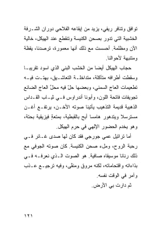 ‫ﺘﻭﺍﻓﻕ ﻭﺘﻨﺎﻓﺭ ﺭﻴﻔﻲ، ﻴﺯﻴﺩ ﻤﻥ ﺇﻴﻘﺎﻋﻪ ﺍﻟﻔﻼﺤﻲ ﺩﻭﺭﺍﻥ ﺍﻟﺸـﺭﻓﺔ‬
        ‫‪‬‬                            ‫‪‬‬           ‫ﹸ‬
‫ﺍﻟﺨﺸﺒﻴﺔ ﺍﻟﺘﻲ ﺘﺩﻭﺭ ﺒﺼﺤﻥ ﺍﻟﻜﻨﻴﺴﺔ ﻭﺘﻨﻘﻁﻊ ﻋﻨﺩ ﺍﻟﻬﻴﻜل، ﺨﺎﻟﻴﺔ‬
‫ﺍﻵﻥ ﻭﻤﻅﻠﻤﺔ. ﺃﺤﺴﺴﺕ ﻤﻊ ﺫﻟﻙ ﺃﻨﻬﺎ ﻤﻌﻤﻭﺭﺓ، ﺘﺭﺼﺩﻨﺎ، ‪‬ﻘﻅﺔ‬
   ‫ﻴ‬
                                       ‫ﻭﻤﺘﻨ ‪‬ﻬﺔ ﻷﺤﻭﺍﻟﻨﺎ.‬
                                                  ‫ﺒ‬
‫ﺤﺠﺎﺏ ﺍﻟﻬﻴﻜل ﺃﻴﻀﺎ ﻤﻥ ﺍﻟﺨﺸﺏ ﺍﻟ ‪‬ﻨﻲ ﺍﻟﺫﻱ ﺍﺴﻭﺩ ﺘﻘﺭﻴﺒـﺎ‬
        ‫‪‬‬         ‫ﺒ ‪‬‬
‫ﻭﺴﻘﻁﺕ ﺃﻁﺭﺍﻓﻪ ﻤﺘﺂﻜﻠﺔ، ﻤﺘﺩﺍﺨﻠـﺔ ﺍﻟﺘﻌﺎﺸـﻴﻕ، ﺒﻬﺘـﺕ ﻓﻴـﻪ‬
‫ﺘﻁﻌﻴﻤﺎﺕ ﺍﻟﻌﺎﺝ ﺍﻟﺴﻤﻨ ‪ ،‬ﻭﺒﻌﻀﻬﺎ ﺤل ﻓﻴﻪ ﻤﺤل ﺍﻟﻌﺎﺝ ﺍﻟﻀﺎﺌﻊ‬
             ‫ﱠ‬       ‫ّ‬          ‫ﻲ‬
‫ﺘﺠﻭﻴﻔﺎﺕ ﻓﺎﺘﺤﺔ ﺍﻟﻠﻭﻥ، ﻭﺃﺒﻭﻨﺎ ﺃﻨﺩﺭﺍﻭﺱ ﻓـﻲ ﺜﻴـﺎﺏ ﺍﻟﻘـ ‪‬ﺍﺱ‬
  ‫ﺩ‬                                            ‫ﹸ‬
‫ﺍﻟﺫﻫﺒﻴﺔ ﻗﺩﻴﻤﺔ ﺍﻟﺘﺫﻫﻴﺏ ﻴﺄﺘﻴﻨﺎ ﺼﻭﺘﻪ ﺍﻷﺨـﻥ، ﻴﺭﺘﻔـﻊ ﺃﻏـﻥ‬
‫‪‬‬
‫ﻤﺴﺘﺭﺴﻼ ﻭﻴﺘﺩﻫﻭﺭ ﻫﺎﻤﺴﺎ ﺃﺒﺢ ﺒﺎﻟﻘﺒﻁﻴﺔ، ﺒﻤﺘﻌﺔ ﻓﻴﺯﻴﻘﻴﺔ ﺒﺤﺘﺔ،‬
              ‫ٍ‬               ‫‪‬‬
               ‫ﻭﻫﻭ ﻴﺨﺩﻡ ﺍﻟﺤﻀﻭﺭ ﺍﻹﻟﻬﻲ ﻓﻲ ﺤ ‪‬ﻡ ﺍﻟﻬﻴﻜل.‬
                        ‫‪‬ﺭ‬
‫ﺃﻤﺎ ﺘﺭﺍﺘﻴل ﻋﻤﻲ ﺠﻭﺭﺠﻲ ﻓﻘﺩ ﻜﺎﻥ ﻟﻬﺎ ﺼﺩﻯ ﻏـﺎﺌﺭ ﻓـﻲ‬
‫ﺭ ‪‬ﺒﺔ ﺍﻟﺭﻭﺡ، ﻭﻤلﺀ ﺼﺤﻥ ﺍﻟﻜﻨﻴﺴﺔ. ﻜﺎﻥ ﺼﻭﺘﻪ ﺍﻟﺠﻭﻓﻲ ﻤﻊ‬
   ‫‪‬‬                                          ‫‪‬ﺤ‬
‫ﺫﻟﻙ ﺭﻨﺎﻨﺎ ﻤﻭﺴﻴﻘﺎﻩ ﺼﺎﻓﻴﺔ. ﻫﻭ ﺍﻟﺼﻭﺕ ﺍﻟـﺫﻱ ﻨﻌﺭﻓـﻪ ﻓـﻲ‬
‫ﺒﺫﺍﺀﺍﺘﻪ ﻭﺍﻗﺘﺤﺎﻤﺎﺘﻪ، ﻟﻜﻨﻪ ﻤﺭ ‪‬ﻕ ﻭﻤﻨ ﱠﻰ، ﻭﻓﻴﻪ ﺘﺭﺠﻴـﻊ ﻋـﺫﺏ‬
                   ‫ﻘ‬      ‫ﻭ‬
                                   ‫ﻭﺁﻤﺭ ﻓﻲ ﺍﻟﻭﻗﺕ ﻨﻔﺴﻪ.‬
                                ‫ﺜﻡ ﺩﺍﺭﺕ ﺒﻲ ﺍﻷﺭﺽ.‬




‫١٢١‬
 