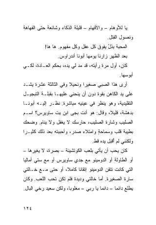 ‫ﻴﺎ ﻟﻸﻭﻫﺎﻡ – ﻭﺍﻷﻓﻬﺎﻡ – ﻗﻠﻴﻠﺔ ﺍﻟﺫﻜﺎﺀ ﻭﺸﺎﺌﻌﺔ ﺤﺘﻰ ﺍﻟﻔﻬﺎﻫﺔ‬
                                           ‫ﻭﻨﺼﻭل ﺍﻟﻔ ﹶل.‬
                                             ‫ِﺘ‬
           ‫ﺍﻟﻤﺤﺒﺔ ﺒﺫل ﻴﻔﻭﻕ ﻜل ﻋﻘل ﻭﻜل ﻤﻔﻬﻭﻡ. ﻫﺎ ﻫﺎ!‬
                                         ‫‪‬ﹾ ُ‬
                 ‫ﺒﻌﺩ ﺍﻟﻅﻬﺭ ﺯﺍﺭﻨﺎ ﻴﻭ ‪‬ﻬﺎ ﺃﺒﻭﻨﺎ ﺃﻨﺩﺭﺍﻭﺱ.‬
                                  ‫ﻤ‬
‫ﻜﺎﻥ، ﺃﻭل ﻤﺭﺓ ﺭﺃﻴﺘﻪ، ﻗﺩ ﻤﺩ ﻟﻲ ﻴﺩﻩ، ﺒﺤﻜﻡ ﺍﻟﻌـﺎﺩﺓ، ﻟﻜـﻲ‬
                           ‫‪‬‬
                                                 ‫ﺃﺒﻭﺴﻬﺎ.‬
‫ﺃﺭﻯ ﻫﺫﺍ ﺍﻟﺼ ‪‬ﻲ ﺼﻐﻴﺭﺍ ﻭﻨﺤﻴﻼ ﻭﻓﻲ ﺍﻟﺜﺎﻟﺜﺔ ﻋﺸﺭﺓ ﻴﺸـﺩ‬
‫‪‬‬                                  ‫ﺒ‬
‫ﻋﻠﻰ ﻴﺩ ﺍﻟﻜﺎﻫﻥ ﺒﻘﻭﺓ ﺩﻭﻥ ﺃﻥ ﻴﻨﺤﻨﻲ ﻋﻠﻴﻬـﺎ ﺒﻘﺒﻠـﺔ ﺍﻟﺘﺒﺠﻴـل‬
‫ﺍﻟﺘﻘﻠﻴﺩﻴﺔ، ﻭﻫﻭ ﻴﻨﻅﺭ ﻓﻲ ﻋﻴﻨﻴﻪ ﻤﺒﺎﺸﺭﺓ. ﻨﻅـﺭ ﺇﻟﻴـﻪ ﺃﺒﻭﻨـﺎ‬
‫ﺒﺩﻫﺸﺔ، ﻗﻠﻴﻼ، ﻭﻗﺎل: ﻫﻭ ﺃﻨﺕ ﺒﺠﻰ ﺍﺒﻥ ﺒﺕ ﺴﺎﻭﻴﺭﺱ؟ ﺍﺴـﻡ‬
             ‫ِ ﹼ‬
‫ﺍﻟﺼﻠﻴﺏ ﻭﺸﺎﺭﺓ ﺍﻟﺼﻠﻴﺏ، ﺤﺎﺭﺴﻙ ﻻ ﻴﻐﻔل ﻭﻻ ﻴﻨﺎﻡ. ﻭﻀﺤﻙ‬
‫ﺒﻁﻴﺒﺔ ﻗﻠﺏ ﻭﺴﻤﺎﺤﺔ ﻭﺍﻤﺘﻼﺀ ﺼﺩﺭ، ﻭﺃﺤﺒﺒﺘﻪ ﺒﻌﺩ ﺫﻟﻙ ﻜﺜﻴـﺭﺍ‬
                                   ‫ٍ‬
                                   ‫ﻭﻟﻜﻨﻨﻲ ﻟﻡ ُﻗﺒل ﻴﺩﻩ ﻗﻁ.‬
                                              ‫ﺃ‬
‫ﻜﺎﻥ ﻴﺤﺏ ﺃﻥ ﻴﺄﺘﻲ ﺒﻠﻌﺏ ﺍﻟﻜﻭﺘﺸﻴﻨﺔ – ﺒﺼ‪‬ﺭﺓ، ﻻ ﻴﻐ ‪‬ﺭﻫﺎ –‬
     ‫ﻴ‬           ‫‪‬‬                          ‫‪‬‬
‫ﺃﻭ ﺍﻟﻁﺎﻭﻟﺔ ﺃﻭ ﺍﻟﺩﻭﻤﻴﻨﻭ ﻤﻊ ﺠﺩﻱ ﺴﺎﻭﻴﺭﺱ ﺃﻭ ﻤﻊ ﺴﺘﻲ ﺃﻤﺎﻟﻴﺎ‬
‫ﺍﻟﺘﻲ ﻜﺎﻨﺕ ﺘﺘﻘﻥ ﺍﻟﺩﻭﻤﻴﻨﻭ ﺇﺘﻘﺎﻨﺎ ﻜﺎﻤﻼ، ﺃﻭ ﺤﺘﻰ ﻤـﻊ ﺨـﺎﻟﺘﻲ‬
‫ﺴﺎﺭﺓ ﺍﻟﺼﻐﻴﺭﺓ. ﺃﻤﺎ ﺨﺎﻟﺘﻲ ﻭﺩﻴﺩﺓ ﻓﻠﻡ ﺘﻜﻥ ﺘﺤﺏ ﺍﻟﻠﻌﺏ. ﻭﻜﺎﻥ‬
‫ﻴﻁﻠﻊ ﺩﺍﺌﻤﺎ – ﺩﺍﺌﻤﺎ ﻴﺎ ﺭﺒﻲ – ﻤﻐﻠﻭﺒﺎ، ﻭﻟﻜﻥ ﺴﻌﻴﺩ ﺭﺨﻲ ﺍﻟﺒﺎل.‬


‫٤٢١‬
 