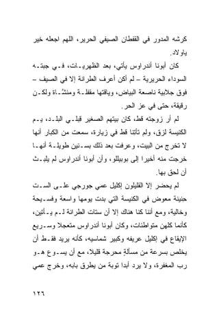 ‫ﻜﺭﺸﻪ ﺍﻟﻤﺩ ‪‬ﺭ ﻓﻲ ﺍﻟﻘﻔﻁﺎﻥ ﺍﻟﺼﻴﻔﻲ ﺍﻟﺤﺭﻴﺭ، ﺍﻟﻠﻬﻡ ﺍﺠﻌﻠﻪ ِﻴﺭ‬
‫ﺨ ‪‬‬                     ‫‪‬‬                  ‫ﻭ‬
                                                   ‫ﻴﺎﻭ‪‬ﻻﺩ.‬
‫ﻜﺎﻥ ﺃﺒﻭﻨﺎ ﺃﻨﺩﺭﺍﻭﺱ ﻴﺄﺘﻲ، ﺒﻌﺩ ﺍﻟﻅﻬ‪‬ﺭﻴـﺎﺕ، ﻓـﻲ ‪‬ﺒ ﹼـﻪ‬
  ‫ﺠﺘ‬               ‫ﹸ‬
‫ﺍﻟﺴﻭﺩﺍﺀ ﺍﻟﺤﺭﻴﺭﻴﺔ – ﻟﻡ ﺃﻜﻥ ﺃﻋﺭﻑ ﺍﻟﻁ ‪‬ﺍﻨﺔ ﺇﻻ ﻓﻲ ﺍﻟﺼﻴﻑ –‬
                 ‫ﺭ‬
‫ﻓﻭﻕ ﺠﻼﺒﻴﺔ ﻨﺎﺼﻌﺔ ﺍﻟﺒﻴﺎﺽ، ﻭﻴﺎﻗﺘﻬﺎ ﻤﻘﻔﻠـﺔ ﻭ ‪‬ﻨ ﱠـﺎﺓ ﻭﻟﻜـﻥ‬
         ‫ﻤﺸ‬
                                 ‫ﺭﻗﻴﻘﺔ، ﺤﺘﻰ ﻓﻲ ﻋﺯ ﺍﻟﺤﺭ.‬
‫ﻟﻡ ﺃﺭ ﺯﻭﺠﺘﻪ ﻗﻁ، ﻜﺎﻥ ﺒﻴﺘﻬﻡ ﺍﻟﺼﻐﻴﺭ ﻗﺒ‪‬ﻠـﻲ ﺍﻟﺒﻠـﺩ، ‪‬ـﻡ‬
‫ﻴ ‪‬‬              ‫ِ‬
‫ﺍﻟﻜﻨﻴﺴﺔ ﻟﺯﻕ، ﻭﻟﻡ ﺘﺄ ِﻨﺎ ﻗﻁ ﻓﻲ ﺯﻴﺎﺭﺓ، ﺴﻤﻌﺕ ﻤﻥ ﺍﻟﻜﺒﺎﺭ ﺃﻨﻬﺎ‬
                                   ‫ﺘ‬
‫ﻻ ﺘﺨﺭﺝ ﻤﻥ ﺍﻟﺒﻴﺕ، ﻭﻋﺭﻓﺕ ﺒﻌﺩ ﺫﻟﻙ ﺒﺴـﻨﻴﻥ ﻁﻭﻴﻠـﺔ ﺃﻨﻬـﺎ‬
‫ﺨﺭﺠﺕ ﻤﻨﻪ ﺃﺨﻴﺭﺍ ﺇﻟﻰ ﺒﻭﺒﻴﻠﻠﻭ، ﻭﺃﻥ ﺃﺒﻭﻨﺎ ﺃﻨﺩﺭﺍﻭﺱ ﻟﻡ ﻴﻠﺒـﺙ‬
                                              ‫ﺃﻥ ﻟﺤﻕ ﺒﻬﺎ.‬
‫ﻟﻡ ﻴﺤﻀﺭ ﺇﻻ ﺍﻟﻘﻠﻴﻠﻭﻥ ﺇﻜﻠﻴل ﻋﻤﻲ ﺠﻭﺭﺠﻲ ﻋﻠـﻰ ﺍﻟﺴـﺕ‬
‫ِﻨﻴﻨﺔ ﻤﻌ ‪‬ﺽ ﻓﻲ ﺍﻟﻜﻨﻴﺴﺔ ﺍﻟﺘﻲ ﺒﺩﺕ ﻴﻭﻤﻬﺎ ﻭﺍﺴﻌﺔ ﻭﻓﺴـﻴﺤﺔ‬
                                         ‫ﻭ‬        ‫ﺤ‬
‫ﻭﺨﺎﻟﻴﺔ، ﻭﻤﻊ ﺃﻨﻨﺎ ﻜﻨﺎ ﻫﻨﺎﻙ ﺇﻻ ﺃﻥ ﺴ ﹼﺎﺕ ﺍﻟﻁ ‪‬ﺍﻨﺔ ﻟـﻡ ﻴـﺄﺘﻴﻥ،‬
               ‫ﺭ‬       ‫ﺘ‬
‫ﻜﺄﻨﻤﺎ ﻜﻠﻬﻥ ﻤﺘﻭﺍﻁﺌﺎﺕ، ﻭﻜﺎﻥ ﺃﺒﻭﻨﺎ ﺃﻨﺩﺭﺍﻭﺱ ﻤﺘﻌﺠﻼ ﻭﺴـﺭﻴﻊ‬
‫ﺍﻹﻴﻘﺎﻉ ﻓﻲ ﺇﻜﻠﻴل ﻋ ‪‬ﻴﻔﻪ ﻭﻜﺒﻴﺭ ﺸ ‪‬ﺎﺴﻴﻪ، ﻜﺄﻨﻪ ﻴﺭﻴﺩ ﻓﻘـﻁ ﺃﻥ‬
                       ‫ﻤ‬            ‫ﺭ‬
‫ﻴﺨﻠﺹ ﺒﺴﺭﻋﺔ ﻤﻥ ﻤﺴﺄﻟﺔ ﻤﺤﺭﺠﺔ ﻗﻠﻴﻼ، ﻤﻊ ﺃﻥ ﻴﺴـﻭﻉ ﻫـﻭ‬
                            ‫ٍ‬
‫ﺭﺏ ﺍﻟﻤﻐﻔﺭﺓ، ﻭﻻ ﻴﺭﺩ ﺃﺒﺩﺍ ﺘﻭﺒﺔ ﻤﻥ ﻴﻁﺭﻕ ﺒﺎﺒﻪ، ﻭﺨﺭﺝ ﻋﻤﻲ‬
                                 ‫‪‬‬


‫٦٢١‬
 