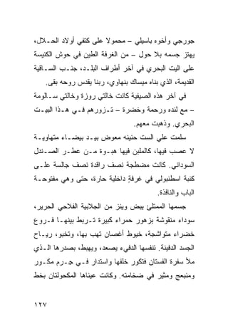 ‫ﺠﻭﺭﺠﻲ ﻭﺃﺨﻭﻩ ﺒﺎﺴﻴﻠﻲ – ﻤﺤﻤﻭﻻ ﻋﻠﻰ ﻜﺘﻔﻲ ﺃﻭﻻﺩ ﺍﻟﺤـﻼل،‬
‫ﻴﻬﺘﺯ ﺠﺴﻤﻪ ﺒﻼ ﺤﻭ‪‬ل – ﻤﻥ ﺍﻟﻐﺭﻓﺔ ﺍﻟﻁﻴﻥ ﻓﻲ ﺤﻭﺵ ﺍﻟﻜﻨﻴﺴﺔ‬
                                    ‫‪‬‬
‫ﻋﻠﻰ ﺍﻟﻴﺕ ﺍﻟﺒ ‪‬ﺭﻱ ﻓﻲ ﺁﺨﺭ ﺃﻁﺭﺍﻑ ﺍﻟﺒﻠـﺩ، ﺠ ﹼـﺏ ﺍﻟﺴـﺎﻗﻴﺔ‬
           ‫ﻨ‬                          ‫‪‬ﺤ‬
   ‫ﺍﻟﻘﺩﻴﻤﺔ، ﺍﻟﺫﻱ ﺒﻨﺎﻩ ﻤﻴﺴﺎﻙ ﺒﻨﻬﺎﻭﻱ، ﺭﺒﻨﺎ ﻴﻘ ‪‬ﺱ ﺭﻭﺤﻪ ﺒﻘﻰ.‬
              ‫ﺩ‬
‫ﻓﻲ ﺁﺨﺭ ﻫﺫﻩ ﺍﻟﺼﻴﻔﻴﺔ ﻜﺎﻨﺕ ﺨﺎﻟﺘﻲ ﺭﻭﺯﺓ ﻭﺨﺎﻟﺘﻲ ﺴـﺎﻟﻭﻤﺔ‬
‫– ﻤﻊ ﻟﻨﺩﻩ ﻭﺭﺤﻤﺔ ﻭﺨﻀﺭﺓ – ﺘـﺯﻭﺭﻫﻡ ﻓـﻲ ﻫـﺫﺍ ﺍﻟﺒﻴـﺕ‬
                                  ‫ﺍﻟﺒﺤﺭﻱ. ﻭﺫﻫﺒﺕ ﻤﻌﻬﻡ.‬
‫ﺴﹼﻤﺕ ﻋﻠﻲ ﺍﻟﺴﺕ ﺤﻨﻴﻨﻪ ﻤﻌ ‪‬ﺽ ﺒﻴـﺩ ﺒﻴﻀـﺎﺀ ﻤﺘﻬﺎﻭﻴـﺔ‬
                      ‫ﻭ‬               ‫‪‬‬     ‫ﻠ‬
‫ﻻ ﻋﺼﺏ ﻓﻴﻬﺎ، ﻜﺎﻟﻤﻠﺒﻥ ﻓﻴﻬﺎ ﻫﺒـﻭﺓ ﻤـﻥ ﻋﻁـﺭ ﺍﻟﺼـﻨﺩل‬
‫ﺍﻟﺴﻭﺩﺍﻨﻲ. ﻜﺎﻨﺕ ﻤﻀﻁﺠﺔ ﻨﺼﻑ ﺭﺍﻗﺩﺓ ﻨﺼﻑ ﺠﺎﻟﺴﺔ ﻋﻠـﻰ‬
‫ﻜﻨﺒﺔ ﺍﺴﻁﻨﺒﻭﻟﻲ ﻓﻲ ﻏﺭﻓﺔ ﺩﺍﺨﻠﻴﺔ ﺤﺎﺭﺓ، ﺤﺘﻰ ﻭﻫﻲ ﻤﻔﺘﻭﺤـﺔ‬
                             ‫ٍ‬
                                          ‫ﺍﻟﺒﺎﺏ ﻭﺍﻟﻨﺎﻓﺫﺓ.‬
‫ﺠﺴﻤﻬﺎ ﺍﻟﻤﻤﺘﻠﺊ ﻴﺒﺽ ﻭﻴﻨﺯ ﻤﻥ ﺍﻟﺠﻼﺒﻴﺔ ﺍﻟﻔﻼﺤﻲ ﺍﻟﺤﺭﻴﺭ،‬
                          ‫‪‬‬    ‫‪‬‬
‫ﺴﻭﺩﺍﺀ ﻤﻨﻘﻭﺸﺔ ﺒﺯﻫﻭﺭ ﺤﻤﺭﺍﺀ ﻜﺒﻴﺭﺓ ﺘـﺭﺒﻁ ﺒﻴﻨﻬـﺎ ﻓـﺭﻭﻉ‬
‫ﺨﻀﺭﺍﺀ ﻤﺘﻭﺍﺸﺠﺔ، ﺨﻴﻭﻁ ﺃﻏﺼﺎﻥ ﺘﻬﺏ ﺒﻬﺎ، ﻭﺘﺨﺒﻭ، ﺭﻴـﺎﺡ‬
‫‪‬‬
‫ﺍﻟﺠﺴﺩ ﺍﻟﺩﻓﻴﻨﺔ. ﺘﻨﻔﺴﻬﺎ ﺍﻟﺩﻓﻲﺀ ﻴﺼﻌﺩ، ﻭﻴﻬﺒﻁ، ﺒﺼﺩﺭﻫﺎ ﺍﻟـﺫﻱ‬
‫ﻤﻸ ﺴﻔ ‪‬ﺓ ﺍﻟﻔﺴﺘﺎﻥ ﻓﺘﻜ ‪‬ﺭ ﺨﻠﻔﻬﺎ ﻭﺍﺴﺘﺩﺍﺭ ﻓـﻲ ِـﺭﻡ ﻤﻜـﻭﺭ‬
‫‪‬‬        ‫ﺠ‬                    ‫ﻭ‬              ‫‪ ‬ﹾﺭ‬
‫ﻭﻤﻨﺒﻌﺞ ﻭﻤﺜﻴﺭ ﻓﻲ ﻀﺨﺎﻤﺘﻪ. ﻭﻜﺎﻨﺕ ﻋﻴﻨﺎﻫﺎ ﺍﻟﻤﻜﺤﻭﻟﺘﺎﻥ ﺒﺨﻁ‬


‫٧٢١‬
 