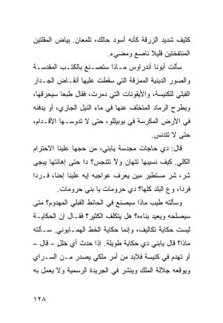 ‫ﻜﺜﻴﻑ ﺸﺩﻴﺩ ﺍﻟﺯﺭﻗﺔ ﻜﺄﻨﻪ ﺃﺴﻭﺩ ﺤﺎﻟﻙ، ﺘﻠﻤﻌﺎﻥ. ﺒﻴﺎﺽ ﺍﻟﻤﻘﻠﺘﻴﻥ‬
                          ‫ﺍﻟﻤﻨﺘﻔﺨﺘﻴﻥ ﻗﻠﻴﻼ ﻨﺎﺼﻊ ﻭﻤﻀﻲﺀ.‬
‫ﺴﺄﻟﺕ ﺃﺒﻭﻨﺎ ﺃﻨﺩﺭﺍﻭﺱ ﻤـﺎﺫﺍ ﺴﺘﺼـﻨﻊ ﺒﺎﻟﻜﺘـﺏ ﺍﻟﻤﻘﺩﺴـﺔ‬
‫ﻭﺍﻟﺼﻭﺭ ﺍﻟﺩﻴﻨﻴﺔ ﺍﻟﻤﻤﺯﻗﺔ ﺍﻟﺘﻲ ﺴﻘﻁﺕ ﻋﻠﻴﻬﺎ ﺃﻨﻘـﺎﺽ ﺍﻟﺠـﺩﺍﺭ‬
‫ﺍﻟﻘﺒﻠﻲ ﻟﻠﻜﻨﻴﺴﺔ، ﻭﺍﻷﻴﻘﻭﻨﺎﺕ ﺍﻟﺘﻲ ﺩ ‪‬ﺭﺕ، ﻓﻘﺎل ﻁﺒﻌﺎ ﺴﻴﺤﺭﻗﻬﺎ،‬
                      ‫‪‬ﻤ‬
‫ﻭﻴﻁﺭﺡ ﺍﻟﺭﻤﺎﺩ ﺍﻟﻤﺘﺨﻠﻑ ﻋﻨﻬﺎ ﻓﻲ ﻤﺎﺀ ﺍﻟﻨﻴل ﺍﻟﺠﺎﺭﻱ، ﺃﻭ ﻴﺩﻓﻨﻪ‬
‫ﻓﻲ ﺍﻷﺭﺽ ﺍﻟﻤﻜ ‪‬ﺴﺔ ﻓﻲ ﺒﻭﺒﻴﻠﻠﻭ، ﺤﺘﻰ ﻻ ﺘﺩﻭﺴـﻬﺎ ﺍﻷﻗـﺩﺍﻡ،‬
                                     ‫ﺭ‬
                                          ‫ﺤﺘﻰ ﻻ ﺘﺘﺩﻨﺱ.‬
‫ﻗﺎل: ﺩﻱ ‪‬ﺎﺠﺎﺕ ﻤ ‪‬ﺩ ‪‬ﺔ ﻴﺎﺒﻨﻲ، ﻤﻥ ﺤ ‪‬ﻬﺎ ﻋﻠﻴﻨﺎ ﺍﻻﺤﺘﺭﺍﻡ‬
                ‫ﺠ‬              ‫‪‬ﺠ ﺴ‬       ‫ﺤ‬
‫ﺍﻟﻜﹼﻲ. ﻜﻴﻑ ﻨﺴﻴﺒﻬﺎ ﺘﺘﻬﺎﻥ ﻭﻻ ﺘﺘﻨﺠﺱ؟ ﺩﺍ ﺤﺘﻰ ﺇﻫﺎﻨﺘﻬﺎ ﻴﺒﺠﻰ‬
                           ‫ﱠ‬                     ‫ﻠ‬
‫ﺸ ‪ ،‬ﺸﺭ ﻤﺴﺘﻁﻴﺭ ﻤﻴﻥ ﻴﻌﺭﻑ ﻋﻭﺍﺠﺒﻪ ﺇﻴﻪ ﻋﻠﻴﻨﺎ ﺇﺤﻨﺎ، ﻓـﺭﺩﺍ‬
                                             ‫ﺭ ‪‬‬
        ‫ﻓﺭﺩﺍ، ﻭﻉ ﺍﻟﹾﺒﻠﺩ ﻜﻠﻬﺎ؟ ﺩﻱ ﺤﺭﻭﻤﺎﺕ ﻴﺎ ﺒﻨﻲ ﺤﺭﻭﻤﺎﺕ.‬
                                              ‫‪‬‬
‫ﻭﺴﺄﻟﺘﻪ ﻁﻴﺏ ﻤﺎﺫﺍ ﺴﻴﺼﻨﻊ ﻓﻲ ﺍﻟﺤﺎﺌﻁ ﺍﻟﻘﺒﻠﻲ ﺍﻟﻤﻬﺩﻭﻡ؟ ﻤﺘﻰ‬
‫ﺴﻴﺼﻠﺤﻪ ﻭﻴﻌﻴﺩ ﺒﻨﺎﺀﻩ؟ ﻫل ﻴﺘﻜﻠﻑ ﺍﻟﻜﺜﻴﺭ؟ ﻓﻘـﺎل ﺇﻥ ﺍﻟﺤﻜﺎﻴـﺔ‬
‫ﻟﻴﺴﺕ ﺤﻜﺎﻴﺔ ﺘﻜﺎﻟﻴﻑ، ﻭﺇﻨﻤﺎ ﺤﻜﺎﻴﺔ ﺍﻟﺨﻁ ﺍﻟﻬﻤـﺎﻴﻭﻨﻲ. ﺴـﺄﻟﺘﻪ‬
                   ‫ﹼ‬
‫ﻤﺎﺫﺍ؟ ﻗﺎل ﻴﺎﺒﻨﻲ ﺩﻱ ﺤﻜﺎﻴﺔ ﻁﻭﻴﻠﺔ. ﺇﺫﺍ ﺤﺩﺙ ﺃﻱ ﺨﻠل – ﻗﺎل –‬
        ‫‪ٍ ‬‬
‫ﺃﻭ ﺘﻬ ‪‬ﻡ ﻓﻲ ﻜﻨﻴﺴﺔ ﻓﻼﺒﺩ ﻤﻥ ﺃﻤﺭ ﻤﻠﻜﻲ ﻴﺼﺩﺭ ﻤـﻥ ﺍﻟﺴـﺭﺍﻱ‬
                                            ‫ﹶ ‪‬ﺩ‬
‫ﻭﻴﻭﻗﻌﻪ ﺠﻼﻟﺔ ﺍﻟﻤﻠﻙ ﻭﻴﻨﺸﺭ ﻓﻲ ﺍﻟﺠﺭﻴﺩﺓ ﺍﻟﺭﺴﻤﻴﺔ ﻭﻻ ﻴﻌﻤل ﺒﻪ‬


‫٨٢١‬
 