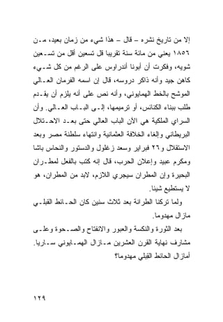 ‫ﺇﻻ ﻤﻥ ﺘﺎﺭﻴﺦ ﻨﺸﺭﻩ – ﻗﺎل – ﻫﺫﺍ ﺸﻲﺀ ﻤﻥ ﺯﻤﺎﻥ ﺒﻌﻴﺩ، ﻤـﻥ‬
‫٦٥٨١ ﻴﻌﻨﻲ ﻤﻥ ﻤﺎﺌﺔ ﺴﻨﺔ ﺘﻘﺭﻴﺒﺎ ﻗل ﺘﺴﻌﻴﻥ ﺃﻗل ﻤﻥ ﺘﺴـﻌﻴﻥ‬
‫ﺸﻭ ‪‬ﻪ، ﻭﻓﻜﺭﺕ ﺃﻥ ﺃﺒﻭﻨﺎ ﺃﻨﺩﺭﺍﻭﺱ ﻋﻠﻰ ﺍﻟﺭﻏﻡ ﻤﻥ ﻜل ﺸـﻲﺀ‬
                                              ‫ﻴ‬
‫ﻜﺎﻫﻥ ﺠﻴﺩ ﻭﺃﻨﻪ ﹶﺍ ﹶﺭ ﺩﺭﻭﺴﻪ، ﻗﺎل ﺇﻥ ﺍﺴﻤﻪ ﺍﻟﻔ ‪‬ﻤﺎﻥ ﺍﻟﻌـﺎﻟﻲ‬
           ‫ﹶﺭ‬                        ‫ﺫﻜ‬
‫ﺍﻟﻤﻭﺸﺢ ﺒﺎﻟﺨﻁ ﺍﻟﻬﻤﺎﻴﻭﻨﻲ، ﻭﺃﻨﻪ ﻨﺹ ﻋﻠﻰ ﺃﻨﻪ ﻴﻠﺯﻡ ﺃﻥ ‪‬ﻘـﺩﻡ‬
    ‫ﻴ‬                 ‫ﹶ ‪‬‬                       ‫ﹼ‬
‫ﻁﻠﺏ ﺒﺒﻨﺎﺀ ﺍﻟﻜﻨﺎﺌﺱ، ﺃﻭ ﺘﺭﻤﻴﻤﻬﺎ، ﺇﻟـﻰ ﺍﻟﺒـﺎﺏ ﺍﻟﻌـﺎﻟﻲ. ﻭﺃﻥ‬
‫ﺍﻟﺴﺭﺍﻱ ﺍﻟﻤﻠﻜﻴﺔ ﻫﻲ ﺍﻵﻥ ﺍﻟﺒﺎﺏ ﺍﻟﻌﺎﻟﻲ ﺤﺘﻰ ﺒﻌـﺩ ﺍﻻﺤـﺘﻼل‬
                                             ‫‪‬‬
‫ﺍﻟﺒﺭﻴﻁﺎﻨﻲ ﻭﺇﻟﻐﺎﺀ ﺍﻟﺨﻼﻓﺔ ﺍﻟﻌﺜﻤﺎﻨﻴﺔ ﻭﺍﻨﺘﻬﺎﺀ ﺴﻠﻁﻨﺔ ﻤﺼﺭ ﻭﺒﻌﺩ‬
‫ﺍﻻﺴﺘﻘﻼل ﻭ٦٢ ﻓﺒﺭﺍﻴﺭ ﻭﺴﻌﺩ ﺯﻏﻠﻭل ﻭﺍﻟﺩﺴﺘﻭﺭ ﻭﺍﻟﻨﺤﺎﺱ ﺒﺎﺸﺎ‬
‫ﻭﻤﻜﺭﻡ ﻋﺒﻴﺩ ﻭﺇﻋﻼﻥ ﺍﻟﺤﺭﺏ، ﻗﺎل ﺇﻨﻪ ﻜﺘﺏ ﺒﺎﻟﻔﻌل ﻟﻤﻁـﺭﺍﻥ‬
‫ﺍﻟﺒﺤﻴﺭﺓ ﻭﺇﻥ ﺍﻟﻤﻁﺭﺍﻥ ﺴﻴﺠﺭﻱ ﺍﻟﻼﺯﻡ، ﻻﺒﺩ ﻤﻥ ﺍﻟﻤﻁﺭﺍﻥ، ﻫﻭ‬
               ‫‪‬‬
                                          ‫ﻻ ﻴﺴﺘﻁﻴﻊ ﺸﻴﺌﺎ.‬
‫ﻭﻟﻤﺎ ﺘﺭﻜﻨﺎ ﺍﻟﻁ ‪‬ﺍﻨﺔ ﺒﻌﺩ ﺜﻼﺙ ﺴﻨﻴﻥ ﻜﺎﻥ ﺍﻟﺤـﺎﺌﻁ ﺍﻟﻘﺒﻠـﻲ‬
                                    ‫ﺭ‬
                                           ‫ﻤﺎﺯﺍل ﻤﻬﺩﻭﻤﺎ.‬
‫ﺒﻌﺩ ﺍﻟﺜﻭﺭﺓ ﻭﺍﻟﻨﻜﺴﺔ ﻭﺍﻟﻌﺒﻭﺭ ﻭﺍﻻﻨﻔﺘﺎﺡ ﻭﺍﻟﺼـﺤﻭﺓ ﻭﻋﻠـﻰ‬
‫ﻤﺸﺎﺭﻑ ﻨﻬﺎﻴﺔ ﺍﻟﻘﺭﻥ ﺍﻟﻌﺸﺭﻴﻥ ﻤـﺎﺯﺍل ﺍﻟﻬﻤـﺎﻴﻭﻨﻲ ﺴـﺎﺭﻴﺎ.‬
                             ‫ﺃﻤﺎﺯﺍل ﺍﻟﺤﺎﺌﻁ ﺍﻟ ِﺒﻠﻲ ﻤﻬﺩﻭﻤﺎ؟‬
                                        ‫ﻘ‬




‫٩٢١‬
 