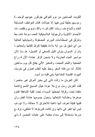 ‫ﺍﻟﻜﻭﻴﺕ ﺍﻟﺼﺎﺤﻴﻥ ﻤﻥ ﻨﻭﻡ ﺍﻟﻌﻭﺍﻓﻲ ﻴﻔﺭﻜﻭﻥ ﻋﻴﻭﻨﻬﻡ ﺍﻟﻭﺨﻤـﺔ‬
‫ﺭﺀﻭﺴﻬﻡ ﺤﻠﻴﻘﺔ ﻟﻴﺱ ﻓﻴﻬﺎ ﺇﻻ ﺨﻴﺎﻻﺕ ﺃﻓﻼﻡ ﺍﻟﻌﻭﺍﻁﻑ ﺍﻟﻤﺘﺴﺎﻴﻠﺔ‬
‫ﺍﻟﺨﺎﻡ ﻭﺃﺸﺒﺎﺡ ﻀـﺭﺒﺎﺕ ﺍﻟﻜﺎﺭﺍﺘﻴـﻪ ﻭﺍﻟﻜـﺎﻭ ‪‬ﻭﻱ ﻭﺘﻘﻠﺼـﺎﺕ‬
           ‫‪‬ﺒ‬
‫ﺍﻷﺠﺴﺎﻡ ﺍﻷﻨﺜﻭﻴﺔ ﻭﺍﻟﺭﺠﻭﻟﻴﺔ ﺍﻟﺒﻼﺴﺘﻴﻜﻴﺔ ﺍﻟﻤﺼـﻨﻭﻋﺔ ﺘﺘﺨـ ‪‬ﻁ‬
 ‫ﺒ‬
‫ﻭﺘﻨﺯﻟﻕ ﻓﻲ ﺍﺼﻁﺩﺍﻤﺎﺕ ﺍﻟﺒﻭﺭﻨﻭ ﺍﻟﻤﺼﻘﻭﻟﺔ ﻭﺍﻨﺴﻴﺎﺒﺎﺘﻬﺎ ﺍﻟﺨﺎﻟﻴﺔ‬
                                     ‫ٍ‬
‫ﻤﻥ ﺃﻱ ﺸ ‪ ٍ ‬ﺒل ﻤﻥ ﺃﻴﺔ ﺒﺫﺍﺀﺓ ﺤﻘﻴﻘﻴﺔ ﻟﻔﺭﻁ ﺇﺘﻘﺎﻨﻬﺎ ﻭﻟﻤﻌﺎﻨﻬـﺎ‬
                                              ‫ﹶﺒﻕ‬
‫ﻭﻟﻡ ﺃﺭ ﺍﻟﻨﺴﻭﺍﻥ ﻴﻨﺯﻟﻥ ﺍﻟﻨﻴل ﻟﻠﻤﺴﻘﻰ ﺃﻭ ﺍﻟﻐﺴﻴل؛ ﻋﻨـﺩﻨﺎ ﺍﻵﻥ‬
‫ﻤﻭﺍﺴﻴﺭ ﺍﻟﻤﻴﺎﻩ ﺍﻟﺠﺎﺭﻴﺔ؛ ﻭﻻ ﻴﺫﺒﺤﻥ ﺍﻟﺯ ﹶﺭ ﻋﻨﺩﻨﺎ؛ ﺍﻵﻥ ﻓـﺭﺍﺥ‬
                  ‫‪‬ﻓ‬
‫ﺍﻟﺠﻤﻌﻴﺔ ﻭﺍﻟﻠﺤﻡ ﺍﻟﻤﺠ ‪‬ﺩ، ﻭﺍﻟﻤﺨﺒﺯ ﺍﻵﻟﻲ ﻴﻔﺘﺢ ﻜل ﻴﻭﻡ ﺴﺎﻋﺘﻴﻥ‬
                                  ‫ﻤ‬
‫ﺜﻼﺜﺔ. ﺃﻤﺎ ﻤﻥ ﻓﺎﺘﻪ ﺍﻟﺴﻔﺭ ﻭﺤﻁ ﻋﻠﻴﻪ ﺍﻟﻐﻠﹾﺏ ﻓﻤﻨﺯﻭ ﻓﻲ ﺨﺭﺒﺎﺕ‬
         ‫‪‬ﹾ ‪ٍ ‬‬   ‫ﹸ‬        ‫ﹼ‬
                ‫ﺍﻟﺒﻴﻭﺕ ﺍﻟﻘﺩﻴﻤﺔ ﺍﻟﻤﺘﺩﺍﻋﻴﺔ ﻭﻓﻲ ﻗﻠﺒﻪ ﺩﻡ ﺃﺴﻭﺩ.‬
                      ‫‪‬‬
‫ﻟﻜﻥ ﺍﻟ ِﺭﺒﺎﻥ ﻤﺎ ﺯﺍﻟﺕ ﺘﺄﺘﻲ ﺇﻟﻲ ﺒﺨﺒﺯ ﺃﺸﻭﺍﻕ ﻏﻴﺭ ﻤﺘﺨﻤ ‪‬؛‬
 ‫ﺭ‬          ‫ٍ‬     ‫ِ‬    ‫‪‬‬                    ‫ﻐ‬
‫ﻗﻠﺕ ﺍﻟﻐﺭﺒﺎﻥ ﺭﺴل ﻨﻭﺡ ﺒﻼ ﻋﻭﺩﺓ ﻋﻴﺎل ﺍﻟﻤﺴﻴﺢ ﺍﻟﺸﻤﻭﻉ ﻗﺎﺌﻤﺔ‬
‫ﻤﺘﻘﺩﺓ ﺘﺤﺕ ﺭﻓﺭﻓﺔ ﺃﺠﻨﺤﺘﻬﺎ ﺍﻟﺴﻭﺩﺍﺀ ﺘﺤﺕ ﺍﻟﻘﺒﺔ ﺍﻟﺸﺎﻫﻘﺔ ﺘﻘﺎﻭﻡ‬
‫ﺼﻐﺭﻫﺎ ﻭﻫﺸﺎﺸﺔ ﺍﺸﺘﻌﺎﻟﻬﺎ ﻭﻨﺤﻭل ﺠﺴﻭﻤﻬﺎ ﻫﺎﺩﺌﺔ ﺍﻟﻁﻴـﺭﺍﻥ‬
‫ﻗﻠﺒﻬﺎ ﻓﺘﻴﻠﺔ ﺘﻌﺭﻑ ﺃﻨﻬﺎ ﺫﺍﻫﺒﺔ ﻟﻼﺤﺘﺭﺍﻕ ﻻ ﻤﺤﺎﻟﺔ، ﻭﻻ ﺘﻬـﺘ ‪،‬‬
 ‫ﻡ‬
‫ﻟﻴﺱ ﻟﻬﺎ ﻓﺨﺭ ﻓﻲ ﺫﺍﺘﻬﺎ ﻭﺇﻥ ﻜﺎﻨﺕ ﻜﺒﺭﻴﺎﺅﻫﺎ ﻻ ﺘﻨﻁﻔﻲﺀ ﺘﺭﻓـﻊ‬
‫ﻨﻭﺭﻫﺎ ﺒﺎﺴﺘﻤﺎﺘﺔ ﺇﻟﻰ ﺴﻤﺎﺀ ﻤﻌﺘﻤﺔ ﻋﻠﻰ ﻋﺘﺒﺎﺕ ﺍﻟﺤﺼﻥ ﺍﻟـﺫﻱ‬
                            ‫ٍ‬


‫٤٣١‬
 